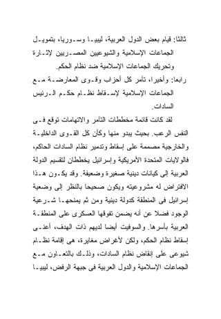 ‫ﺜﺎﻟﺜﺎ: ﻗﻴﺎﻡ ﺒﻌﺽ ﺍﻟﺩﻭل ﺍﻟﻌﺭﺒﻴﺔ، ﻟﻴﺒﻴـﺎ ﻭﺴـﻭﺭﻴﺎ، ﺒﺘﻤﻭﻴـل‬
                                                 ‫ﹰ‬
‫ﺍﻟﺠﻤﺎﻋﺎﺕ ﺍﻹﺴﻼﻤﻴﺔ ﻭﺍﻟﺸﻴﻭﻋﻴﻴﻥ ﺍﻟﻤﺼـﺭﻴﻴﻥ ﻹﺜـﺎﺭﺓ‬
        ‫ﻭﺘﺤﺭﻴﻙ ﺍﻟﺠﻤﺎﻋﺎﺕ ﺍﻹﺴﻼﻤﻴﺔ ﻀﺩ ﻨﻅﺎﻡ ﺍﻟﺤﻜﻡ.‬
‫ﺭﺍﺒﻌﺎ: ﻭﺃﺨﻴﺭﹰ، ﺘﺂﻤﺭ ﻜل ﺃﺤﺯﺍﺏ ﻭﻗـﻭﻯ ﺍﻟﻤﻌﺎﺭﻀـﺔ ﻤـﻊ‬
                                   ‫ﺍ‬
                                   ‫ﹰ‬       ‫ﹰ‬
‫ﺍﻟﺠﻤﺎﻋﺎﺕ ﺍﻹﺴﻼﻤﻴﺔ ﻹﺴـﻘﺎﻁ ﻨﻅـﺎﻡ ﺤﻜـﻡ ﺍﻟـﺭﺌﻴﺱ‬
                                         ‫ﺍﻟﺴﺎﺩﺍﺕ.‬
‫ﻟﻘﺩ ﻜﺎﻨﺕ ﻗﺎﺌﻤﺔ ﻤﺨﻁﻁﺎﺕ ﺍﻟﺘﺂﻤﺭ ﻭﺍﻻﺘﻬﺎﻤﺎﺕ ﺘﻭﻗﻊ ﻓـﻰ‬
‫ﺍﻟﻨﻔﺱ ﺍﻟﺭﻋﺏ. ﺒﺤﻴﺙ ﻴﺒﺩﻭ ﻤﻨﻬﺎ ﻭﻜﺄﻥ ﻜل ﺍﻟﻘـﻭﻯ ﺍﻟﺩﺍﺨﻠﻴـﺔ‬
‫ﻭﺍﻟﺨﺎﺭﺠﻴﺔ ﻤﺼﻤﻤﺔ ﻋﻠﻰ ﺇﺴﻘﺎﻁ ﻭﺘﺩﻤﻴﺭ ﻨﻅﺎﻡ ﺍﻟﺴﺎﺩﺍﺕ ﺍﻟﺤﺎﻜﻡ،‬
‫ﻓﺎﻟﻭﻻﻴﺎﺕ ﺍﻟﻤﺘﺤﺩﺓ ﺍﻷﻤﺭﻴﻜﻴﺔ ﻭﺇﺴﺭﺍﺌﻴل ﻴﺨﻁﻁﺎﻥ ﻟﺘﻘﺴﻴﻡ ﺍﻟﺩﻭﻟﺔ‬
‫ﺍﻟﻌﺭﺒﻴﺔ ﺇﻟﻰ ﻜﻴﺎﻨﺎﺕ ﺩﻴﻨﻴﺔ ﺼﻐﻴﺭﺓ ﻭﻀﻌﻴﻔﺔ. ﻭﻗﺩ ﻴﻜـﻭﻥ ﻫـﺫﺍ‬
‫ﺍﻻﻓﺘﺭﺍﺽ ﻟﻪ ﻤﺸﺭﻭﻋﻴﺘﻪ ﻭﻴﻜﻭﻥ ﺼﺤﻴﺤﺎ ﺒﺎﻟﻨﻅﺭ ﺇﻟﻰ ﻭﻀﻌﻴﺔ‬
                 ‫ﹰ‬
‫ﺇﺴﺭﺍﺌﻴل ﻓﻰ ﺍﻟﻤﻨﻁﻘﺔ ﻜﺩﻭﻟﺔ ﺩﻴﻨﻴﺔ ﻭﻤﻥ ﺜﻡ ﻴﻤﻨﺤﻬـﺎ ﺸـﺭﻋﻴﺔ‬
‫ﺍﻟﻭﺠﻭﺩ ﻓﻀﻼ ﻋﻥ ﺃﻨﻪ ﻴﻀﻤﻥ ﺘﻔﻭﻗﻬﺎ ﺍﻟﻌﺴﻜﺭﻯ ﻋﻠﻰ ﺍﻟﻤﻨﻁﻘـﺔ‬
                                        ‫ﹰ‬
‫ﺍﻟﻌﺭﺒﻴﺔ ﺒﺄﺴﺭﻫﺎ. ﻭﺍﻟﺴﻭﻓﻴﺕ ﺃﻴﻀﺎ ﻟﺩﻴﻬﻡ ﺫﺍﺕ ﺍﻟﻬﺩﻑ، ﺃﻋﻨـﻰ‬
                       ‫ﹰ‬
‫ﺇﺴﻘﺎﻁ ﻨﻅﺎﻡ ﺍﻟﺤﻜﻡ، ﻭﻟﻜﻥ ﻷﻏﺭﺍﺽ ﻤﻐﺎﻴﺭﺓ، ﻫﻰ ﺇﻗﺎﻤﺔ ﻨﻅـﺎﻡ‬
‫ﺸﻴﻭﻋﻰ ﻋﻠﻰ ﺇﻨﻘﺎﺽ ﻨﻅﺎﻡ ﺍﻟﺴﺎﺩﺍﺕ، ﻭﺫﻟـﻙ ﺒﺎﻟﺘﻌـﺎﻭﻥ ﻤـﻊ‬
‫ﺍﻟﺠﻤﺎﻋﺎﺕ ﺍﻹﺴﻼﻤﻴﺔ ﻭﺍﻟﺩﻭل ﺍﻟﻌﺭﺒﻴﺔ ﻓﻰ ﺠﺒﻬﺔ ﺍﻟﺭﻓﺽ، ﻟﻴﺒﻴـﺎ‬
 