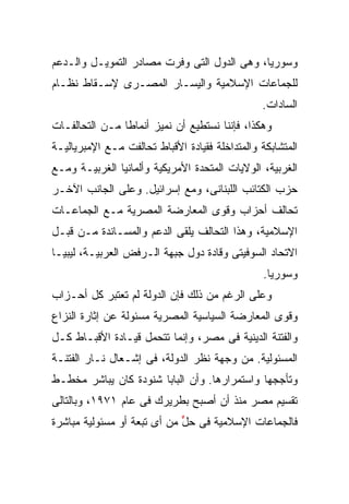 ‫ﻭﺴﻭﺭﻴﺎ، ﻭﻫﻰ ﺍﻟﺩﻭل ﺍﻟﺘﻰ ﻭﻓﺭﺕ ﻤﺼﺎﺩﺭ ﺍﻟﺘﻤﻭﻴـل ﻭﺍﻟـﺩﻋﻡ‬
‫ﻟﻠﺠﻤﺎﻋﺎﺕ ﺍﻹﺴﻼﻤﻴﺔ ﻭﺍﻟﻴﺴـﺎﺭ ﺍﻟﻤﺼـﺭﻯ ﻹﺴـﻘﺎﻁ ﻨﻅـﺎﻡ‬
                                                ‫ﺍﻟﺴﺎﺩﺍﺕ.‬
‫ﻭﻫﻜﺫﺍ، ﻓﺈﻨﻨﺎ ﻨﺴﺘﻁﻴﻊ ﺃﻥ ﻨﻤﻴﺯ ﺃﻨﻤﺎﻁﺎ ﻤـﻥ ﺍﻟﺘﺤﺎﻟﻔـﺎﺕ‬
               ‫ﹰ‬
‫ﺍﻟﻤﺘﺸﺎﺒﻜﺔ ﻭﺍﻟﻤﺘﺩﺍﺨﻠﺔ ﻓﻘﻴﺎﺩﺓ ﺍﻷﻗﺒﺎﻁ ﺘﺤﺎﻟﻔﺕ ﻤـﻊ ﺍﻹﻤﺒﺭﻴﺎﻟﻴـﺔ‬
‫ﺍﻟﻐﺭﺒﻴﺔ، ﺍﻟﻭﻻﻴﺎﺕ ﺍﻟﻤﺘﺤﺩﺓ ﺍﻷﻤﺭﻴﻜﻴﺔ ﻭﺃﻟﻤﺎﻨﻴﺎ ﺍﻟﻐﺭﺒﻴـﺔ ﻭﻤـﻊ‬
‫ﺤﺯﺏ ﺍﻟﻜﺘﺎﺌﺏ ﺍﻟﻠﺒﻨﺎﻨﻰ، ﻭﻤﻊ ﺇﺴﺭﺍﺌﻴل. ﻭﻋﻠﻰ ﺍﻟﺠﺎﻨﺏ ﺍﻵﺨـﺭ‬
‫ﺘﺤﺎﻟﻑ ﺃﺤﺯﺍﺏ ﻭﻗﻭﻯ ﺍﻟﻤﻌﺎﺭﻀﺔ ﺍﻟﻤﺼﺭﻴﺔ ﻤـﻊ ﺍﻟﺠﻤﺎﻋـﺎﺕ‬
‫ﺍﻹﺴﻼﻤﻴﺔ، ﻭﻫﺫﺍ ﺍﻟﺘﺤﺎﻟﻑ ﻴﻠﻘﻰ ﺍﻟﺩﻋﻡ ﻭﺍﻟﻤﺴـﺎﻨﺩﺓ ﻤـﻥ ﻗﺒـل‬
‫ﺍﻻﺘﺤﺎﺩ ﺍﻟﺴﻭﻓﻴﺘﻰ ﻭﻗﺎﺩﺓ ﺩﻭل ﺠﺒﻬﺔ ﺍﻟـﺭﻓﺽ ﺍﻟﻌﺭﺒﻴـﺔ، ﻟﻴﺒﻴـﺎ‬
                                                 ‫ﻭﺴﻭﺭﻴﺎ.‬
‫ﻭﻋﻠﻰ ﺍﻟﺭﻏﻡ ﻤﻥ ﺫﻟﻙ ﻓﺈﻥ ﺍﻟﺩﻭﻟﺔ ﻟﻡ ﺘﻌﺘﺒﺭ ﻜل ﺃﺤـﺯﺍﺏ‬
‫ﻭﻗﻭﻯ ﺍﻟﻤﻌﺎﺭﻀﺔ ﺍﻟﺴﻴﺎﺴﻴﺔ ﺍﻟﻤﺼﺭﻴﺔ ﻤﺴﺌﻭﻟﺔ ﻋﻥ ﺇﺜﺎﺭﺓ ﺍﻟﻨﺯﺍﻉ‬
‫ﻭﺍﻟﻔﺘﻨﺔ ﺍﻟﺩﻴﻨﻴﺔ ﻓﻰ ﻤﺼﺭ، ﻭﺇﻨﻤﺎ ﺘﺘﺤﻤل ﻗﻴـﺎﺩﺓ ﺍﻷﻗﺒـﺎﻁ ﻜـل‬
‫ﺍﻟﻤﺴﺌﻭﻟﻴﺔ. ﻤﻥ ﻭﺠﻬﺔ ﻨﻅﺭ ﺍﻟﺩﻭﻟﺔ، ﻓﻰ ﺇﺸـﻌﺎل ﻨـﺎﺭ ﺍﻟﻔﺘﻨـﺔ‬
‫ﻭﺘﺄﺠﺠﻬﺎ ﻭﺍﺴﺘﻤﺭﺍﺭﻫﺎ. ﻭﺃﻥ ﺍﻟﺒﺎﺒﺎ ﺸﻨﻭﺩﺓ ﻜﺎﻥ ﻴﺒﺎﺸﺭ ﻤﺨﻁـﻁ‬
‫ﺘﻘﺴﻴﻡ ﻤﺼﺭ ﻤﻨﺫ ﺃﻥ ﺃﺼﺒﺢ ﺒﻁﺭﻴﺭﻙ ﻓﻰ ﻋﺎﻡ ١٧٩١، ﻭﺒﺎﻟﺘﺎﻟﻰ‬
‫ﻓﺎﻟﺠﻤﺎﻋﺎﺕ ﺍﻹﺴﻼﻤﻴﺔ ﻓﻰ ﺤل ﻤﻥ ﺃﻯ ﺘﺒﻌﺔ ﺃﻭ ﻤﺴﺌﻭﻟﻴﺔ ﻤﺒﺎﺸﺭﺓ‬
                             ‫ﱟ‬
 