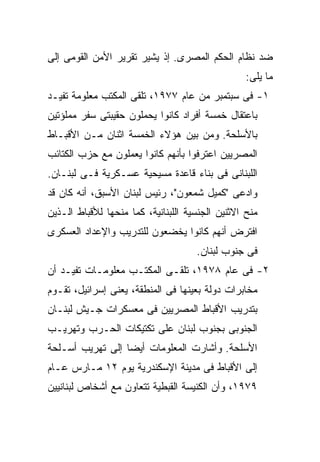 ‫ﻀﺩ ﻨﻅﺎﻡ ﺍﻟﺤﻜﻡ ﺍﻟﻤﺼﺭﻯ. ﺇﺫ ﻴﺸﻴﺭ ﺘﻘﺭﻴﺭ ﺍﻷﻤﻥ ﺍﻟﻘﻭﻤﻰ ﺇﻟﻰ‬
                                                  ‫ﻤﺎ ﻴﻠﻰ:‬
‫١- ﻓﻰ ﺴﺒﺘﻤﺒﺭ ﻤﻥ ﻋﺎﻡ ٧٧٩١، ﺘﻠﻘﻰ ﺍﻟﻤﻜﺘﺏ ﻤﻌﻠﻭﻤﺔ ﺘﻔﻴـﺩ‬
‫ﺒﺎﻋﺘﻘﺎل ﺨﻤﺴﺔ ﺃﻓﺭﺍﺩ ﻜﺎﻨﻭﺍ ﻴﺤﻤﻠﻭﻥ ﺤﻘﻴﺒﺘﻰ ﺴﻔﺭ ﻤﻤﻠﺅﺘﻴﻥ‬
‫ﺒﺎﻷﺴﻠﺤﺔ. ﻭﻤﻥ ﺒﻴﻥ ﻫﺅﻻﺀ ﺍﻟﺨﻤﺴﺔ ﺍﺜﻨﺎﻥ ﻤـﻥ ﺍﻷﻗﺒـﺎﻁ‬
‫ﺍﻟﻤﺼﺭﻴﻴﻥ ﺍﻋﺘﺭﻓﻭﺍ ﺒﺄﻨﻬﻡ ﻜﺎﻨﻭﺍ ﻴﻌﻤﻠﻭﻥ ﻤﻊ ﺤﺯﺏ ﺍﻟﻜﺘﺎﺌﺏ‬
‫ﺍﻟﻠﺒﻨﺎﻨﻰ ﻓﻰ ﺒﻨﺎﺀ ﻗﺎﻋﺩﺓ ﻤﺴﻴﺤﻴﺔ ﻋﺴـﻜﺭﻴﺔ ﻓـﻰ ﻟﺒﻨـﺎﻥ.‬
‫ﻭﺍﺩﻋﻰ "ﻜﻤﻴل ﺸﻤﻌﻭﻥ"، ﺭﺌﻴﺱ ﻟﺒﻨﺎﻥ ﺍﻷﺴﺒﻕ، ﺃﻨﻪ ﻜﺎﻥ ﻗﺩ‬
‫ﻤﻨﺢ ﺍﻻﺜﻨﻴﻥ ﺍﻟﺠﻨﺴﻴﺔ ﺍﻟﻠﺒﻨﺎﻨﻴﺔ، ﻜﻤﺎ ﻤﻨﺤﻬﺎ ﻟﻸﻗﺒﺎﻁ ﺍﻟـﺫﻴﻥ‬
‫ﺍﻓﺘﺭﺽ ﺃﻨﻬﻡ ﻜﺎﻨﻭﺍ ﻴﺨﻀﻌﻭﻥ ﻟﻠﺘﺩﺭﻴﺏ ﻭﺍﻹﻋﺩﺍﺩ ﺍﻟﻌﺴﻜﺭﻯ‬
                                     ‫ﻓﻰ ﺠﻨﻭﺏ ﻟﺒﻨﺎﻥ.‬
‫٢- ﻓﻰ ﻋﺎﻡ ٨٧٩١، ﺘﻠﻘـﻰ ﺍﻟﻤﻜﺘـﺏ ﻤﻌﻠﻭﻤـﺎﺕ ﺘﻔﻴـﺩ ﺃﻥ‬
‫ﻤﺨﺎﺒﺭﺍﺕ ﺩﻭﻟﺔ ﺒﻌﻴﻨﻬﺎ ﻓﻰ ﺍﻟﻤﻨﻁﻘﺔ، ﻴﻌﻨﻰ ﺇﺴﺭﺍﺌﻴل، ﺘﻘـﻭﻡ‬
‫ﺒﺘﺩﺭﻴﺏ ﺍﻷﻗﺒﺎﻁ ﺍﻟﻤﺼﺭﻴﻴﻥ ﻓﻰ ﻤﻌﺴﻜﺭﺍﺕ ﺠـﻴﺵ ﻟﺒﻨـﺎﻥ‬
‫ﺍﻟﺠﻨﻭﺒﻰ ﺒﺠﻨﻭﺏ ﻟﺒﻨﺎﻥ ﻋﻠﻰ ﺘﻜﺘﻴﻜﺎﺕ ﺍﻟﺤـﺭﺏ ﻭﺘﻬﺭﻴـﺏ‬
‫ﺍﻷﺴﻠﺤﺔ. ﻭﺃﺸﺎﺭﺕ ﺍﻟﻤﻌﻠﻭﻤﺎﺕ ﺃﻴﻀﺎ ﺇﻟﻰ ﺘﻬﺭﻴﺏ ﺃﺴـﻠﺤﺔ‬
                 ‫ﹰ‬
‫ﺇﻟﻰ ﺍﻷﻗﺒﺎﻁ ﻓﻰ ﻤﺩﻴﻨﺔ ﺍﻹﺴﻜﻨﺩﺭﻴﺔ ﻴﻭﻡ ٢١ ﻤـﺎﺭﺱ ﻋـﺎﻡ‬
‫٩٧٩١، ﻭﺃﻥ ﺍﻟﻜﻨﻴﺴﺔ ﺍﻟﻘﺒﻁﻴﺔ ﺘﺘﻌﺎﻭﻥ ﻤﻊ ﺃﺸﺨﺎﺹ ﻟﺒﻨﺎﻨﻴﻴﻥ‬
 