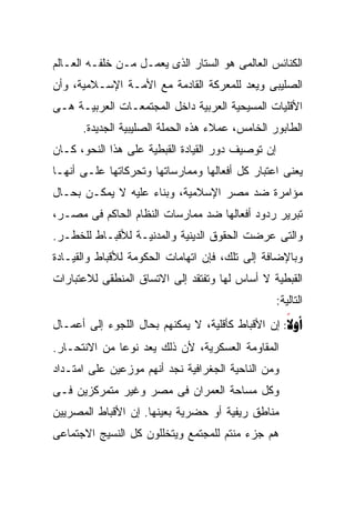 ‫ﺍﻟﻜﻨﺎﺌﺱ ﺍﻟﻌﺎﻟﻤﻰ ﻫﻭ ﺍﻟﺴﺘﺎﺭ ﺍﻟﺫﻯ ﻴﻌﻤـل ﻤـﻥ ﺨﻠﻔـﻪ ﺍﻟﻌـﺎﻟﻡ‬
‫ﺍﻟﺼﻠﻴﺒﻰ ﻭﻴﻌﺩ ﻟﻠﻤﻌﺭﻜﺔ ﺍﻟﻘﺎﺩﻤﺔ ﻤﻊ ﺍﻷﻤـﺔ ﺍﻹﺴـﻼﻤﻴﺔ، ﻭﺃﻥ‬
‫ﺍﻷﻗﻠﻴﺎﺕ ﺍﻟﻤﺴﻴﺤﻴﺔ ﺍﻟﻌﺭﺒﻴﺔ ﺩﺍﺨل ﺍﻟﻤﺠﺘﻤﻌـﺎﺕ ﺍﻟﻌﺭﺒﻴـﺔ ﻫـﻰ‬
      ‫ﺍﻟﻁﺎﺒﻭﺭ ﺍﻟﺨﺎﻤﺱ، ﻋﻤﻼﺀ ﻫﺫﻩ ﺍﻟﺤﻤﻠﺔ ﺍﻟﺼﻠﻴﺒﻴﺔ ﺍﻟﺠﺩﻴﺩﺓ.‬
‫ﺇﻥ ﺘﻭﺼﻴﻑ ﺩﻭﺭ ﺍﻟﻘﻴﺎﺩﺓ ﺍﻟﻘﺒﻁﻴﺔ ﻋﻠﻰ ﻫﺫﺍ ﺍﻟﻨﺤﻭ، ﻜـﺎﻥ‬
‫ﻴﻌﻨﻰ ﺍﻋﺘﺒﺎﺭ ﻜل ﺃﻓﻌﺎﻟﻬﺎ ﻭﻤﻤﺎﺭﺴﺎﺘﻬﺎ ﻭﺘﺤﺭﻜﺎﺘﻬﺎ ﻋﻠـﻰ ﺃﻨﻬـﺎ‬
‫ﻤﺅﺍﻤﺭﺓ ﻀﺩ ﻤﺼﺭ ﺍﻹﺴﻼﻤﻴﺔ، ﻭﺒﻨﺎﺀ ﻋﻠﻴﻪ ﻻ ﻴﻤﻜـﻥ ﺒﺤـﺎل‬
‫ﺘﺒﺭﻴﺭ ﺭﺩﻭﺩ ﺃﻓﻌﺎﻟﻬﺎ ﻀﺩ ﻤﻤﺎﺭﺴﺎﺕ ﺍﻟﻨﻅﺎﻡ ﺍﻟﺤﺎﻜﻡ ﻓﻰ ﻤﺼـﺭ،‬
‫ﻭﺍﻟﺘﻰ ﻋﺭﻀﺕ ﺍﻟﺤﻘﻭﻕ ﺍﻟﺩﻴﻨﻴﺔ ﻭﺍﻟﻤﺩﻨﻴـﺔ ﻟﻸﻗﺒـﺎﻁ ﻟﻠﺨﻁـﺭ.‬
‫ﻭﺒﺎﻹﻀﺎﻓﺔ ﺇﻟﻰ ﺘﻠﻙ، ﻓﺈﻥ ﺍﺘﻬﺎﻤﺎﺕ ﺍﻟﺤﻜﻭﻤﺔ ﻟﻸﻗﺒﺎﻁ ﻭﺍﻟﻘﻴـﺎﺩﺓ‬
‫ﺍﻟﻘﺒﻁﻴﺔ ﻻ ﺃﺴﺎﺱ ﻟﻬﺎ ﻭﺘﻔﺘﻘﺩ ﺇﻟﻰ ﺍﻻﺘﺴﺎﻕ ﺍﻟﻤﻨﻁﻘﻰ ﻟﻼﻋﺘﺒﺎﺭﺍﺕ‬
                                                   ‫ﺍﻟﺘﺎﻟﻴﺔ:‬
‫‪ :‬ﺇﻥ ﺍﻷﻗﺒﺎﻁ ﻜﺄﻗﻠﻴﺔ، ﻻ ﻴﻤﻜﻨﻬﻡ ﺒﺤﺎل ﺍﻟﻠﺠﻭﺀ ﺇﻟﻰ ﺃﻋﻤـﺎل‬
                                                   ‫‪‬‬
‫ﺍﻟﻤﻘﺎﻭﻤﺔ ﺍﻟﻌﺴﻜﺭﻴﺔ، ﻷﻥ ﺫﻟﻙ ﻴﻌﺩ ﻨﻭﻋﹰ ﻤﻥ ﺍﻻﻨﺘﺤـﺎﺭ.‬
             ‫ﺎ‬
‫ﻭﻤﻥ ﺍﻟﻨﺎﺤﻴﺔ ﺍﻟﺠﻐﺭﺍﻓﻴﺔ ﻨﺠﺩ ﺃﻨﻬﻡ ﻤﻭﺯﻋﻴﻥ ﻋﻠﻰ ﺍﻤﺘـﺩﺍﺩ‬
‫ﻭﻜل ﻤﺴﺎﺤﺔ ﺍﻟﻌﻤﺭﺍﻥ ﻓﻰ ﻤﺼﺭ ﻭﻏﻴﺭ ﻤﺘﻤﺭﻜﺯﻴﻥ ﻓـﻰ‬
‫ﻤﻨﺎﻁﻕ ﺭﻴﻔﻴﺔ ﺃﻭ ﺤﻀﺭﻴﺔ ﺒﻌﻴﻨﻬﺎ. ﺇﻥ ﺍﻷﻗﺒﺎﻁ ﺍﻟﻤﺼﺭﻴﻴﻥ‬
‫ﻫﻡ ﺠﺯﺀ ﻤﻨﺘﻡ ﻟﻠﻤﺠﺘﻤﻊ ﻭﻴﺘﺨﻠﻠﻭﻥ ﻜل ﺍﻟﻨﺴﻴﺞ ﺍﻻﺠﺘﻤﺎﻋﻰ‬
 