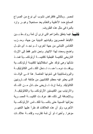 ‫ﻟﻤﺼﺭ. ﻭﺒﺎﻟﺘﺎﻟﻰ ﻓﺎﻓﺘﺭﺍﺽ ﻨﺸﻭﺏ ﺃﻯ ﻨﻭﻉ ﻤﻥ ﺍﻟﺼﺭﺍﻉ‬
‫ﺍﻟﻤﺴﻠﺢ ﻀﺩ ﺍﻷﻏﻠﺒﻴﺔ ﻭﺍﻟﻨﻅﺎﻡ ﻴﻌﺩ ﻤﺴﺘﺤﻴﻼ ﻭﻏﻴـﺭ ﻭﺍﺭﺩ‬
           ‫ﹰ‬
                        ‫ﺒﺎﻟﻤﺭﺓ ﻓﻰ ﻤﺜل ﻫﺫﻩ ﺍﻟﻅﺭﻭﻑ.‬
‫‪ :‬ﻓﻴﻤﺎ ﻴﺘﻌﻠﻕ ﺒﺎﻟﻤﺯﺍﻋﻡ ﺍﻟﺘﻰ ﺘﺭﻯ ﺃﻥ ﺜﻤﺔ ﺭﻭﺍﺒـﻁ ﺒـﻴﻥ‬
                                                 ‫‪‬‬
‫ﺍﻷﻗﺒﺎﻁ ﺍﻟﻤﺼﺭﻴﻴﻥ ﻭﻗﻴﺎﺩﺘﻬﻡ ﺍﻟﺩﻴﻨﻴﺔ ﻤﻥ ﺠﻬﺔ، ﻭﺤـﺯﺏ‬
‫ﺍﻟﻜﻨﺎﺌﺱ ﺍﻟﻠﺒﻨﺎﻨﻰ ﻤﻥ ﺠﻬﺔ ﺃﺨﺭﻯ، ﻟـﻡ ﻨﺠـﺩ ﺃﻯ ﺩﻟﻴـل‬
‫ﻭﺍﻀﺢ ﻭﻤﺤﺩﺩ ﻟﻬﺫﺍ ﺍﻻﺘﻬﺎﻡ. ﻭﻨﺤﻥ ﻨﺸﻴﺭ ﻓﻘﻁ ﺇﻟﻰ ﺍﻹﺭﺙ‬
‫ﺍﻟﺘﺎﺭﻴﺨﻰ ﻟﻠﻜﻨﻴﺴﺔ ﺍﻟﻘﺒﻁﻴﺔ ﻜﻜﻨﻴﺴـﺔ ﺃﺭﺜﻭﺫﻜﺴـﻴﺔ ﻓﻤﻨـﺫ‬
‫ﻨﺸﺄﺘﻬﺎ ﻭﻫﻰ ﺘﺅﻜﺩ ﻋﻠﻰ ﺍﺴﺘﻘﻼﻟﻴﺘﻬﺎ ﻜﻜﻨﻴﺴﺔ ﺃﺭﺜﻭﺫﻜﺴـﻴﺔ‬
‫ﻭﻭﻗﻔ ـﺕ ﺩﻭﻤ ـﺎ ﻀ ـﺩ ﺘ ـﺩﺨل ﺍﻟﻜﻨ ـﺎﺌﺱ ﺍﻟﻜﺎﺜﻭﻟﻴﻜﻴ ـﺔ‬
 ‫ـ‬               ‫ـ‬         ‫ﹰ ـ ـ‬            ‫ـ‬
‫ﻭﺍﻟﺒﺭﻭﺘﺴﺘﺎﺘﻴﻨﻴﺔ ﻓﻰ ﺸﺌﻭﻨﻬﺎ ﺍﻟﺨﺎﺼﺔ. ﻫﺫﺍ ﻓـﻰ ﺍﻟﻭﻗـﺕ‬
‫ﺍﻟﺫﻯ ﻴﻌﺘﺒﺭ ﻓﻴﻪ ﻤﻌﻅﻡ ﺍﻟﻜﺘﺎﺌﺒﻴﻴﻥ ﻤﻥ ﻁﺎﺌﻔﺔ ﺍﻟﻤـﺎﺭﻭﻨﻴﻴﻥ‬
‫ﺍﻟﻜﺎﺜﻭﻟﻴﻙ. ﻭﺜﻤﺔ ﺇﺭﺙ ﺘـﺎﺭﻴﺨﻰ ﻤﺘﺒـﺎﺩل ﻤـﻥ ﺍﻟﺸـﻙ‬
‫ﻭﺍﻻﺭﺘﻴﺎﺏ ﺒﻴﻥ ﺍﻟﻜﻨﻴﺴﺘﻴﻥ ﺍﻷﺭﺜﻭﺫﻜﺴـﻴﺔ ﻭﺍﻟﻜﺎﺜﻭﻟﻴﻜﻴـﺔ.‬
‫ﻭﺒﺎﻹﻀﺎﻓﺔ ﺇﻟﻰ ﺫﻟﻙ، ﻓﻘﺩ ﻋﺭﻓـﺕ ﺍﻟﻜﻨﻴﺴـﺔ ﺍﻟﻤﺼـﺭﻴﺔ‬
‫ﺒﻌﺯﻟﺘﻬﺎ ﺍﻟﻨﺴﺒﻴﺔ ﺤﺘﻰ ﺒﺎﻟﻨﺴـﺒﺔ ﻟﻠﻜﻨـﺎﺌﺱ ﺍﻷﺭﺜﻭﺫﻜﺴـﻴﺔ‬
‫ﺍﻷﺨﺭﻯ، ﻭﻟﻭ ﺃﻥ ﻫﺫﻩ ﺍﻟﻌﻼﻗﺎﺕ ﻗﺩ ﻁﺭﺃ ﻋﻠﻴﻬﺎ ﺍﻟﺘﻐﻴﻴـﺭ‬
‫ﻤﺅﺨﺭﺍ. ﻭﺃﺨﻴﺭﹰ، ﻟﻭ ﺃﻥ ﺜﻤﺔ ﺘﻘﺎﺭﺏ، ﻭﺇﻗﺎﻤـﺔ ﻋﻼﻗـﺎﺕ‬
                                 ‫ﺍ‬
                                 ‫ﹰ‬       ‫ﹰ‬
 