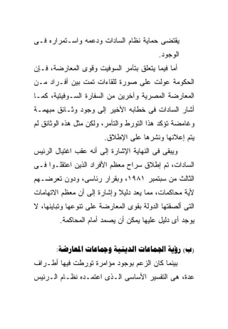 ‫ﻴﻘﺘﻀﻰ ﺤﻤﺎﻴﺔ ﻨﻅﺎﻡ ﺍﻟﺴﺎﺩﺍﺕ ﻭﺩﻋﻤﻪ ﻭﺍﺴـﺘﻤﺭﺍﺭﻩ ﻓـﻰ‬
                                           ‫ﺍﻟﻭﺠﻭﺩ.‬
‫ﺃﻤﺎ ﻓﻴﻤﺎ ﻴﺘﻌﻠﻕ ﺒﺘﺂﻤﺭ ﺍﻟﺴﻭﻓﻴﺕ ﻭﻗﻭﻯ ﺍﻟﻤﻌﺎﺭﻀﺔ، ﻓـﺈﻥ‬
‫ﺍﻟﺤﻜﻭﻤﺔ ﻋﻭﻟﺕ ﻋﻠﻰ ﺼﻭﺭﺓ ﻟﻠﻘﺎﺀﺍﺕ ﺘﻤﺕ ﺒﻴﻥ ﺃﻓـﺭﺍﺩ ﻤـﻥ‬
‫ﺍﻟﻤﻌﺎﺭﻀﺔ ﺍﻟﻤﺼﺭﻴﺔ ﻭﺁﺨﺭﻴﻥ ﻤﻥ ﺍﻟﺴﻔﺎﺭﺓ ﺍﻟﺴـﻭﻓﻴﺘﻴﺔ، ﻜﻤـﺎ‬
‫ﺃﺸﺎﺭ ﺍﻟﺴﺎﺩﺍﺕ ﻓﻰ ﺨﻁﺎﺒﻪ ﺍﻷﺨﻴﺭ ﺇﻟﻰ ﻭﺠﻭﺩ ﻭﺜـﺎﺌﻕ ﻤﺒﻬﻤـﺔ‬
‫ﻭﻏﺎﻤﻀﺔ ﺘﺅﻜﺩ ﻫﺫﺍ ﺍﻟﺘﻭﺭﻁ ﻭﺍﻟﺘﺂﻤﺭ، ﻭﻟﻜﻥ ﻤﺜل ﻫﺫﻩ ﺍﻟﻭﺜﺎﺌﻕ ﻟﻡ‬
                        ‫ﻴﺘﻡ ﺇﻋﻼﻨﻬﺎ ﻭﻨﺸﺭﻫﺎ ﻋﻠﻰ ﺍﻹﻁﻼﻕ.‬
‫ﻭﻴﺒﻘﻰ ﻓﻰ ﺍﻟﻨﻬﺎﻴﺔ ﺍﻹﺸﺎﺭﺓ ﺇﻟﻰ ﺃﻨﻪ ﻋﻘﺏ ﺍﻏﺘﻴﺎل ﺍﻟﺭﺌﻴﺱ‬
‫ﺍﻟﺴﺎﺩﺍﺕ، ﺘﻡ ﺇﻁﻼﻕ ﺴﺭﺍﺡ ﻤﻌﻅﻡ ﺍﻷﻓﺭﺍﺩ ﺍﻟﺫﻴﻥ ﺍﻋﺘﻘﻠـﻭﺍ ﻓـﻰ‬
‫ﺍﻟﺜﺎﻟﺙ ﻤﻥ ﺴﺒﺘﻤﺒﺭ ١٨٩١، ﻭﺒﻘﺭﺍﺭ ﺭﺌﺎﺴﻰ، ﻭﺩﻭﻥ ﺘﻌﺭﻀـﻬﻡ‬
‫ﻷﻴﺔ ﻤﺤﺎﻜﻤﺎﺕ، ﻤﻤﺎ ﻴﻌﺩ ﺩﻟﻴﻼ ﻭﺇﺸﺎﺭﺓ ﺇﻟﻰ ﺃﻥ ﻤﻌﻅﻡ ﺍﻻﺘﻬﺎﻤﺎﺕ‬
                            ‫ﹰ‬
‫ﺍﻟﺘﻰ ﺃﻟﺼﻘﺘﻬﺎ ﺍﻟﺩﻭﻟﺔ ﺒﻘﻭﻯ ﺍﻟﻤﻌﺎﺭﻀﺔ ﻋﻠﻰ ﺘﻨﻭﻋﻬﺎ ﻭﺘﺒﺎﻴﻨﻬﺎ، ﻻ‬
         ‫ﻴﻭﺠﺩ ﺃﻯ ﺩﻟﻴل ﻋﻠﻴﻬﺎ ﻴﻤﻜﻥ ﺃﻥ ﻴﺼﻤﺩ ﺃﻤﺎﻡ ﺍﻟﻤﺤﺎﻜﻤﺔ.‬


       ‫)‪:     (‬‬
‫ﺒﻴﻨﻤﺎ ﻜﺎﻥ ﺍﻟﺯﻋﻡ ﺒﻭﺠﻭﺩ ﻤﺅﺍﻤﺭﺓ ﺘﻭﺭﻁﺕ ﻓﻴﻬﺎ ﺃﻁـﺭﺍﻑ‬
‫ﻋﺩﺓ، ﻫﻰ ﺍﻟﺘﻔﺴﻴﺭ ﺍﻷﺴﺎﺴﻰ ﺍﻟـﺫﻯ ﺍﻋﺘﻤـﺩﻩ ﻨﻅـﺎﻡ ﺍﻟـﺭﺌﻴﺱ‬
 