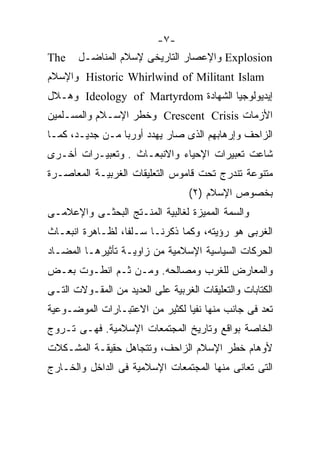 ‫-٧-‬
‫‪The‬‬    ‫‪ Explosion‬ﻭﺍﻹﻋﺼﺎﺭ ﺍﻟﺘﺎﺭﻴﺨﻰ ﻹﺴﻼﻡ ﺍﻟﻤﻨﺎﻀـل‬
‫‪ Historic Whirlwind of Militant Islam‬ﻭﺍﻹﺴﻼﻡ‬
‫ﺇﻴﺩﻴﻭﻟﻭﺠﻴﺎ ﺍﻟﺸﻬﺎﺩﺓ ‪ Ideology of Martyrdom‬ﻭﻫـﻼل‬
‫ﺍﻷﺯﻤﺎﺕ ‪ Crescent Crisis‬ﻭﺨﻁﺭ ﺍﻹﺴـﻼﻡ ﻭﺍﻟﻤﺴـﻠﻤﻴﻥ‬
‫ﺍﻟﺯﺍﺤﻑ ﻭﺇﺭﻫﺎﺒﻬﻡ ﺍﻟﺫﻯ ﺼﺎﺭ ﻴﻬﺩﺩ ﺃﻭﺭﺒﺎ ﻤـﻥ ﺠﺩﻴـﺩ، ﻜﻤـﺎ‬
‫ﺸﺎﻋﺕ ﺘﻌﺒﻴﺭﺍﺕ ﺍﻹﺤﻴﺎﺀ ﻭﺍﻻﻨﺒﻌـﺎﺙ . ﻭﺘﻌﺒﻴـﺭﺍﺕ ﺃﺨـﺭﻯ‬
‫ﻤﺘﻨﻭﻋﺔ ﺘﻨﺩﺭﺝ ﺘﺤﺕ ﻗﺎﻤﻭﺱ ﺍﻟﺘﻌﻠﻴﻘﺎﺕ ﺍﻟﻐﺭﺒﻴـﺔ ﺍﻟﻤﻌﺎﺼـﺭﺓ‬
                                   ‫ﺒﺨﺼﻭﺹ ﺍﻹﺴﻼﻡ )٢(‬
‫ﻭﺍﻟﺴﻤﺔ ﺍﻟﻤﻤﻴﺯﺓ ﻟﻐﺎﻟﺒﻴﺔ ﺍﻟﻤﻨـﺘﺞ ﺍﻟﺒﺤﺜـﻰ ﻭﺍﻹﻋﻼﻤـﻰ‬
‫ﺍﻟﻐﺭﺒﻰ ﻫﻭ ﺭﺅﻴﺘﻪ، ﻭﻜﻤﺎ ﺫﻜﺭﻨـﺎ ﺴـﻠﻔﹰ، ﻟﻅـﺎﻫﺭﺓ ﺍﻨﺒﻌـﺎﺙ‬
                 ‫ﺎ‬
                 ‫ﹰ‬
‫ﺍﻟﺤﺭﻜﺎﺕ ﺍﻟﺴﻴﺎﺴﻴﺔ ﺍﻹﺴﻼﻤﻴﺔ ﻤﻥ ﺯﺍﻭﻴـﺔ ﺘﺄﺜﻴﺭﻫـﺎ ﺍﻟﻤﻀـﺎﺩ‬
‫ﻭﺍﻟﻤﻌﺎﺭﺽ ﻟﻠﻐﺭﺏ ﻭﻤﺼﺎﻟﺤﻪ. ﻭﻤـﻥ ﺜـﻡ ﺍﻨﻁـﻭﺕ ﺒﻌـﺽ‬
‫ﺍﻟﻜﺘﺎﺒﺎﺕ ﻭﺍﻟﺘﻌﻠﻴﻘﺎﺕ ﺍﻟﻐﺭﺒﻴﺔ ﻋﻠﻰ ﺍﻟﻌﺩﻴﺩ ﻤﻥ ﺍﻟﻤﻘـﻭﻻﺕ ﺍﻟﺘـﻰ‬
‫ﺘﻌﺩ ﻓﻰ ﺠﺎﻨﺏ ﻤﻨﻬﺎ ﻨﻔﻴﺎ ﻟﻜﺜﻴﺭ ﻤﻥ ﺍﻻﻋﺘﺒـﺎﺭﺍﺕ ﺍﻟﻤﻭﻀـﻭﻋﻴﺔ‬
‫ﺍﻟﺨﺎﺼﺔ ﺒﻭﺍﻗﻊ ﻭﺘﺎﺭﻴﺦ ﺍﻟﻤﺠﺘﻤﻌﺎﺕ ﺍﻹﺴﻼﻤﻴﺔ. ﻓﻬـﻰ ﺘـﺭﻭﺝ‬
‫ﻷﻭﻫﺎﻡ ﺨﻁﺭ ﺍﻹﺴﻼﻡ ﺍﻟﺯﺍﺤﻑ، ﻭﺘﺘﺠﺎﻫل ﺤﻘﻴﻘـﺔ ﺍﻟﻤﺸـﻜﻼﺕ‬
‫ﺍﻟﺘﻰ ﺘﻌﺎﻨﻰ ﻤﻨﻬﺎ ﺍﻟﻤﺠﺘﻤﻌﺎﺕ ﺍﻹﺴﻼﻤﻴﺔ ﻓﻰ ﺍﻟﺩﺍﺨل ﻭﺍﻟﺨـﺎﺭﺝ‬
 