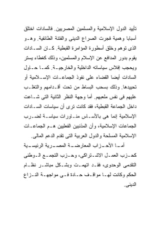 ‫ﺘﺄﻴﻴﺩ ﺍﻟﺩﻭل ﺍﻹﺴﻼﻤﻴﺔ ﻭﺍﻟﻤﺴﻠﻤﻴﻥ ﺍﻟﻤﺼﺭﻴﻴﻥ. ﻓﺎﻟﺴﺎﺩﺍﺕ ﺍﺨﺘﻠﻕ‬
‫ﺃﺴﺒﺎﺒﺎ ﻭﻫﻤﻴﺔ ﻓﺠﺭﺕ ﺍﻟﺼﺭﺍﻉ ﺍﻟﺩﻴﻨﻰ ﻭﺍﻟﻔﺘﻨﺔ ﺍﻟﻁﺎﺌﻔﻴﺔ. ﻭﻫـﻭ‬
                                                ‫ﹰ‬
‫ﺍﻟﺫﻯ ﺘﻭﻫﻡ ﻭﺨﻠﻕ ﺃﺴﻁﻭﺭﺓ ﺍﻟﻤﺅﺍﻤﺭﺓ ﺍﻟﻘﺒﻁﻴﺔ. ﻜـﺎﻥ ﺍﻟﺴـﺎﺩﺍﺕ‬
‫ﻴﻘﻭﻡ ﺒﺩﻭﺭ ﺍﻟﻤﺩﺍﻓﻊ ﻋﻥ ﺍﻹﺴﻼﻡ ﻭﺍﻟﻤﺴﻠﻤﻴﻥ، ﻭﺫﻟﻙ ﻜﻐﻁﺎﺀ ﻴﺴﺘﺭ‬
‫ﻭﻴﺤﺠﺏ ﺇﻓﻼﺱ ﺴﻴﺎﺴﺎﺘﻪ ﺍﻟﺩﺍﺨﻠﻴﺔ ﻭﺍﻟﺨﺎﺭﺠﻴـﺔ. ﻜﻤـﺎ ﺤـﺎﻭل‬
‫ﺍﻟﺴﺎﺩﺍﺕ ﺃﻴﻀﺎ ﺍﻟﻘﻀﺎﺀ ﻋﻠﻰ ﻨﻔﻭﺫ ﺍﻟﺠﻤﺎﻋـﺎﺕ ﺍﻹﺴـﻼﻤﻴﺔ ﺃﻭ‬
                                      ‫ﹰ‬
‫ﺘﺤﻴﻴﺩﻫﺎ. ﻭﺫﻟﻙ ﺒﺴﺤﺏ ﺍﻟﺒﺴﺎﻁ ﻤﻥ ﺘﺤﺕ ﺃﻗـﺩﺍﻤﻬﻡ ﻭﺍﻟﺘﻐﻠـﺏ‬
‫ﻋﻠﻴﻬﻡ ﻓﻰ ﻨﻔﺱ ﻤﻠﻌﺒﻬﻡ. ﺃﻤﺎ ﻭﺠﻬﺔ ﺍﻟﻨﻅﺭ ﺍﻟﺜﺎﻨﻴﺔ ﺍﻟﺘﻰ ﺸـﺎﻋﺕ‬
‫ﺩﺍﺨل ﺍﻟﺠﻤﺎﻋﺔ ﺍﻟﻘﺒﻁﻴﺔ، ﻓﻘﺩ ﻜﺎﻨﺕ ﺘﺭﻯ ﺃﻥ ﺴﻴﺎﺴﺎﺕ ﺍﻟﺴـﺎﺩﺍﺕ‬
‫ﺍﻹﺴﻼﻤﻴﺔ ﺇﻨﻤﺎ ﻫﻰ ﺒﺎﻷﺴـﺎﺱ ﻤﻨـﺎﻭﺭﺍﺕ ﺴﻴﺎﺴـﺔ ﻟﻀـﺭﺏ‬
‫ﺍﻟﺠﻤﺎﻋﺎﺕ ﺍﻹﺴﻼﻤﻴﺔ، ﻭﺃﻥ ﺍﻟﻤﺫﻨﺒﻴﻥ ﺍﻟﻔﻌﻠﻴﻴﻥ ﻫـﻡ ﺍﻟﺠﻤﺎﻋـﺎﺕ‬
   ‫ﺍﻹﺴﻼﻤﻴﺔ ﺍﻟﻤﺴﻠﺤﺔ ﻭﺍﻟﺩﻭل ﺍﻟﻌﺭﺒﻴﺔ ﺍﻟﺘﻰ ﺘﻘﺩﻡ ﺍﻟﺩﻋﻡ ﺍﻟﻤﺎﻟﻰ.‬
‫ـﻴﺔ‬
  ‫ـﺭﻴﺔ ﺍﻟﺭﺌﻴﺴـ‬
             ‫ـﺔ ﺍﻟﻤﺼـ‬
                    ‫ـﺯﺍﺏ ﺍﻟﻤﻌﺎﺭﻀـ‬
                                ‫ـﺎ ﺍﻷﺤـ‬
                                      ‫ﺃﻤـ‬
‫ﻜﺤـﺯﺏ ﺍﻟﻌﻤـل ﺍﻻﺸـﺘﺭﺍﻜﻰ، ﻭﺤـﺯﺏ ﺍﻟﺘﺠﻤـﻊ ﺍﻟـﻭﻁﻨﻰ‬
    ‫ـ ـ‬           ‫ـ‬         ‫ـ‬     ‫ـ‬       ‫ـ‬
‫ﺍﻟﺘﻘﺩﻤﻰ ﺍﻟﻭﺤﺩﻭﻯ، ﻓﻘـﺩ ﺍﺘﻬﻤـﺕ ﻭﺒﺸـﻜل ﻤﺒﺎﺸـﺭ ﻨﻅـﺎﻡ‬
‫ﺍﻟﺤﻜﻡ ﻭﻜﺎﻨﺕ ﻟﻬـﺎ ﻤﻭﺍﻗـﻑ ﺤـﺎﺩﺓ ﻓـﻰ ﻤﻭﺍﺠﻬـﺔ ﺍﻟﻨـﺯﺍﻉ‬
                                                  ‫ﺍﻟﺩﻴﻨﻰ.‬
 