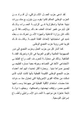 ‫ﻟﻘﺩ ﺍﺩﻋﻰ ﺤﺯﺏ ﺍﻟﻌﻤـل ﺍﻻﺸـﺘﺭﺍﻜﻲ، ﺃﻥ ﺃﻓـﺭﺍﺩ ﻤـﻥ‬
‫ﺍﻟﺤﺯﺏ ﺍﻟﻭﻁﻨﻰ ﺍﻟﺤﺎﻜﻡ ﻜﺎﻨﻭﺍ ﻴﻘﻭﻤـﻭﻥ ﺒﺘﻭﺯﻴـﻊ ﻤﻨﺸـﻭﺭﺍﺕ‬
‫ﺩﻴﻨﻴﺔ ﻋﺩﺍﺌﻴﺔ ﻭﺍﺴﺘﻔﺯﺍﺯﻴﺔ ﻓـﻰ ﺍﻟﺯﺍﻭﻴـﺔ ﺍﻟﺤﻤـﺭﺍﺀ، ﻭﺫﻟـﻙ‬
‫ﻗﺒل ﺃﻴﺎﻡ ﻤﻥ ﺘﻔﺠﺭ ﺃﺤﺩﺍﺙ ﺍﻟﻌﻨﻑ ﻫﻨـﺎﻙ. ﻭﺒﺎﻹﻀـﺎﻓﺔ ﺇﻟـﻰ‬
‫ﺫﻟﻙ، ﻓﺎﻥ ﻭﺯﺍﺭﺓ ﺍﻟﺩﺍﺨﻠﻴﺔ ﻭﺃﺠﻬﺯﺓ ﺍﻷﻤـﻥ ﺘﺤﺭﻜـﺕ ﺒـﺒﻁﺀ‬
‫ﺸﺩﻴﺩ ﻓﻰ ﺍﺴﺘﺠﺎﺒﺎﺘﻬﺎ ﻹﺤﺩﺍﺙ ﺍﻟﻔﺘﻨﺔ ﺍﻟﺩﻴﻨﻴـﺔ. ﻭﻜﺎﻨـﺕ ﺘﻠـﻙ‬
                    ‫ﺘﻘﺭﻴﺒﺎ ﻨﻔﺱ ﺭﺅﻴﺔ ﺤﺯﺏ ﺍﻟﺘﺠﻤﻊ ﺍﻟﻭﻁﻨﻰ.‬
                                                ‫ﹰ‬
‫ﻜﻤﺎ ﺃﺸﺎﺭ ﻜل ﻤﻥ ﺤﺯﺏ ﺍﻟﻌﻤل ﻭﺤﺯﺏ ﺍﻟﺘﺠﻤﻊ ﺇﻟﻰ ﺩﻭﺭ‬
‫ﺍﻟﺼﻬﻴﻭﻨﻴﺔ ﺍﻟﻌﺎﻟﻤﻴﺔ ﻭﺍﻟﻘﻭﻯ ﺍﻟﻐﺭﺒﻴﺔ ﻓﻰ ﺇﺜﺎﺭﺓ ﻭﺘﺤﺭﻴﻙ ﺍﻟﻔﺘﻨـﺔ‬
‫ﺍﻟﻁﺎﺌﻔﻴﺔ. ﻭﺫﻟﻙ ﻓﻰ ﻤﺤﺎﻭﻟـﺔ ﻟﺘﺤﺭﻴـﻑ ﺍﻟﺼـﺭﺍﻉ ﺍﻟﻁﺒﻘـﻰ‬
‫ﺍﻻﺠﺘﻤﺎﻋﻰ ﺍﻵﺨﺫ ﻓﻰ ﺍﻟﺘﺼﺎﻋﺩ ﻭﺠﺭﻓﻪ ﺒﻌﻴﺩﺍ ﻤﺴﺎﺭﻩ ﺍﻟﻁﺒﻴﻌـﻰ‬
               ‫ﹰ‬
‫ﻟﻴﺼﻴﺭ ﺼﺭﺍﻋﺎ ﺩﻴﻨﻴﺎ . ﻭﺒﻌﺒﺎﺭﺓ ﺃﻜﺜﺭ ﺘﺤﺩﻴﺩﹰ، ﺍﺘﻬﻡ ﺃﺤﺩ ﺃﻋﻀﺎﺀ‬
                ‫ﺍ‬
                ‫ﹰ‬                     ‫ﹰ ﹰ‬
‫ﺤﺯﺏ ﺍﻟﺘﺠﻤﻊ ﺍﻟﻭﻁﻨﻰ ﺍﻟﻜﻨﻴﺴﺔ ﺍﻟﻘﺒﻁﻴﺔ ﺒﺄﻨﻬﺎ ﻜﺎﻨﺕ ﺍﻟﺒﺎﺏ ﺍﻟﺫﻯ‬
‫ﺘﺴﻠﻠﺕ ﻤﻥ ﺨﻼﻟﻪ ﺍﻟﻘﻭﻯ ﺍﻹﻤﺒﺭﻴﺎﻟﻴﺔ ﺍﻟﺘﻰ ﺘﺤﺎﻭل ﻤﻨﺫ ﺴـﻨﻭﺍﺕ‬
‫ﻋﺩﺓ ﻤﻀﺕ، ﺍﺴﺘﺨﺩﺍﻡ ﺍﻷﻗﻠﻴﺔ ﺍﻟﻘﺒﻁﻴﺔ ﻓﻰ ﺠﻬﻭﺩﻫﺎ ﻭﻤﺴـﺎﻋﻴﻬﺎ‬
‫ﻟﺘﻘﺴﻴﻡ ﻤﺼﺭ، ﻭﺇﻴﻘﺎﻑ ﻨﻬﻀﺘﻬﺎ، ﻭﺍﻀﻌﺎﻓﻬﺎ، ﻭﺠﻌﻠﻬـﺎ ﺩﻭﻟـﺔ‬
‫ﺘﺎﺒﻌﺔ ﻋﺎﺠﺯﺓ ﻋﻥ ﻤﻭﺍﺠﻬـﺔ ﺍﻟﺘﺤـﺩﻯ ﺍﻹﺴـﺭﺍﺌﻴﻠﻲ ﻭﺃﻁﻤـﺎﻉ‬
                                        ‫ﺇﺴﺭﺍﺌﻴل ﺍﻟﺘﻭﺴﻌﻴﺔ.‬
 