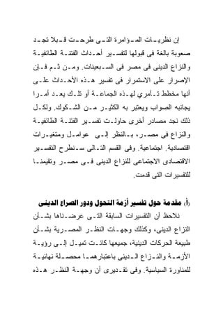 ‫ﺇﻥ ﻨﻅﺭﻴ ـﺎﺕ ﺍﻟﻤ ـﺅﺍﻤﺭﺓ ﺍﻟﺘ ـﻰ ﻁﺭﺤ ـﺕ ﻗ ـﺒﻼ ﺘﺠ ـﺩ‬
 ‫ـ ـ ﹰ ـ‬            ‫ـ‬          ‫ـ‬       ‫ـ‬
‫ﺼﻌﻭﺒﺔ ﺒﺎﻟﻐﺔ ﻓﻰ ﻗﺒﻭﻟﻬﺎ ﻟﺘﻔﺴـﻴﺭ ﺃﺤـﺩﺍﺙ ﺍﻟﻔﺘﻨـﺔ ﺍﻟﻁﺎﺌﻔﻴـﺔ‬
‫ﻭﺍﻟﻨﺯﺍﻉ ﺍﻟﺩﻴﻨﻰ ﻓﻰ ﻤﺼﺭ ﻓﻰ ﺍﻟﺴـﺒﻌﻴﻨﺎﺕ. ﻭﻤـﻥ ﺜـﻡ ﻓـﺈﻥ‬
‫ﺍﻹﺼﺭﺍﺭ ﻋﻠﻰ ﺍﻻﺴﺘﻤﺭﺍﺭ ﻓﻰ ﺘﻔﺴﻴﺭ ﻫـﺫﻩ ﺍﻷﺤـﺩﺍﺙ ﻋﻠـﻰ‬
‫ﺃﻨﻬﺎ ﻤﺨﻁﻁ ﺘـﺂﻤﺭﻱ ﻟﻬـﺫﻩ ﺍﻟﺠﻤﺎﻋـﺔ ﺃﻭ ﺘﻠـﻙ ﻴﻌـﺩ ﺃﻤـﺭﺍ‬
‫ﹰ‬
‫ﻴﺠﺎﻨﺒﻪ ﺍﻟﺼﻭﺍﺏ ﻭﻴﻌﺘﺒﺭ ﺒﻪ ﺍﻟﻜﺜﻴـﺭ ﻤـﻥ ﺍﻟﺸـﻜﻭﻙ. ﻭﻟﻜـل‬
‫ﺫﻟﻙ ﻨﺠﺩ ﻤﺼﺎﺩﺭ ﺃﺨﺭﻯ ﺤﺎﻭﻟـﺕ ﺘﻔﺴـﻴﺭ ﺍﻟﻔﺘﻨـﺔ ﺍﻟﻁﺎﺌﻔﻴـﺔ‬
‫ﻭﺍﻟﻨﺯﺍﻉ ﻓﻰ ﻤﺼـﺭ، ﺒـﺎﻟﻨﻅﺭ ﺇﻟـﻰ ﻋﻭﺍﻤـل ﻭﻤﺘﻐﻴـﺭﺍﺕ‬
‫ﺍﻗﺘﺼﺎﺩﻴﺔ. ﺍﺠﺘﻤﺎﻋﻴﺔ. ﻭﻓﻰ ﺍﻟﻘﺴﻡ ﺍﻟﺘـﺎﻟﻰ ﺴـﻨﻁﺭﺡ ﺍﻟﺘﻔﺴـﻴﺭ‬
‫ﺍﻻﻗﺘﺼﺎﺩﻯ ﺍﻻﺠﺘﻤﺎﻋﻰ ﻟﻠﻨﺯﺍﻉ ﺍﻟﺩﻴﻨﻰ ﻓـﻰ ﻤﺼـﺭ ﻭﺘﻘﻴﻤﻨـﺎ‬
                                   ‫ﻟﻠﺘﻔﺴﻴﺭﺍﺕ ﺍﻟﺘﻰ ﻗﺩﻤﺕ.‬


 ‫)‪        (‬‬
‫ﻨﻼﺤﻅ ﺃﻥ ﺍﻟﺘﻔﺴﻴﺭﺍﺕ ﺍﻟﺴﺎﺒﻘﺔ ﺍﻟﺘـﻰ ﻋﺭﻀـﻨﺎﻫﺎ ﺒﺸـﺄﻥ‬
‫ﺍﻟﻨﺯﺍﻉ ﺍﻟﺩﻴﻨﻰ، ﻭﻜﺫﻟﻙ ﻭﺠﻬـﺎﺕ ﺍﻟﻨﻅـﺭ ﺍﻟﻤﺼـﺭﻴﺔ ﺒﺸـﺄﻥ‬
‫ﻁﺒﻴﻌﺔ ﺍﻟﺤﺭﻜﺎﺕ ﺍﻟﺩﻴﻨﻴﺔ، ﺠﻤﻴﻌﻬﺎ ﻜﺎﻨـﺕ ﺘﻤﻴـل ﺇﻟـﻰ ﺭﺅﻴـﺔ‬
‫ﺍﻷﺯﻤ ـﺔ ﻭﺍﻟﻨ ـﺯﺍﻉ ﺍﻟ ـﺩﻴﻨﻰ ﺒﺎﻋﺘﺒﺎﺭﻫﻤ ـﺎ ﻤﺤﺼ ـﻠﺔ ﻨﻬﺎﺌﻴ ـﺔ‬
 ‫ـ‬         ‫ـ‬      ‫ـ‬               ‫ـ‬       ‫ـ‬       ‫ـ‬
‫ﻟﻠﻤﻨﺎﻭﺭﺓ ﺍﻟﺴﻴﺎﺴﻴﺔ. ﻭﻓﻰ ﺘﻘـﺩﻴﺭﻯ ﺃﻥ ﻭﺠﻬـﺔ ﺍﻟﻨﻅـﺭ ﻫـﺫﻩ‬
 