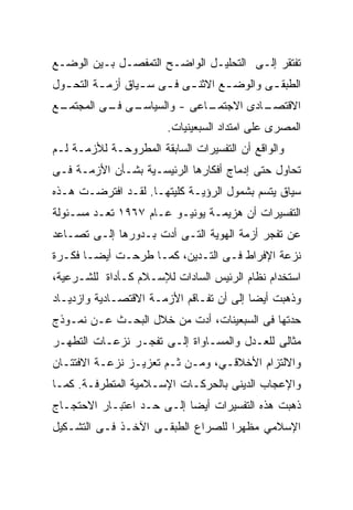 ‫ﺘﻔﺘﻘﺭ ﺇﻟـﻰ ﺍﻟﺘﺤﻠﻴـل ﺍﻟﻭﺍﻀـﺢ ﺍﻟﺘﻤﻔﺼـل ﺒـﻴﻥ ﺍﻟﻭﻀـﻊ‬
‫ﺍﻟﻁﺒﻘ ـﻰ ﻭﺍﻟﻭﻀ ـﻊ ﺍﻻﺜﻨ ـﻰ ﻓ ـﻰ ﺴ ـﻴﺎﻕ ﺃﺯﻤ ـﺔ ﺍﻟﺘﺤ ـﻭل‬
  ‫ـ‬       ‫ـ‬        ‫ـ ـ ـ‬             ‫ـ‬        ‫ـ‬
‫ـﻊ‬
 ‫ـﻰ ـﻰ ﺍﻟﻤﺠﺘﻤـ‬
          ‫ـﺎﻋﻰ - ﻭﺍﻟﺴﻴﺎﺴـ ﻓـ‬
                           ‫ـﺎﺩﻯ ﺍﻻﺠﺘﻤـ‬
                                     ‫ﺍﻻﻗﺘﺼـ‬
                        ‫ﺍﻟﻤﺼﺭﻯ ﻋﻠﻰ ﺍﻤﺘﺩﺍﺩ ﺍﻟﺴﺒﻌﻴﻨﻴﺎﺕ.‬
‫ﻭﺍﻟﻭﺍﻗﻊ ﺃﻥ ﺍﻟﺘﻔﺴﻴﺭﺍﺕ ﺍﻟﺴﺎﺒﻘﺔ ﺍﻟﻤﻁﺭﻭﺤـﺔ ﻟﻸﺯﻤـﺔ ﻟـﻡ‬
‫ﺘﺤﺎﻭل ﺤﺘﻰ ﺇﺩﻤﺎﺝ ﺃﻓﻜﺎﺭﻫﺎ ﺍﻟﺭﺌﻴﺴـﻴﺔ ﺒﺸـﺄﻥ ﺍﻷﺯﻤـﺔ ﻓـﻰ‬
‫ﺴﻴﺎﻕ ﻴﺘﺴﻡ ﺒﺸﻤﻭل ﺍﻟﺭﺅﻴـﺔ ﻜﻠﻴﺘﻬـﺎ. ﻟﻘـﺩ ﺍﻓﺘﺭﻀـﺕ ﻫـﺫﻩ‬
‫ﺍﻟﺘﻔﺴﻴﺭﺍﺕ ﺃﻥ ﻫﺯﻴﻤـﺔ ﻴﻭﻨﻴـﻭ ﻋـﺎﻡ ٧٦٩١ ﺘﻌـﺩ ﻤﺴـﺌﻭﻟﺔ‬
‫ﻋﻥ ﺘﻔﺠﺭ ﺃﺯﻤﺔ ﺍﻟﻬﻭﻴﺔ ﺍﻟﺘـﻰ ﺃﺩﺕ ﺒـﺩﻭﺭﻫﺎ ﺇﻟـﻰ ﺘﺼـﺎﻋﺩ‬
‫ﻨﺯﻋﺔ ﺍﻹﻓﺭﺍﻁ ﻓـﻰ ﺍﻟﺘـﺩﻴﻥ، ﻜﻤـﺎ ﻁﺭﺤـﺕ ﺃﻴﻀـﺎ ﻓﻜـﺭﺓ‬
      ‫ﹰ‬
‫ﺍﺴﺘﺨﺩﺍﻡ ﻨﻅﺎﻡ ﺍﻟﺭﺌﻴﺱ ﺍﻟﺴﺎﺩﺍﺕ ﻟﻺﺴـﻼﻡ ﻜـﺄﺩﺍﺓ ﻟﻠﺸـﺭﻋﻴﺔ،‬
‫ﻭﺫﻫﺒﺕ ﺃﻴﻀﺎ ﺇﻟﻰ ﺃﻥ ﺘﻔـﺎﻗﻡ ﺍﻷﺯﻤـﺔ ﺍﻻﻗﺘﺼـﺎﺩﻴﺔ ﻭﺍﺯﺩﻴـﺎﺩ‬
‫ﺤﺩﺘﻬﺎ ﻓﻰ ﺍﻟﺴﺒﻌﻴﻨﺎﺕ، ﺃﺩﺕ ﻤﻥ ﺨﻼل ﺍﻟﺒﺤـﺙ ﻋـﻥ ﻨﻤـﻭﺫﺝ‬
‫ﻤﺜﺎﻟﻰ ﻟﻠﻌـﺩل ﻭﺍﻟﻤﺴـﺎﻭﺍﺓ ﺇﻟـﻰ ﺘﻔﺠـﺭ ﻨﺯﻋـﺎﺕ ﺍﻟﺘﻁﻬـﺭ‬
‫ﻭﺍﻻﻟﺘﺯﺍﻡ ﺍﻷﺨﻼﻗـﻲ، ﻭﻤـﻥ ﺜـﻡ ﺘﻌﺯﻴـﺯ ﻨﺯﻋـﺔ ﺍﻻﻓﺘﺘـﺎﻥ‬
‫ﻭﺍﻹﻋﺠﺎﺏ ﺍﻟﺩﻴﻨﻰ ﺒﺎﻟﺤﺭﻜـﺎﺕ ﺍﻹﺴـﻼﻤﻴﺔ ﺍﻟﻤﺘﻁﺭﻓـﺔ. ﻜﻤـﺎ‬
‫ﺫﻫﺒﺕ ﻫﺫﻩ ﺍﻟﺘﻔﺴﻴﺭﺍﺕ ﺃﻴﻀﺎ ﺇﻟـﻰ ﺤـﺩ ﺍﻋﺘﺒـﺎﺭ ﺍﻻﺤﺘﺠـﺎﺝ‬
                          ‫ﹰ‬
‫ﺍﻹﺴﻼﻤﻲ ﻤﻅﻬﺭﺍ ﻟﻠﺼﺭﺍﻉ ﺍﻟﻁﺒﻘـﻰ ﺍﻵﺨـﺫ ﻓـﻰ ﺍﻟﺘﺸـﻜﻴل‬
                                  ‫ﹰ‬
 