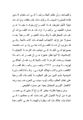 ‫ﻭﺍﻟﺘﺼﺎﻋﺩ، ﻭﺃﻥ ﻨﻅﺎﻡ ﺍﻟﺤﻜـﻡ ﻟﺠـﺄ ﺇﻟـﻰ ﺍﺴـﺘﺨﺩﺍﻡ ﺍﻟـﺩﻴﻥ‬
‫ﻜﺄﺩﺍﺓ ﻟﻠﻤﻨﺎﻭﺭﺓ ﺍﻟﺴﻴﺎﺴـﺔ، ﻭﻹﺤـﺩﺍﺙ ﺇﻨﺸـﻘﺎﻗﺎﺕ ﻭﻨﺯﺍﻋـﺎﺕ‬
‫ﺩﻴﻨﻴﺔ ﻷﺠل ﺘﺤﺭﻴﻑ ﻫـﺫﺍ ﺍﻟﺼـﺭﺍﻉ ﻭﺠﺭﻓـﻪ ﺒﻌﻴـﺩﺍ ﻋـﻥ‬
    ‫ﹰ‬
‫ﻤﺴﺎﺭﻩ ﺍﻟﻁﺒﻴﻌـﻰ. ﻭﺃﺨﻴـﺭﺍ، ﺍﺭﺘـﺄﺕ ﻫـﺫﻩ ﺍﻟﺘﻔﺴـﻴﺭﺍﺕ ﺃﻥ‬
‫ﻏﻴ ـﺎﺏ ﺍﻟﺩﻴﻤﻘﺭﺍﻁﻴ ـﺔ ﻭﻗﻨ ـﻭﺍﺕ ﺍﻟﺘﻌﺒﻴ ـﺭ ﺍﻟﺸ ـﺭﻋﻴﺔ. ﻴﻌ ـﺩ‬
 ‫ـ‬         ‫ـ‬      ‫ـ‬           ‫ـ‬      ‫ـ‬              ‫ـ‬
‫ﻤﺴﺌﻭﻻ ﻋﻥ ﺘﺯﺍﻴﺩ ﺍﻻﻨﺠﺫﺍﺏ ﻟﻠﺠﻤﺎﻋـﺎﺕ ﺍﻹﺴـﻼﻤﻴﺔ. ﻭﻓـﻰ‬
‫ﺘﻘ ـﺩﻴﺭﻯ، ﺃﻥ ﻫ ـﺫﻩ ﺍﻟﺘﻔﺴ ـﻴﺭﺍﺕ، ﺤﺘ ـﻰ ﻭﻟ ـﻭ ﺍﺴ ـﺘﺨﺩﻤﺕ‬
     ‫ـ‬     ‫ـ‬     ‫ـ‬         ‫ـ‬         ‫ـ‬           ‫ـ‬
‫ﺒﺼﻴﺭﺘﻬﺎ ﻓـﻰ ﺍﻟﻨﻔـﺎﺫ ﺇﻟـﻰ ﺩﻴﻨﺎﻤﻴـﺎﺕ ﺍﻟﻨﺯﻋـﺔ ﺍﻹﺤﻴﺎﺌﻴـﺔ‬
‫ﺍﻹﺴﻼﻤﻴﺔ، ﺇﻻ ﺃﻨﻬﺎ ﺘﻅل ﻋﺎﺠﺯﺓ ﻋـﻥ ﺃﻥ ﺘﻔﺴـﺭ ﻟﻨـﺎ ﻟﻤـﺎﺫﺍ‬
‫ﻫﻴﻤﻨﺕ ﻭﺴﺎﺩﺕ ﺍﻟﻨﺯﻋـﺔ ﺍﻹﺴـﻼﻤﻴﺔ ﻜـﺭﺩ ﻓﻌـل ﺃﺨﻼﻗـﻰ‬
‫ـﺎﺩ‬‫ـﺎﻁ ﺍﻟﻔﺴـ‬‫ـﻭﺭ ﻭﺃﻨﻤـ‬‫ـﻭ ٧٦٩١، ﻭﻟﺼـ‬‫ـﺔ ﻴﻭﻨﻴـ‬‫ﻟﻬﺯﻴﻤـ‬
‫ـﺎﻭﺭﺓ‬
    ‫ـﺄﺩﺍﺓ ﻟﻠﻤﻨـ‬
              ‫ـﻰ، ﻭﻜـ‬
                    ‫ـﺘﻬﻼﻙ ﺍﻟﺘﺭﻓـ‬
                               ‫ـﺎﺩﻯ ﻭﺍﻻﺴـ‬
                                        ‫ﺍﻻﻗﺘﺼـ‬
‫ﺍﻟﺴﻴﺎﺴﻴﺔ ﺒﺄﺴﻡ ﺍﻟﺩﻴﻥ ﻤﻥ ﻗﺒل ﺍﻟﺤﻜﻭﻤـﺔ ﻹﻀـﻔﺎﺀ ﺍﻟﺸـﺭﻋﻴﺔ‬
‫ﻋﻠﻰ ﻨﻅﺎﻡ ﺍﻟﺤﻜﻡ، ﻭﻜﺄﺴـﻠﻭﺏ ﺴﻴﺎﺴـﻰ ﻟﺘﺤﺭﻴـﻑ ﻭﺠـﺭﻑ‬
       ‫ﺍﻻﻨﻔﺠﺎﺭ ﺍﻟﺜﻭﺭﻯ ﺍﻟﻤﺤﺘﻤل ﺒﻌﻴﺩﺍ ﻋﻥ ﻤﺴﺎﺭﻩ ﺍﻟﻁﺒﻴﻌﻰ .‬
                          ‫ﹰ‬
‫ﻭﻤﻥ ﻭﺠﻬﺔ ﻨﻅﺭﻨﺎ، ﻴﻌﺘﺒﺭ ﺍﻟﻨـﺯﺍﻉ ﺍﻟـﺩﻴﻨﻰ ﻓـﻰ ﻤﺼـﺭ‬
‫ﺠﺯﺀﺍ ﻤﻥ ﺃﺯﻤﺔ ﺍﻟﺘﺤﻭل ﺍﻟﺘﻰ ﺘﺤـﺩﺩﺕ ﺃﻫـﻡ ﻤﻌﺎﻟﻤﻬـﺎ ﻓـﻰ‬
                                             ‫ﹰ‬
‫ﺇﻋﺎﺩﺓ ﺒﻨﺎﺀ ﻋﻼﻗـﺎﺕ ﺍﻟﺴـﻴﻁﺭﺓ ﻭﺍﻟﻬﻴﻤﻨـﺔ ﻋﻠـﻰ ﺍﻷﺼـﻌﺩﺓ‬
 