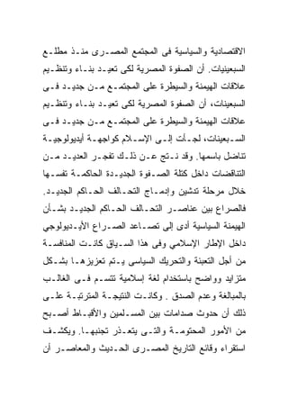 ‫ﺍﻻﻗﺘﺼﺎﺩﻴﺔ ﻭﺍﻟﺴﻴﺎﺴﻴﺔ ﻓﻰ ﺍﻟﻤﺠﺘﻤﻊ ﺍﻟﻤﺼـﺭﻯ ﻤﻨـﺫ ﻤﻁﻠـﻊ‬
‫ﺍﻟﺴﺒﻌﻴﻨﻴﺎﺕ. ﺃﻥ ﺍﻟﺼﻔﻭﺓ ﺍﻟﻤﺼﺭﻴﺔ ﻟﻜﻰ ﺘﻌﻴـﺩ ﺒﻨـﺎﺀ ﻭﺘﻨﻅـﻴﻡ‬
‫ﻋﻼﻗﺎﺕ ﺍﻟﻬﻴﻤﻨﺔ ﻭﺍﻟﺴﻴﻁﺭﺓ ﻋﻠﻰ ﺍﻟﻤﺠﺘﻤـﻊ ﻤـﻥ ﺠﺩﻴـﺩ ﻓـﻰ‬
‫ﺍﻟﺴﺒﻌﻴﻨﺎﺕ، ﺃﻥ ﺍﻟﺼﻔﻭﺓ ﺍﻟﻤﺼﺭﻴﺔ ﻟﻜﻰ ﺘﻌﻴـﺩ ﺒﻨـﺎﺀ ﻭﺘﻨﻅـﻴﻡ‬
‫ﻋﻼﻗﺎﺕ ﺍﻟﻬﻴﻤﻨﺔ ﻭﺍﻟﺴﻴﻁﺭﺓ ﻋﻠﻰ ﺍﻟﻤﺠﺘﻤـﻊ ﻤـﻥ ﺠﺩﻴـﺩ ﻓـﻰ‬
‫ﺍﻟﺴـﺒﻌﻴﻨﺎﺕ، ﻟﺠـﺄﺕ ﺇﻟـﻰ ﺍﻹﺴـﻼﻡ ﻜﻭﺍﺠﻬـﺔ ﺃﻴﺩﻴﻭﻟﻭﺠﻴـﺔ‬
 ‫ـ‬           ‫ـ‬        ‫ـ‬     ‫ـ‬     ‫ـ‬          ‫ـ‬
‫ﺘﻨﺎﻀل ﺒﺎﺴﻤﻬﺎ. ﻭﻗﺩ ﻨـﺘﺞ ﻋـﻥ ﺫﻟـﻙ ﺘﻔﺠـﺭ ﺍﻟﻌﺩﻴـﺩ ﻤـﻥ‬
‫ﺍﻟﺘﻨﺎﻗﻀﺎﺕ ﺩﺍﺨل ﻜﺘﻠﺔ ﺍﻟﺼـﻔﻭﺓ ﺍﻟﺠﺩﻴـﺩﺓ ﺍﻟﺤﺎﻜﻤـﺔ ﺘﻔﺴـﻬﺎ‬
‫ﺨﻼل ﻤﺭﺤﻠﺔ ﺘﺩﺸﻴﻥ ﻭﺇﺩﻤـﺎﺝ ﺍﻟﺘﺤـﺎﻟﻑ ﺍﻟﺤـﺎﻜﻡ ﺍﻟﺠﺩﻴـﺩ.‬
‫ﻓﺎﻟﺼﺭﺍﻉ ﺒﻴﻥ ﻋﻨﺎﺼـﺭ ﺍﻟﺘﺤـﺎﻟﻑ ﺍﻟﺤـﺎﻜﻡ ﺍﻟﺠﺩﻴـﺩ ﺒﺸـﺄﻥ‬
‫ﺍﻟﻬﻴﻤﻨﺔ ﺍﻟﺴﻴﺎﺴﻴﺔ ﺃﺩﻯ ﺇﻟﻰ ﺘﺼـﺎﻋﺩ ﺍﻟﺼـﺭﺍﻉ ﺍﻷﻴـﺩﻴﻭﻟﻭﺠﻲ‬
‫ﺩﺍﺨل ﺍﻹﻁﺎﺭ ﺍﻹﺴﻼﻤﻲ ﻭﻓﻰ ﻫﺫﺍ ﺍﻟﺴـﻴﺎﻕ ﻜﺎﻨـﺕ ﺍﻟﻤﻨﺎﻓﺴـﺔ‬
‫ﻤﻥ ﺃﺠل ﺍﻟﺘﻌﺒﺌﺔ ﻭﺍﻟﺘﺤﺭﻴﻙ ﺍﻟﺴﻴﺎﺴﻰ ﻴـﺘﻡ ﺘﻌﺯﻴﺯﻫـﺎ ﺒﺸـﻜل‬
‫ﻤﺘﺯﺍﻴﺩ ﻭﻭﺍﻀﺢ ﺒﺎﺴﺘﺨﺩﺍﻡ ﻟﻐﺔ ﺇﺴﻼﻤﻴﺔ ﺘﺘﺴـﻡ ﻓـﻰ ﺍﻟﻐﺎﻟـﺏ‬
‫ﺒﺎﻟﻤﺒﺎﻟﻐﺔ ﻭﻋﺩﻡ ﺍﻟﺼﺩﻕ . ﻭﻜﺎﻨـﺕ ﺍﻟﻨﺘﻴﺠـﺔ ﺍﻟﻤﺘﺭﺘﺒـﺔ ﻋﻠـﻰ‬
‫ﺫﻟﻙ ﺃﻥ ﺤﺩﻭﺙ ﺼﺩﺍﻤﺎﺕ ﺒﻴﻥ ﺍﻟﻤﺴـﻠﻤﻴﻥ ﻭﺍﻷﻗﺒـﺎﻁ ﺃﺼـﺒﺢ‬
‫ﻤﻥ ﺍﻷﻤﻭﺭ ﺍﻟﻤﺤﺘﻭﻤـﺔ ﻭﺍﻟﺘـﻰ ﻴﺘﻌـﺫﺭ ﺘﺠﻨﺒﻬـﺎ. ﻭﻴﻜﺸـﻑ‬
‫ﺍﺴﺘﻘﺭﺍﺀ ﻭﻗﺎﺌﻊ ﺍﻟﺘﺎﺭﻴﺦ ﺍﻟﻤﺼـﺭﻯ ﺍﻟﺤـﺩﻴﺙ ﻭﺍﻟﻤﻌﺎﺼـﺭ ﺃﻥ‬
 