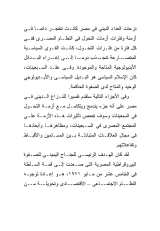 ‫ﻨﺯﻋﺎﺕ ﺍﻟﻌﺩﺍﺀ ﺍﻟﺩﻴﻨﻰ ﻓﻰ ﻤﺼﺭ ﻜﺎﻨـﺕ ﺘﻨﻔﺠـﺭ ﺩﺍﺌﻤـﺎ ﻓـﻰ‬
    ‫ﹰ‬
‫ﺃﺯﻤﻨﺔ ﻭﻓﺘﺭﺍﺕ ﺃﺯﻤﺎﺕ ﺍﻟﺘﺤﻭل ﻓﻰ ﺍﻟﻨﻅـﺎﻡ ﺍﻟﻤﺼـﺭﻯ ﻓﻔـﻰ‬
‫ﻜل ﻓﺘﺭﺓ ﻤﻥ ﻓﺘـﺭﺍﺕ ﺍﻟﺘﺤـﻭل، ﻜﺎﻨـﺕ ﺍﻟﻘـﻭﻯ ﺍﻟﺴﻴﺎﺴـﻴﺔ‬
‫ـﺎ ـﻰ ـﺭﺍﺀ ـﺩﺍﺌل‬
     ‫ﺍﻟﺒـ‬ ‫ـﺫﺏ ﺩﻭﻤـ ﺇﻟـ ﺇﻏـ‬‫ـﺎﺭﻋﺔ ﺘﻨﺠـ‬‫ﺍﻟﻤﺘﺼـ‬
‫ﺍﻷﻴﺩﻴﻭﻟﻭﺠﻴﺔ ﺍﻟﻤﺘﺎﺤﺔ ﻭﺍﻟﻤﻭﺠﻭﺩﺓ. ﻭﻓـﻰ ﻋﻘـﺩ ﺍﻟﺴـﺒﻌﻴﻨﺎﺕ،‬
‫ﻜﺎﻥ ﺍﻹﺴﻼﻡ ﺍﻟﺴﻴﺎﺴﻰ ﻫﻭ ﺍﻟﺒـﺩﻴل ﺍﻟﺴﻴﺎﺴـﻰ ﻭﺍﻷﻴـﺩﻴﻭﻟﻭﺠﻲ‬
                     ‫ﺍﻟﻭﺤﻴﺩ ﻭﺍﻟﻤﺘﺎﺡ ﻟﺩﻯ ﺍﻟﺼﻔﻭﺓ ﺍﻟﺤﺎﻜﻤﺔ.‬
‫ﻭﻓﻰ ﺍﻷﺠﺯﺍﺀ ﺍﻟﺘﺎﻟﻴﺔ ﺴﺘﻘﺩﻡ ﺘﻔﺴﻴﺭﺍ ﻟﻠﻨـﺯﺍﻉ ﺍﻟـﺩﻴﻨﻰ ﻓـﻰ‬
                    ‫ﹰ‬
‫ﻤﺼﺭ ﻋﻠﻰ ﺃﻨﻪ ﺠﺯﺀ ﻴﻨﺩﻤﺞ ﻭﻴﺘﻜﺎﻤـل ﻤـﻊ ﺃﺯﻤـﺔ ﺍﻟﺘﺤـﻭل‬
‫ﻓﻰ ﺍﻟﺴﺒﻌﻴﻨﺎﺕ ﻭﺴﻭﻑ ﻨﻔﺤﺹ ﺘﺄﺜﻴﺭﺍﺕ ﻫـﺫﻩ ﺍﻷﺯﻤـﺔ ﻋﻠـﻰ‬
‫ﺍﻟﻤﺠﺘﻤﻊ ﺍﻟﻤﺼﺭﻯ ﻓﻰ ﺍﻟﺴـﺒﻌﻴﻨﺎﺕ، ﻭﻤﻅﺎﻫﺭﻫـﺎ ﻭﺃﺒﻌﺎﺩﻫـﺎ‬
‫ﻓﻰ ﻤﺠﺎل ﺍﻟﻌﻼﻗـﺎﺕ ﺍﻟﻤﺘﺒﺎﺩﻟـﺔ ﺒـﻴﻥ ﺍﻟﻤﺴـﻠﻤﻴﻥ ﻭﺍﻷﻗﺒـﺎﻁ‬
                                            ‫ﻭﺘﻔﺎﻋﻼﺘﻬﻡ.‬
‫ﻟﻘﺩ ﻜﺎﻥ ﺍﻟﻬـﺩﻑ ﺍﻟﺭﺌﻴﺴـﻰ ﻟﻠﺠﻨـﺎﺡ ﺍﻟﻴﻤﻴﻨـﻰ ﻟﻠﺼـﻔﻭﺓ‬
‫ﺍﻟﺒﻴﺭﻭﻗﺭﺍﻁﻴﺔ ﺍﻟﻤﺼﺭﻴﺔ ﺍﻟﺘﻰ ﺼـﻌﺩﺕ ﺇﻟـﻰ ﻗﻤـﺔ ﺍﻟﺴـﻠﻁﺔ‬
‫ﻓﻰ ﺍﻟﺨﺎﻤﺱ ﻋﺸﺭ ﻤﻥ ﻤـﺎﻴﻭ ١٧٩١، ﻫـﻭ ﺇﻋـﺎﺩﺓ ﺘﻭﺠﻴـﻪ‬
‫ﺍﻟﻨﻅــﺎﻡ ﺍﻻﺠﺘﻤــﺎﻋﻰ – ﺍﻻﻗﺘﺼــﺎﺩﻯ ﻭﺘﺤﻭﻴﻠــﺔ ﻤــﻥ‬
 