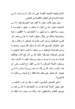 ‫ﺍﻻﺴﺘﺭﺍﺘﻴﺠﻴﺔ ﺍﻟﺸﻌﺒﻴﺔ ﺍﻟﻘﺎﺌﻤﺔ ﻋﻠﻰ ﺇﺤـﻼل ﺍﻟـﻭﺍﺭﺩﺍﺕ، ﺇﻟـﻰ‬
              ‫ﺇﻋﺎﺩﺓ ﺍﻻﻨﺩﻤﺎﺝ ﻓﻰ ﺍﻟﻨﻅﺎﻡ ﺍﻻﻗﺘﺼﺎﺩﻯ ﺍﻟﻌﺎﻟﻤﻰ.‬
‫ﻭﻓﻰ ﺤﻴﻥ ﻜﺎﻨﺕ ﺴﻴﺎﺴـﺔ ﺍﻟﺼـﻔﻭﺓ ﺍﻟﺒﻴﺭﻭﻗﺭﺍﻁﻴـﺔ ﻓـﻰ‬
‫ﺍﻟﺴﺘﻴﻨﺎﺕ ﺘﻌﻭل ﻋﻠـﻰ ﺍﻟﺩﻭﻟـﺔ ﻭﺘﻌﺘﻤـﺩ ﻋﻠﻴﻬـﺎ ﻜﻤﺅﺴﺴـﺔ‬
‫ـﺎﺩﻴﺔ‬‫ـﺔ ﺍﻻﻗﺘﺼـ‬‫ـﺎ ﺍﻻﺠﺘﻤﺎﻋﻴـ‬‫ـﺫ ﺒﺭﺍﻤﺠﻬـ‬‫ـﻴﺔ ﻟﺘﻨﻔﻴـ‬‫ﺭﺌﻴﺴـ‬
‫ﻭﺍﻟﺴﻴﺎﺴﻴﺔ، ﻭﺫﻟﻙ ﻤﻥ ﺨﻼل ﺴﻴﻁﺭﺓ ﺍﻟﺩﻭﻟـﺔ ﻋﻠـﻰ ﻤﺼـﺎﺩﺭ‬
‫ﺍﻟﺜﺭﻭﺓ ﺍﻟﻭﻁﻨﻴﺔ، ﻭﺩﻋﻡ ﺍﻻﺴـﺘﺜﻤﺎﺭﺍﺕ ﺍﻟﻭﻁﻨﻴـﺔ ﻭﺍﻹﺸـﺭﺍﻑ‬
‫ﻋﻠﻰ ﻋﻤﻠﻴﺎﺕ ﺍﻟﺘﻭﺯﻴﻊ ﺍﻟﻌـﺎﺩل ﻟﻠـﺩﺨل ﺍﻟﻘـﻭﻤﻰ، ﻭﺤﻤﺎﻴـﺔ‬
‫ﻭﺩﻋﻡ ﺍﻟﺼﻨﺎﻋﺔ ﺍﻟﻭﻁﻨﻴﺔ ﻤـﻥ ﻤﻨﺎﻓﺴـﺔ ﺍﻟﺼـﻨﺎﻋﺔ ﺍﻷﺠﻨﺒﻴـﺔ‬
‫ﺒﻔﺭﺽ ﺘﻌﺭﻴﻔﺎﺕ ﺠﻤﺭﻜﻴﺔ ﻋﺎﻟﻴﺔ ﻋﻠـﻰ ﺍﻟﺴـﻠﻊ ﺍﻻﺴـﺘﻬﻼﻜﻴﺔ‬
‫ﺍﻟﻭﺍﻓ ـﺩﺓ، ﻭﺒﻨ ـﺎﺀ ﻭﺩﻋ ـﻡ ﻤﺸ ـﺭﻭﻋﺎﺕ ﺍﻟﺒﻨﻴ ـﺔ ﺍﻷﺴﺎﺴ ـﻴﺔ،‬
   ‫ـ‬        ‫ـ‬            ‫ـ‬     ‫ـ‬                ‫ـ‬
‫ﻭﺴﻴﻁﺭﺓ ﺍﻟﺩﻭﻟﺔ ﺍﻟﻤﺭﻜﺯﻴـﺔ ﻋﻠـﻰ ﺍﻟﻘﻁـﺎﻉ ﺍﻟﻤﺼـﺭﻓﻰ. ﺃﻥ‬
‫ﻫﺫﻩ ﺍﻹﺠـﺭﺍﺀﺍﺕ ﺍﻟﺘـﻰ ﻜﺎﻨـﺕ ﻀـﺭﻭﺭﻴﺔ ﻭﻻﺯﻤـﺔ ﻓـﻰ‬
‫ﺤﻴﻨﻬﺎ، ﻗﺩ ﺘﺤﻤل ﻋﺒﺊ ﺘﻨﻔﻴـﺫﻫﺎ ﺍﻟﻘﻁـﺎﻉ ﺍﻟﺴﻴﺎﺴـﻰ ﻟﻠﺩﻭﻟـﺔ‬
                                             ‫ﺍﻟﻨﺎﺼﺭﻴﺔ.‬
‫ﻭﻋﻠﻰ ﺍﻟﺼﻌﻴﺩ ﺍﻟﺴﻴﺎﺴﻰ، ﺍﻋﺘﻤـﺩ ﻨﻅـﺎﻡ ﻋﺒـﺩ ﺍﻟﻨﺎﺼـﺭ‬
‫ﻋﻠﻰ ﺠﻬﺎﺯ ﺍﻟﺩﻭﻟﺔ ﻟﺒﻨﺎﺀ ﻗﻭﺍﻋـﺩﻩ ﺍﻻﺠﺘﻤﺎﻋﻴـﺔ ﺍﻟﺘـﻰ ﺘﻀـﻡ‬
‫ﻤﺅﻴﺩﻯ ﺍﻟﻨﻅﺎﻡ ﻭﺍﻟﻤﺩﺍﻓﻌﻴﻥ ﻋﻨﻪ. ﻭﻜﺎﻨـﺕ ﺴﻴﺎﺴـﺎﺕ ﺍﻟﻨﻅـﺎﻡ‬
 