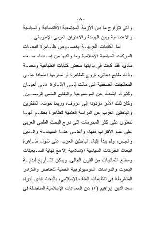 ‫-٨-‬
‫ﻭﺍﻟﺘﻰ ﺘﺘﺭﺍﻭﺡ ﻤﺎ ﺒﻴﻥ ﺍﻷﺯﻤﺔ ﺍﻟﻤﺠﺘﻤﻌﻴﺔ ﺍﻻﻗﺘﺼﺎﺩﻴﺔ ﻭﺍﻟﺴﻴﺎﺴﻴﺔ‬
   ‫ﻭﺍﻻﺠﺘﻤﺎﻋﻴﺔ ﻭﺒﻴﻥ ﺍﻟﻬﻴﻤﻨﺔ ﻭﺍﻻﺨﺘﺭﺍﻕ ﺍﻟﻐﺭﺒﻰ ﺍﻹﻤﺒﺭﻴﺎﻟﻰ .‬
‫ﺃﻤﺎ ﺍﻟﻜﺘﺎﺒﺎﺕ ﺍﻟﻌﺭﺒﻴـﺔ ﺒﺨﺼـﻭﺹ ﻅـﺎﻫﺭﺓ ﺍﻨﺒﻌـﺎﺙ‬
‫ﺍﻟﺤﺭﻜﺎﺕ ﺍﻟﺴﻴﺎﺴﻴﺔ ﺍﻹﺴﻼﻤﻴﺔ ﻭﻤﺎ ﻭﺍﻜﺒﻬﺎ ﻤﻥ ﺇﺤـﺩﺍﺙ ﻋﻨـﻑ‬
‫ﻤﺎﺩﻯ، ﻓﻘﺩ ﻜﺎﻨﺕ ﻓﻰ ﺒﺩﺍﻴﺘﻬﺎ ﻤﺤﺽ ﻜﺘﺎﺒﺎﺕ ﺍﻨﻁﺒﺎﻋﻴﺔ ﻭﻤﻌﻤـﺔ‬
‫ﻭﺫﺍﺕ ﻁﺎﺒﻊ ﺩﻋﺎﺌﻰ، ﺘﺭﻭﺝ ﻟﻠﻅﺎﻫﺭﺓ ﺃﻭ ﺘﺤﺎﺭﺒﻬﺎ ﺍﻋﺘﻤﺎﺩﺍ ﻋﻠـﻰ‬
‫ﺍﻟﻤﻌﺎﻟﺠﺎﺕ ﺍﻟﺼﺤﻔﻴﺔ ﺍﻟﺘﻰ ﻤﺎﻟﺕ ﺇﻟـﻰ ﺍﻹﺜـﺎﺭﺓ ﻓـﻰ ﺃﺤﻴـﺎﻥ‬
‫ﻭﻜﺜﻴﺭﺓ، ﺍﺒﺘﻌﺩﺕ ﻋﻥ ﺍﻟﻤﻭﻀﻭﻋﻴﺔ ﻭﺍﻟﻁﺎﺒﻊ ﺍﻟﻌﻠﻤﻰ ﺍﻟﺭﺼـﻴﻥ.‬
‫ﻭﻜﺎﻥ ﺫﻟﻙ ﺍﻷﻤﺭ ﻤﺭﺩﻭﺩﺍ ﺇﻟﻰ ﻋﺯﻭﻑ، ﻭﺭﺒﻤﺎ ﺨﻭﻑ، ﺍﻟﻤﻔﻜﺭﻴﻥ‬
‫ﻭﺍﻟﺒﺎﺤﺜﻴﻥ ﺍﻟﻌﺭﺏ ﻋﻥ ﺍﻟﺩﺭﺍﺴﺔ ﺍﻟﻌﻠﻤﻴﺔ ﻟﻠﻅﺎﻫﺭﺓ ﺒﺤﻜـﻡ ﺃﻨﻬـﺎ‬
‫ﺘﻨﻁﻭﻯ ﻋﻠﻰ ﺍﻜﺜﺭ ﺍﻟﻤﺤﺭﻤﺎﺕ ﺍﻟﺘﻰ ﺩﺭﺝ ﺍﻟﺒﺤﺙ ﺍﻟﻌﻠﻤﻰ ﺍﻟﻌﺭﺒﻰ‬
‫ﻋﻠﻰ ﻋﺩﻡ ﺍﻻﻗﺘﺭﺍﺏ ﻤﻨﻬﺎ، ﻭﺃﻋﻨـﻰ ﻫﻨـﺎ ﺍﻟﺴﻴﺎﺴـﺔ ﻭﺍﻟـﺩﻴﻥ‬
‫ﻭﺍﻟﺠﻨﺱ، ﻭﻟﻡ ﻴﺒﺩﺃ ﺇﻗﺒﺎل ﺍﻟﺒﺎﺤﺜﻴﻥ ﺍﻟﻌﺭﺏ ﻋﻠﻰ ﺘﻨﺎﻭل ﻅـﺎﻫﺭﺓ‬
‫ﺍﻨﺒﻌﺎﺙ ﺍﻟﺤﺭﻜﺎﺕ ﺍﻟﺴﻴﺎﺴﻴﺔ ﺍﻹﺴﻼﻤﻴﺔ ﺇﻻ ﻤﻊ ﻨﻬﺎﻴﺔ ﺍﻟﺴـﺒﻌﻴﻨﺎﺕ‬
‫ﻭﻤﻁﻠﻊ ﺍﻟﺜﻤﺎﻨﻴﻨﺎﺕ ﻤﻥ ﺍﻟﻘﺭﻥ ﺍﻟﺤﺎﻟﻰ. ﻭﻴﻤﻜﻥ ﺍﻟﺘـﺄﺭﻴﺦ ﻟﺒﺩﺍﻴـﺔ‬
‫ﺍﻟﺒﺤﻭﺙ ﻭﺍﻟﺩﺭﺍﺴﺎﺕ ﺍﻟﺴﻭﺴﻴﻭﻟﻭﺠﻴﺔ ﺍﻟﺤﻘﻠﻴﺔ ﻟﻠﻌﻨﺎﺼﺭ ﻭﺍﻟﻜﻭﺍﺩﺭ‬
‫ﺍﻟﻤﻨﺨﺭﻁﺔ ﻓﻰ ﺘﻨﻅﻴﻤﺎﺕ ﺍﻟﻌﻨﻑ ﺍﻹﺴﻼﻤﻰ، ﺒﺎﻟﺒﺤﺙ ﺍﻟﺫﻯ ﺃﺠﺭﺍﻩ‬
‫ﺴﻌﺩ ﺍﻟﺩﻴﻥ ﺇﺒﺭﺍﻫﻴﻡ )٣( ﻋﻥ ﺍﻟﺠﻤﺎﻋﺎﺕ ﺍﻹﺴﻼﻤﻴﺔ ﺍﻟﻤﻨﺎﻀﻠﺔ ﻓﻰ‬
 