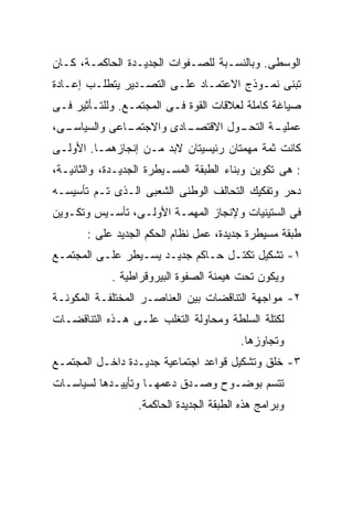 ‫ﺍﻟﻭﺴﻁﻰ. ﻭﺒﺎﻟﻨﺴـﺒﺔ ﻟﻠﺼـﻔﻭﺍﺕ ﺍﻟﺠﺩﻴـﺩﺓ ﺍﻟﺤﺎﻜﻤـﺔ، ﻜـﺎﻥ‬
‫ﺘﺒﻨﻰ ﻨﻤـﻭﺫﺝ ﺍﻻﻋﺘﻤـﺎﺩ ﻋﻠـﻰ ﺍﻟﺘﺼـﺩﻴﺭ ﻴﺘﻁﻠـﺏ ﺇﻋـﺎﺩﺓ‬
‫ﺼﻴﺎﻏﺔ ﻜﺎﻤﻠﺔ ﻟﻌﻼﻗﺎﺕ ﺍﻟﻘﻭﺓ ﻓـﻰ ﺍﻟﻤﺠﺘﻤـﻊ. ﻭﻟﻠﺘـﺄﺜﻴﺭ ﻓـﻰ‬
‫ـﻰ،‬
  ‫ـﺎﻋﻰ ﻭﺍﻟﺴﻴﺎﺴـ‬
              ‫ـﺎﺩﻯ ﻭﺍﻻﺠﺘﻤـ‬
                         ‫ـﻭل ﺍﻻﻗﺘﺼـ‬
                                  ‫ـﺔ ﺍﻟﺘﺤـ‬
                                         ‫ﻋﻤﻠﻴـ‬
‫ﻜﺎﻨﺕ ﺜﻤﺔ ﻤﻬﻤﺘﺎﻥ ﺭﺌﻴﺴﻴﺘﺎﻥ ﻻﺒﺩ ﻤـﻥ ﺇﻨﺠﺎﺯﻫﻤـﺎ. ﺍﻷﻭﻟـﻰ‬
‫: ﻫﻰ ﺘﻜﻭﻴﻥ ﻭﺒﻨﺎﺀ ﺍﻟﻁﺒﻘﺔ ﺍﻟﻤﺴـﻴﻁﺭﺓ ﺍﻟﺠﺩﻴـﺩﺓ، ﻭﺍﻟﺜﺎﻨﻴـﺔ،‬
‫ﺩﺤﺭ ﻭﺘﻔﻜﻴﻙ ﺍﻟﺘﺤﺎﻟﻑ ﺍﻟﻭﻁﻨﻰ ﺍﻟﺸﻌﺒﻰ ﺍﻟـﺫﻯ ﺘـﻡ ﺘﺄﺴﻴﺴـﻪ‬
‫ﻓﻰ ﺍﻟﺴﺘﻴﻨﻴﺎﺕ ﻭﻹﻨﺠﺎﺯ ﺍﻟﻤﻬﻤـﺔ ﺍﻷﻭﻟـﻰ، ﺘﺄﺴـﻴﺱ ﻭﺘﻜـﻭﻴﻥ‬
       ‫ﻁﺒﻘﺔ ﻤﺴﻴﻁﺭﺓ ﺠﺩﻴﺩﺓ، ﻋﻤل ﻨﻅﺎﻡ ﺍﻟﺤﻜﻡ ﺍﻟﺠﺩﻴﺩ ﻋﻠﻰ :‬
‫١- ﺘﺸﻜﻴل ﺘﻜﺘـل ﺤـﺎﻜﻡ ﺠﺩﻴـﺩ ﻴﺴـﻴﻁﺭ ﻋﻠـﻰ ﺍﻟﻤﺠﺘﻤـﻊ‬
            ‫ﻭﻴﻜﻭﻥ ﺘﺤﺕ ﻫﻴﻤﻨﺔ ﺍﻟﺼﻔﻭﺓ ﺍﻟﺒﻴﺭﻭﻗﺭﺍﻁﻴﺔ .‬
‫٢- ﻤﻭﺍﺠﻬﺔ ﺍﻟﺘﻨﺎﻗﻀﺎﺕ ﺒﻴﻥ ﺍﻟﻌﻨﺎﺼـﺭ ﺍﻟﻤﺨﺘﻠﻔـﺔ ﺍﻟﻤﻜﻭﻨـﺔ‬
‫ﻟﻜﺘﻠﺔ ﺍﻟﺴﻠﻁﺔ ﻭﻤﺤﺎﻭﻟﺔ ﺍﻟﺘﻐﻠﺏ ﻋﻠـﻰ ﻫـﺫﻩ ﺍﻟﺘﻨﺎﻗﻀـﺎﺕ‬
                                         ‫ﻭﺘﺠﺎﻭﺯﻫﺎ.‬
‫٣- ﺨﻠﻕ ﻭﺘﺸﻜﻴل ﻗﻭﺍﻋﺩ ﺍﺠﺘﻤﺎﻋﻴﺔ ﺠﺩﻴـﺩﺓ ﺩﺍﺨـل ﺍﻟﻤﺠﺘﻤـﻊ‬
‫ﺘﺘﺴﻡ ﺒﻭﻀـﻭﺡ ﻭﺼـﺩﻕ ﺩﻋﻤﻬـﺎ ﻭﺘﺄﻴﻴـﺩﻫﺎ ﻟﺴﻴﺎﺴـﺎﺕ‬
                  ‫ﻭﺒﺭﺍﻤﺞ ﻫﺫﻩ ﺍﻟﻁﺒﻘﺔ ﺍﻟﺠﺩﻴﺩﺓ ﺍﻟﺤﺎﻜﻤﺔ.‬
 