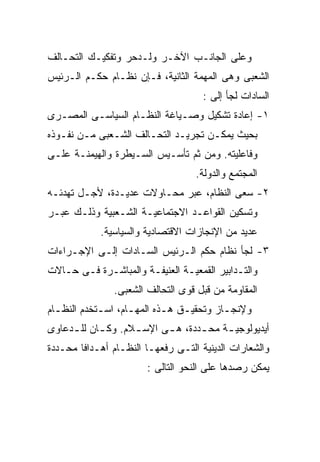 ‫ﻭﻋﻠﻰ ﺍﻟﺠﺎﻨـﺏ ﺍﻵﺨـﺭ ﻭﻟـﺩﺤﺭ ﻭﺘﻔﻜﻴـﻙ ﺍﻟﺘﺤـﺎﻟﻑ‬
‫ﺍﻟﺸﻌﺒﻰ ﻭﻫﻰ ﺍﻟﻤﻬﻤﺔ ﺍﻟﺜﺎﻨﻴﺔ، ﻓـﺈﻥ ﻨﻅـﺎﻡ ﺤﻜـﻡ ﺍﻟـﺭﺌﻴﺱ‬
                                     ‫ﺍﻟﺴﺎﺩﺍﺕ ﻟﺠﺄ ﺇﻟﻰ :‬
‫١- ﺇﻋﺎﺩﺓ ﺘﺸﻜﻴل ﻭﺼـﻴﺎﻏﺔ ﺍﻟﻨﻅـﺎﻡ ﺍﻟﺴﻴﺎﺴـﻰ ﺍﻟﻤﺼـﺭﻯ‬
‫ﺒﺤﻴﺙ ﻴﻤﻜـﻥ ﺘﺠﺭﻴـﺩ ﺍﻟﺘﺤـﺎﻟﻑ ﺍﻟﺸـﻌﺒﻰ ﻤـﻥ ﻨﻔـﻭﺫﻩ‬
‫ﻭﻓﺎﻋﻠﻴﺘﻪ. ﻭﻤﻥ ﺜﻡ ﺘﺄﺴـﻴﺱ ﺍﻟﺴـﻴﻁﺭﺓ ﻭﺍﻟﻬﻴﻤﻨـﺔ ﻋﻠـﻰ‬
                                   ‫ﺍﻟﻤﺠﺘﻤﻊ ﻭﺍﻟﺩﻭﻟﺔ.‬
‫٢- ﺴﻌﻰ ﺍﻟﻨﻅﺎﻡ، ﻋﺒﺭ ﻤﺤـﺎﻭﻻﺕ ﻋﺩﻴـﺩﺓ، ﻷﺠـل ﺘﻬﺩﺌـﻪ‬
‫ﻭﺘﺴﻜﻴﻥ ﺍﻟﻘﻭﺍﻋـﺩ ﺍﻻﺠﺘﻤﺎﻋﻴـﺔ ﺍﻟﺸـﻌﺒﻴﺔ ﻭﺫﻟـﻙ ﻋﺒـﺭ‬
            ‫ﻋﺩﻴﺩ ﻤﻥ ﺍﻹﻨﺠﺎﺯﺍﺕ ﺍﻻﻗﺘﺼﺎﺩﻴﺔ ﻭﺍﻟﺴﻴﺎﺴﻴﺔ.‬
‫٣- ﻟﺠﺄ ﻨﻅﺎﻡ ﺤﻜﻡ ﺍﻟـﺭﺌﻴﺱ ﺍﻟﺴـﺎﺩﺍﺕ ﺇﻟـﻰ ﺍﻹﺠـﺭﺍﺀﺍﺕ‬
‫ﻭﺍﻟﺘـﺩﺍﺒﻴﺭ ﺍﻟﻘﻤﻌﻴـﺔ ﺍﻟﻌﻨﻴﻔـﺔ ﻭﺍﻟﻤﺒﺎﺸـﺭﺓ ﻓـﻰ ﺤـﺎﻻﺕ‬
   ‫ـ‬        ‫ـ‬                  ‫ـ‬
               ‫ﺍﻟﻤﻘﺎﻭﻤﺔ ﻤﻥ ﻗﺒل ﻗﻭﻯ ﺍﻟﺘﺤﺎﻟﻑ ﺍﻟﺸﻌﺒﻰ.‬
‫ﻭﻹﻨﺠـﺎﺯ ﻭﺘﺤﻘﻴـﻕ ﻫـﺫﻩ ﺍﻟﻤﻬـﺎﻡ، ﺍﺴـﺘﺨﺩﻡ ﺍﻟﻨﻅـﺎﻡ‬
  ‫ـ‬         ‫ـ‬      ‫ـ‬       ‫ـ ـ‬          ‫ـ‬
‫ﺃﻴﺩﻴﻭﻟﻭﺠﻴ ـﺔ ﻤﺤ ـﺩﺩﺓ، ﻫ ـﻰ ﺍﻹﺴ ـﻼﻡ. ﻭﻜ ـﺎﻥ ﻟﻠ ـﺩﻋﺎﻭﻯ‬
     ‫ـ‬      ‫ـ‬       ‫ـ‬      ‫ـ‬       ‫ـ‬     ‫ـ‬
‫ﻭﺍﻟﺸﻌﺎﺭﺍﺕ ﺍﻟﺩﻴﻨﻴﺔ ﺍﻟﺘـﻰ ﺭﻓﻌﻬـﺎ ﺍﻟﻨﻅـﺎﻡ ﺃﻫـﺩﺍﻓﺎ ﻤﺤـﺩﺩﺓ‬
       ‫ﹰ‬
                       ‫ﻴﻤﻜﻥ ﺭﺼﺩﻫﺎ ﻋﻠﻰ ﺍﻟﻨﺤﻭ ﺍﻟﺘﺎﻟﻰ :‬
 