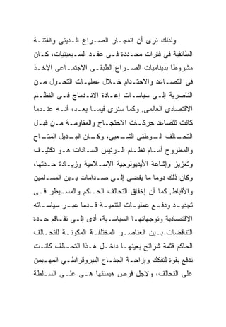 ‫ﻭﻟﺫﻟﻙ ﻨﺭﻯ ﺃﻥ ﺍﻨﻔﺠـﺎﺭ ﺍﻟﺼـﺭﺍﻉ ﺍﻟـﺩﻴﻨﻰ ﻭﺍﻟﻔﺘﻨـﺔ‬
‫ﺍﻟﻁﺎﺌﻔﻴﺔ ﻓﻰ ﻓﺘﺭﺍﺕ ﻤﺤـﺩﺩﺓ ﻓـﻰ ﻋﻘـﺩ ﺍﻟﺴـﺒﻌﻴﻨﻴﺎﺕ، ﻜـﺎﻥ‬
‫ﻤﺸﺭﻭﻁﺎ ﺒﺩﻴﻨﺎﻤﻴﺎﺕ ﺍﻟﺼـﺭﺍﻉ ﺍﻟﻁﺒﻘـﻰ ﺍﻻﺠﺘﻤـﺎﻋﻰ ﺍﻵﺨـﺫ‬
                                          ‫ﹰ‬
‫ﻓﻰ ﺍﻟﺘﺼـﺎﻋﺩ ﻭﺍﻻﺤﺘـﺩﺍﻡ ﺨـﻼل ﻋﻤﻠﻴـﺎﺕ ﺍﻟﺘﺤـﻭل ﻤـﻥ‬
‫ﺍﻟﻨﺎﺼﺭﻴﺔ ﺇﻟـﻰ ﺴﻴﺎﺴـﺎﺕ ﺇﻋـﺎﺩﺓ ﺍﻻﻨـﺩﻤﺎﺝ ﻓـﻰ ﺍﻟﻨﻅـﺎﻡ‬
‫ﺍﻻﻗﺘﺼﺎﺩﻯ ﺍﻟﻌﺎﻟﻤﻰ. ﻭﻜﻤﺎ ﺴﻨﺭﻯ ﻓﻴﻤـﺎ ﺒﻌـﺩ، ﺃﻨـﻪ ﻋﻨـﺩﻤﺎ‬
‫ﻜﺎﻨﺕ ﺘﺘﺼﺎﻋﺩ ﺤﺭﻜـﺎﺕ ﺍﻻﺤﺘﺠـﺎﺝ ﻭﺍﻟﻤﻘﺎﻭﻤـﺔ ﻤـﻥ ﻗﺒـل‬
‫ـﺎﺡ‬
  ‫ـﻌﺒﻰ، ـﺎﻥ ـﺩﻴل ﺍﻟﻤﺘـ‬
           ‫ﻭﻜـ ﺍﻟﺒـ‬  ‫ـﺎﻟﻑ ـﻭﻁﻨﻰ ﺍﻟﺸـ‬
                              ‫ﺍﻟـ‬  ‫ﺍﻟﺘﺤـ‬
‫ﻭﺍﻟﻤﻁﺭﻭﺡ ﺃﻤـﺎﻡ ﻨﻅـﺎﻡ ﺍﻟـﺭﺌﻴﺱ ﺍﻟﺴـﺎﺩﺍﺕ ﻫـﻭ ﺘﻜﺜﻴـﻑ‬
‫ﻭﺘﻌﺯﻴﺯ ﻭﺇﺸﺎﻋﺔ ﺍﻷﻴﺩﻴﻭﻟﻭﺠﻴﺔ ﺍﻹﺴـﻼﻤﻴﺔ ﻭﺯﻴـﺎﺩﺓ ﺤـﺩﺘﻬﺎ،‬
‫ﻭﻜﺎﻥ ﺫﻟﻙ ﺩﻭﻤﺎ ﻤﺎ ﻴﻔﻀﻰ ﺇﻟـﻰ ﺼـﺩﺍﻤﺎﺕ ﺒـﻴﻥ ﺍﻟﻤﺴـﻠﻤﻴﻥ‬
‫ﻭﺍﻷﻗﺒﺎﻁ. ﻜﻤﺎ ﺃﻥ ﺇﺨﻔﺎﻕ ﺍﻟﺘﺤﺎﻟﻑ ﺍﻟﺤـﺎﻜﻡ ﻭﺍﻟﻤﺴـﻴﻁﺭ ﻓـﻰ‬
‫ﺘﺠﺩﻴ ـﺩ ﻭﺩﻓ ـﻊ ﻋﻤﻠﻴ ـﺎﺕ ﺍﻟﺘﻨﻤﻴ ـﺔ ﻗ ـﺩﻤﺎ ﻋﺒ ـﺭ ﺴﻴﺎﺴ ـﺎﺘﻪ‬
   ‫ـ‬       ‫ـ ﹸـ ﹰ ـ‬                ‫ـ‬       ‫ـ‬      ‫ـ‬
‫ﺍﻻﻗﺘﺼﺎﺩﻴﺔ ﻭﺘﻭﺠﻬﺎﺘﻬـﺎ ﺍﻟﺴﻴﺎﺴـﻴﺔ، ﺃﺩﻯ ﺇﻟـﻰ ﺘﻔـﺎﻗﻡ ﺤـﺩﺓ‬
‫ﺍﻟﺘﻨﺎﻗﻀﺎﺕ ﺒـﻴﻥ ﺍﻟﻌﻨﺎﺼـﺭ ﺍﻟﻤﺨﺘﻠﻔـﺔ ﺍﻟﻤﻜﻭﻨـﺔ ﻟﻠﺘﺤـﺎﻟﻑ‬
‫ﺍﻟﺤﺎﻜﻡ ﻓﺜﻤﺔ ﺸﺭﺍﺌﺢ ﺒﻌﻴﻨﻬـﺎ ﺩﺍﺨـل ﻫـﺫﺍ ﺍﻟﺘﺤـﺎﻟﻑ ﻜﺎﻨـﺕ‬
‫ﺘﺩﻓﻊ ﺒﻘﻭﺓ ﻟﺘﻔﻜﻙ ﻭﺇﺯﺍﺤـﺔ ﺍﻟﺠﻨـﺎﺡ ﺍﻟﺒﻴﺭﻭﻗﺭﺍﻁـﻲ ﺍﻟﻤﻬـﻴﻤﻥ‬
‫ﻋﻠﻰ ﺍﻟﺘﺤﺎﻟﻑ، ﻭﻷﺠل ﻓﺭﺹ ﻫﻴﻤﻨﺘﻬﺎ ﻫـﻰ ﻋﻠـﻰ ﺍﻟﺴـﻠﻁﺔ‬
 