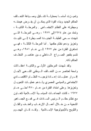 ‫ﻭﺘﻤﻴ ـﺯﺕ ﺃﺴﺎﺴ ـﺎ ﺒﻤﺤﺎﻭﻟ ـﺔ ﺘﺸ ـﻜﻴل ﻭﺼ ـﻴﺎﻏﺔ ﺍﻟﺘﺤ ـﺎﻟﻑ‬
   ‫ـ‬          ‫ـ‬       ‫ـ‬     ‫ـ‬         ‫ـ‬        ‫ـ‬
‫ﺍﻟﺤﺎﻜﻡ ﺍﻟﺠﺩﻴﺩ ﻭﺒﻨﺎﺀ ﺍﻟﻘﻭﺓ ﺍﻟﺫﻯ ﻴﻤﻜـﻥ ﺃﻥ ﻴﻔـﺭﺽ ﻫﻴﻤﻨﺘـﻪ‬
‫ﻭﺴﻴﻁﺭﺘﻪ ﻋﻠﻰ ﺍﻟﻨﻅﺎﻡ ﺍﻻﺠﺘﻤـﺎﻋﻰ . ﻭﺍﻟﻤﺭﺤﻠـﺔ ﺍﻟﺜﺎﻨﻴـﺔ ،‬
‫ﻭﺘﻤﺘﺩ ﻤﻥ ﻋﺎﻡ ٤٧٩١ﺇﻟﻰ ٧٧٩١ ، ﻭﻫـﻰ ﺍﻟﻤﺭﺤﻠـﺔ ﺍﻟﺘـﻰ‬
‫ﺸﻬﺩﺕ ﺴـﻌﻰ ﺍﻟﻁﺒﻘـﺔ ﺍﻟﺠﺩﻴـﺩﺓ ﺍﻟﻤﺴـﻴﻁﺭﺓ ﺇﻟـﻰ ﺘﺜﺒﻴـﺕ‬
‫ﻭﺘﻌﺯﻴﺯ ﻭﺩﻋﻡ ﻨﻅﺎﻡ ﺤﻜﻤﻬﺎ . ﺃﻤﺎ ﺍﻟﻤﺭﺤﻠـﺔ ﺍﻟﺜﺎﻟﺜـﺔ ، ﻓﻬـﻲ‬
‫ﺘﺴﺘﻐﺭﻕ ﺍﻟﻔﺘﺭﺓ ﻤﻥ ﻋﺎﻡ ٧٧٩١ ﺇﻟـﻰ ﻋـﺎﻡ ١٨٩١، ﻭﻫـﻰ‬
‫ﺘﺘﺴﻡ ﺒﺘﻔﺠﺭ ﺍﻟﺼـﺭﺍﻉ ﺍﻟـﺩﺍﺨﻠﻲ ﺒـﻴﻥ ﻋﻨﺎﺼـﺭ ﺍﻟﺘﺨﻠـﻑ‬
                                          ‫ﺍﻟﺤﺎﻜﻡ ﺫﺍﺘﻪ.‬
‫ﻭﻟﻘﺩ ﺸﻬﺩﺕ ﺍﻟﻤﺭﺤﻠﺘﻴﻥ ﺍﻷﻭﻟـﻲ ﻭﺍﻟﺜﺎﻨﻴـﺔ ﺍﻋﺘﻘـﺎﻻﺕ‬
‫ﻭﺍﺴﻌﺔ ﻟﻌﻨﺎﺼﺭ ﻤـﻥ ﺍﻟﺘﺤـﺎﻟﻑ ﺍﻟـﻭﻁﻨﻲ ﺍﻟﺸـﻌﺒﻲ ﻷﺠـل‬
‫ـﺎﺩﻱ‬
   ‫ـﺎﻡ ﺍﻻﻗﺘﺼـ‬
            ‫ـﻪ ﺍﻟﻨﻅـ‬
                   ‫ـﺎﺕ ـﺎﺩﺓ ﺘﻭﺠﻴـ‬
                            ‫ـﺭﺍﺭ ﻋﻤﻠﻴـ ﺇﻋـ‬
                                         ‫ﺇﻗـ‬
‫ﺍﻻﺠﺘﻤﺎﻋﻰ ﻭﺍﻟﺴﻴﺎﺴﻲ ﺍﻟﻤﺼﺭﻱ ﻭﻟـﺩﻋﻡ ﻋﻤﻠﻴـﺎﺕ ﺍﻟﺘﺤﻭﻴـل‬
‫ﻭﺘﻌﺯﻴﺯﻫﺎ. ﻭﻋﻠﻰ ﺍﻤﺘﺩﺍﺩ ﺍﻟﻔﺘﺭﺓ ﻤﻥ ﻋـﺎﻡ ٠٧٩١ﺤﺘـﻰ ﻋـﺎﻡ‬
‫٧٧٩١ ، ﻜﺎﻨﺕ ﺍﻟﺠﻤﺎﻋـﺎﺕ ﺍﻟﺴﻴﺎﺴـﻴﺔ ﺍﻹﺴـﻼﻤﻴﺔ ﺘﺘﻌـﺎﻭﻥ‬
‫ﻤﻊ ﻨﻅﺎﻡ ﺤﻜـﻡ ﺍﻟـﺭﺌﻴﺱ ﺍﻟﺴـﺎﺩﺍﺕ ﻓـﻰ ﻗﻤـﻊ ﺍﻟﺠﻤـﺎﻫﻴﺭ‬
‫ﺍﻟﺸﻌﺒﻴﺔ ﻤـﻥ ﺨـﻼل ﺃﻋﻤـﺎل ﺍﻹﺭﻫـﺎﺏ ﻭﺍﻟﻌﻨـﻑ ﻭﺍﻟﻘﺘـل‬
‫ﻭﺍﻟﺘﻠﻭﻴﺢ ﺒﺎﻷﻴﺩﻴﻭﻟﻭﺠﻴﺔ ﺍﻹﺴـﻼﻤﻴﺔ . ﻭﻟﻘـﺩ ﻜـﺎﻥ ﺍﻟﻬﺠـﻭﻡ‬
 