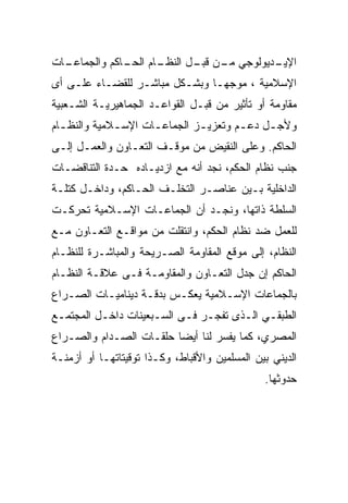 ‫ـﺎﺕ‬
  ‫ـﺎﻡ ـﺎﻜﻡ ﻭﺍﻟﺠﻤﺎﻋـ‬
              ‫ـﺩﻴﻭﻟﻭﺠﻲ ـﻥ ـل ﺍﻟﻨﻅـ ﺍﻟﺤـ‬
                          ‫ﻤـ ﻗﺒـ‬      ‫ﺍﻹﻴـ‬
‫ﺍﻹﺴﻼﻤﻴﺔ ، ﻤﻭﺠﻬـﺎ ﻭﺒﺸـﻜل ﻤﺒﺎﺸـﺭ ﻟﻠﻘﻀـﺎﺀ ﻋﻠـﻰ ﺃﻯ‬
‫ﻤﻘﺎﻭﻤﺔ ﺃﻭ ﺘﺄﺜﻴﺭ ﻤﻥ ﻗﺒـل ﺍﻟﻘﻭﺍﻋـﺩ ﺍﻟﺠﻤﺎﻫﻴﺭﻴـﺔ ﺍﻟﺸـﻌﺒﻴﺔ‬
‫ﻭﻷﺠـل ﺩﻋـﻡ ﻭﺘﻌﺯﻴ ـﺯ ﺍﻟﺠﻤﺎﻋـﺎﺕ ﺍﻹﺴـﻼﻤﻴﺔ ﻭﺍﻟﻨﻅ ـﺎﻡ‬
  ‫ـ‬           ‫ـ‬      ‫ـ‬        ‫ـ‬        ‫ـ‬    ‫ـ‬
‫ﺍﻟﺤﺎﻜﻡ. ﻭﻋﻠﻰ ﺍﻟﻨﻘﻴﺽ ﻤﻥ ﻤﻭﻗـﻑ ﺍﻟﺘﻌـﺎﻭﻥ ﻭﺍﻟﻌﻤـل ﺇﻟـﻰ‬
‫ﺠﻨﺏ ﻨﻅﺎﻡ ﺍﻟﺤﻜﻡ، ﻨﺠﺩ ﺃﻨﻪ ﻤﻊ ﺍﺯﺩﻴـﺎﺩﻩ ﺤـﺩﺓ ﺍﻟﺘﻨﺎﻗﻀـﺎﺕ‬
‫ﺍﻟﺩﺍﺨﻠﻴﺔ ﺒـﻴﻥ ﻋﻨﺎﺼـﺭ ﺍﻟﺘﺨﻠـﻑ ﺍﻟﺤـﺎﻜﻡ، ﻭﺩﺍﺨـل ﻜﺘﻠـﺔ‬
‫ﺍﻟﺴﻠﻁﺔ ﺫﺍﺘﻬﺎ، ﻭﻨﺠـﺩ ﺃﻥ ﺍﻟﺠﻤﺎﻋـﺎﺕ ﺍﻹﺴـﻼﻤﻴﺔ ﺘﺤﺭﻜـﺕ‬
‫ﻟﻠﻌﻤل ﻀﺩ ﻨﻅﺎﻡ ﺍﻟﺤﻜﻡ، ﻭﺍﻨﺘﻘﻠﺕ ﻤﻥ ﻤﻭﺍﻗـﻊ ﺍﻟﺘﻌـﺎﻭﻥ ﻤـﻊ‬
‫ﺍﻟﻨﻅﺎﻡ، ﺇﻟﻰ ﻤﻭﻗﻊ ﺍﻟﻤﻘﺎﻭﻤﺔ ﺍﻟﺼـﺭﻴﺤﺔ ﻭﺍﻟﻤﺒﺎﺸـﺭﺓ ﻟﻠﻨﻅـﺎﻡ‬
‫ﺍﻟﺤﺎﻜﻡ ﺇﻥ ﺠﺩل ﺍﻟﺘﻌـﺎﻭﻥ ﻭﺍﻟﻤﻘﺎﻭﻤـﺔ ﻓـﻰ ﻋﻼﻗـﺔ ﺍﻟﻨﻅـﺎﻡ‬
‫ﺒﺎﻟﺠﻤﺎﻋﺎﺕ ﺍﻹﺴـﻼﻤﻴﺔ ﻴﻌﻜـﺱ ﺒﺩﻗـﺔ ﺩﻴﻨﺎﻤﻴـﺎﺕ ﺍﻟﺼـﺭﺍﻉ‬
‫ﺍﻟﻁﺒﻘـﻲ ﺍﻟـﺫﻯ ﺘﻔﺠـﺭ ﻓـﻰ ﺍﻟﺴـﺒﻌﻴﻨﺎﺕ ﺩﺍﺨـل ﺍﻟﻤﺠﺘﻤـﻊ‬
 ‫ـ‬                   ‫ـ‬         ‫ـ‬
‫ﺍﻟﻤﺼﺭﻱ، ﻜﻤﺎ ﻴﻔﺴﺭ ﻟﻨﺎ ﺃﻴﻀﺎ ﺤﻠﻘـﺎﺕ ﺍﻟﺼـﺩﺍﻡ ﻭﺍﻟﺼـﺭﺍﻉ‬
‫ﺍﻟﺩﻴﻨﻲ ﺒﻴﻥ ﺍﻟﻤﺴﻠﻤﻴﻥ ﻭﺍﻷﻗﺒﺎﻁ، ﻭﻜـﺫﺍ ﺘﻭﻗﻴﺘﺎﺘﻬـﺎ ﺃﻭ ﺃﺯﻤﻨـﺔ‬
                                               ‫ﺤﺩﻭﺜﻬﺎ.‬
 