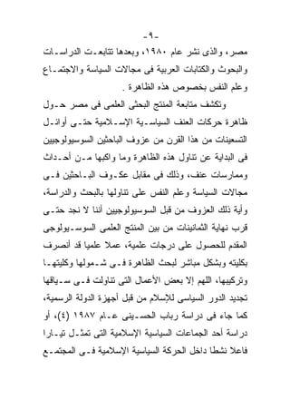 ‫-٩-‬
‫ﻤﺼﺭ، ﻭﺍﻟﺫﻯ ﻨﺸﺭ ﻋﺎﻡ ٠٨٩١، ﻭﺒﻌﺩﻫﺎ ﺘﺘﺎﺒﻌـﺕ ﺍﻟﺩﺭﺍﺴـﺎﺕ‬
‫ﻭﺍﻟﺒﺤﻭﺙ ﻭﺍﻟﻜﺘﺎﺒﺎﺕ ﺍﻟﻌﺭﺒﻴﺔ ﻓﻰ ﻤﺠﺎﻻﺕ ﺍﻟﺴﻴﺎﺴﺔ ﻭﺍﻻﺠﺘﻤـﺎﻉ‬
                    ‫ﻭﻋﻠﻡ ﺍﻟﻨﻔﺱ ﺒﺨﺼﻭﺹ ﻫﺫﻩ ﺍﻟﻅﺎﻫﺭﺓ .‬
‫ﻭﺘﻜﺸﻑ ﻤﺘﺎﺒﻌﺔ ﺍﻟﻤﻨﺘﺞ ﺍﻟﺒﺤﺜﻰ ﺍﻟﻌﻠﻤﻰ ﻓﻰ ﻤﺼﺭ ﺤـﻭل‬
‫ﻅﺎﻫﺭﺓ ﺤﺭﻜﺎﺕ ﺍﻟﻌﻨﻑ ﺍﻟﺴﻴﺎﺴـﻴﺔ ﺍﻹﺴـﻼﻤﻴﺔ ﺤﺘـﻰ ﺃﻭﺍﺌـل‬
‫ﺍﻟﺘﺴﻌﻴﻨﺎﺕ ﻤﻥ ﻫﺫﺍ ﺍﻟﻘﺭﻥ ﻤﻥ ﻋﺯﻭﻑ ﺍﻟﺒﺎﺤﺜﻴﻥ ﺍﻟﺴﻭﺴﻴﻭﻟﻭﺠﻴﻴﻥ‬
‫ﻓﻰ ﺍﻟﺒﺩﺍﻴﺔ ﻋﻥ ﺘﻨﺎﻭل ﻫﺫﻩ ﺍﻟﻅﺎﻫﺭﺓ ﻭﻤﺎ ﻭﺍﻜﺒﻬﺎ ﻤـﻥ ﺃﺤـﺩﺍﺙ‬
‫ﻭﻤﻤﺎﺭﺴﺎﺕ ﻋﻨﻑ، ﻭﺫﻟﻙ ﻓﻰ ﻤﻘﺎﺒل ﻋﻜـﻭﻑ ﺍﻟﺒـﺎﺤﺜﻴﻥ ﻓـﻰ‬
‫ﻤﺠﺎﻻﺕ ﺍﻟﺴﻴﺎﺴﺔ ﻭﻋﻠﻡ ﺍﻟﻨﻔﺱ ﻋﻠﻰ ﺘﻨﺎﻭﻟﻬﺎ ﺒﺎﻟﺒﺤﺙ ﻭﺍﻟﺩﺭﺍﺴﺔ،‬
‫ﻭﺃﻴﺔ ﺫﻟﻙ ﺍﻟﻌﺯﻭﻑ ﻤﻥ ﻗﺒل ﺍﻟﺴﻭﺴﻴﻭﻟﻭﺠﻴﻴﻥ ﺃﻨﻨﺎ ﻻ ﻨﺠﺩ ﺤﺘـﻰ‬
‫ﻗﺭﺏ ﻨﻬﺎﻴﺔ ﺍﻟﺜﻤﺎﻨﻴﻨﺎﺕ ﻤﻥ ﺒﻴﻥ ﺍﻟﻤﻨﺘﺞ ﺍﻟﻌﻠﻤﻰ ﺍﻟﺴﻭﺴـﻴﻭﻟﻭﺠﻰ‬
‫ﺍﻟﻤﻘﺩﻡ ﻟﻠﺤﺼﻭل ﻋﻠﻰ ﺩﺭﺠﺎﺕ ﻋﻠﻤﻴﺔ، ﻋﻤﻼ ﻋﻠﻤﻴﹰ ﻗﺩ ﺃﻨﺼﺭﻑ‬
         ‫ﺎ‬
‫ﺒﻜﻠﻴﺘﻪ ﻭﺒﺸﻜل ﻤﺒﺎﺸﺭ ﻟﺒﺤﺙ ﺍﻟﻅﺎﻫﺭﺓ ﻓـﻰ ﺸـﻤﻭﻟﻬﺎ ﻭﻜﻠﻴﺘﻬـﺎ‬
‫ﻭﺘﺭﻜﻴﺒﻬﺎ، ﺍﻟﻠﻬﻡ ﺇﻻ ﺒﻌﺽ ﺍﻷﻋﻤﺎل ﺍﻟﺘﻰ ﺘﻨﺎﻭﻟﺕ ﻓـﻰ ﺴـﻴﺎﻗﻬﺎ‬
‫ﺘﺠﺩﻴﺩ ﺍﻟﺩﻭﺭ ﺍﻟﺴﻴﺎﺴﻰ ﻟﻺﺴﻼﻡ ﻤﻥ ﻗﺒل ﺃﺠﻬﺯﺓ ﺍﻟﺩﻭﻟﺔ ﺍﻟﺭﺴﻤﻴﺔ،‬
‫ﻜﻤﺎ ﺠﺎﺀ ﻓﻰ ﺩﺭﺍﺴﺔ ﺭﺒﺎﺏ ﺍﻟﺤﺴـﻴﻨﻰ ﻋـﺎﻡ ٧٨٩١ )٤(، ﺃﻭ‬
‫ﺩﺭﺍﺴﺔ ﺃﺤﺩ ﺍﻟﺠﻤﺎﻋﺎﺕ ﺍﻟﺴﻴﺎﺴﻴﺔ ﺍﻹﺴﻼﻤﻴﺔ ﺍﻟﺘﻰ ﺘﻤﺜـل ﺘﻴـﺎﺭﹰ‬
‫ﺍ‬
‫ﻓﺎﻋﻼ ﻨﺸﻁﺎ ﺩﺍﺨل ﺍﻟﺤﺭﻜﺔ ﺍﻟﺴﻴﺎﺴﻴﺔ ﺍﻹﺴﻼﻤﻴﺔ ﻓـﻰ ﺍﻟﻤﺠﺘﻤـﻊ‬
                                          ‫ﹰ‬
 