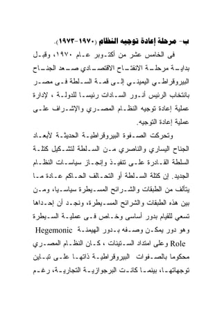 ‫‪.(1973-1970)     -‬‬
‫ﻓﻰ ﺍﻟﺨﺎﻤﺱ ﻋﺸﺭ ﻤﻥ ﺃﻜﺘـﻭﺒﺭ ﻋـﺎﻡ ٠٧٩١، ﻭﻗﺒـل‬
‫ـﺎﺡ‬
  ‫ـﺎﺩﻱ ـﻌﺩ ﺍﻟﺠﻨـ‬
          ‫ﺼـ‬   ‫ـﺎﺡ ﺍﻻﻗﺘﺼـ‬
                        ‫ـﺔ ﺍﻻﻨﻔﺘـ‬
                                ‫ـﺔ ﻤﺭﺤﻠـ‬
                                       ‫ﺒﺩﺍﻴـ‬
‫ﺍﻟﺒﻴﺭﻭﻗﺭﺍﻁـﻲ ﺍﻟﻴﻤﻴﻨـﻲ ﺇﻟـﻰ ﻗﻤـﺔ ﺍﻟﺴـﻠﻁﺔ ﻓـﻰ ﻤﺼـﺭ‬
 ‫ـ‬    ‫ـ‬     ‫ـ‬     ‫ـ‬         ‫ـ‬        ‫ـ‬
‫ﺒﺎﻨﺘﺨﺎﺏ ﺍﻟﺭﺌﻴﺱ ﺃﻨـﻭﺭ ﺍﻟﺴـﺎﺩﺍﺕ ﺭﺌﻴﺴـﺎ ﻟﻠﺩﻭﻟـﺔ ، ﻹﺩﺍﺭﺓ‬
‫ﻋﻤﻠﻴﺔ ﺇﻋﺎﺩﺓ ﺘﻭﺠﻴﻪ ﺍﻟﻨﻅـﺎﻡ ﺍﻟﻤﺼـﺭﻱ ﻭﺍﻹﺸـﺭﺍﻑ ﻋﻠـﻰ‬
                                     ‫ﻋﻤﻠﻴﺔ ﺇﻋﺎﺩﺓ ﺍﻟﺘﻭﺠﻴﻪ.‬
‫ﻭﺘﺤﺭﻜﺕ ﺍﻟﺼـﻔﻭﺓ ﺍﻟﺒﻴﺭﻭﻗﺭﺍﻁﻴـﺔ ﺍﻟﺤﺩﻴﺜـﺔ ﻷﺒﻌـﺎﺩ‬
‫ﺍﻟﺠﻨﺎﺡ ﺍﻟﻴﺴﺎﺭﻱ ﻭﺍﻟﻨﺎﺼﺭﻱ ﻤـﻥ ﺍﻟﺴـﻠﻁﺔ ﻟﺘﺸـﻜﻴل ﻜﺘﻠـﺔ‬
‫ﺍﻟﺴﻠﻁﺔ ﺍﻟﻘـﺎﺩﺭﺓ ﻋﻠـﻰ ﺘﻨﻔﻴـﺫ ﻭﺇﻨﺠـﺎﺯ ﺴﻴﺎﺴـﺎﺕ ﺍﻟﻨﻅـﺎﻡ‬
‫ﺍﻟﺠﺩﻴﺩ. ﺇﻥ ﻜﺘﻠﺔ ﺍﻟﺴـﻠﻁﺔ ﺃﻭ ﺍﻟﺘﺤـﺎﻟﻑ ﺍﻟﺤـﺎﻜﻡ ﻋـﺎﺩﺓ ﻤـﺎ‬
‫ﻴﺘﺄﻟﻑ ﻤﻥ ﺍﻟﻁﺒﻘﺎﺕ ﻭﺍﻟﺸـﺭﺍﺌﺢ ﺍﻟﻤﺴـﻴﻁﺭﺓ ﺴﻴﺎﺴـﻴﺎ، ﻭﻤـﻥ‬
‫ﺒﻴﻥ ﻫﺫﻩ ﺍﻟﻁﺒﻘﺎﺕ ﻭﺍﻟﺸﺭﺍﺌﺢ ﺍﻟﻤﺴـﻴﻁﺭﺓ، ﻭﻨﺠـﺩ ﺃﻥ ﺇﺤـﺩﺍﻫﺎ‬
‫ﺘﺴﻌﻲ ﻟﻠﻘﻴﺎﻡ ﺒﺩﻭﺭ ﺃﺴﺎﺴﻰ ﻭﺨـﺎﺹ ﻓـﻰ ﻋﻤﻠﻴـﺔ ﺍﻟﺴـﻴﻁﺭﺓ‬
‫ﻭﻫﻭ ﺩﻭﺭ ﻴﻤﻜـﻥ ﻭﺼـﻔﻪ ﺒـﺩﻭﺭ ﺍﻟﻬﻴﻤﻨـﺔ ‪Hegemonic‬‬
‫‪ Role‬ﻭﻋﻠﻰ ﺍﻤﺘﺩﺍﺩ ﺍﻟﺴـﺘﻴﻨﺎﺕ ، ﻜـﺎﻥ ﺍﻟﻨﻅـﺎﻡ ﺍﻟﻤﺼـﺭﻱ‬
‫ﻤﺤﻜﻭﻤﺎ ﺒﺎﻟﺼـﻔﻭﺍﺕ ﺍﻟﺒﻴﺭﻭﻗﺭﺍﻁﻴـﺔ ﺫﺍﺘﻬـﺎ ﻋﻠـﻰ ﺘﺒـﺎﻴﻥ‬
‫ﺘﻭﺠﻬﺎﺘﻬ ـﺎ، ﺒﻴﻨﻤ ـﺎ ﻜﺎﻨ ـﺕ ﺍﻟﺒﺭﺠﻭﺍﺯﻴ ـﺔ ﺍﻟﺘﺠﺎﺭﻴ ـﺔ، ﺭﻏ ـﻡ‬
 ‫ـ‬      ‫ـ‬          ‫ـ‬            ‫ـ ـ‬             ‫ـ‬
 