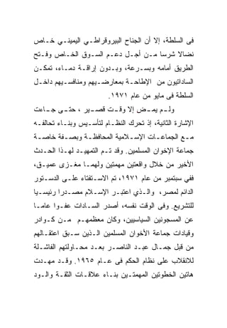 ‫ﻓﻰ ﺍﻟﺴﻠﻁﺔ، ﺇﻻ ﺃﻥ ﺍﻟﺠﻨﺎﺡ ﺍﻟﺒﻴﺭﻭﻗﺭﺍﻁـﻲ ﺍﻟﻴﻤﻴﻨـﻲ ﺨـﺎﺹ‬
‫ﻨﻀﺎﻻ ﺸﺭﺴﺎ ﻤـﻥ ﺃﺠـل ﺩﻋـﻡ ﺍﻟﺴـﻭﻕ ﺍﻟﺨـﺎﺹ ﻭﻓـﺘﺢ‬
‫ﺍﻟﻁﺭﻴﻕ ﺃﻤﺎﻤﻪ ﻭﺒﺴـﺭﻋﺔ، ﻭﺒـﺩﻭﻥ ﺇﺭﺍﻗـﺔ ﺩﻤـﺎﺀ، ﺘﻤﻜـﻥ‬
‫ﺍﻟﺴﺎﺩﺍﺘﻴﻭﻥ ﻤﻥ ﺍﻹﻁﺎﺤـﺔ ﺒﻤﻌﺎﺭﻀـﻴﻬﻡ ﻭﻤﻨﺎﻓﺴـﻴﻬﻡ ﺩﺍﺨـل‬
                         ‫ﺍﻟﺴﻠﻁﺔ ﻓﻰ ﻤﺎﻴﻭ ﻤﻥ ﻋﺎﻡ ١٧٩١.‬
‫ﻭﻟ ـﻡ ﻴﻤ ـ ِ ﺇﻻ ﻭﻗ ـﺕ ﻗﺼ ـﻴﺭ ، ﺤﺘ ـﻰ ـﺎﺀﺕ‬
   ‫ـ ﺠـ‬        ‫ـ‬     ‫ـ‬       ‫ﺽ‬       ‫ـ‬
‫ﺍﻹﺸﺎﺭﺓ ﺍﻟﺜﺎﻨﻴﺔ، ﺇﺫ ﺘﺤﺭﻙ ﺍﻟﻨﻅـﺎﻡ ﻟﺘﺄﺴـﻴﺱ ﻭﺒﻨـﺎﺀ ﺘﺤﺎﻟﻔـﻪ‬
‫ﻤـﻊ ﺍﻟﺠﻤﺎﻋـﺎﺕ ﺍﻹﺴـﻼﻤﻴﺔ ﺍﻟﻤﺤﺎﻓﻅـﺔ ﻭﺒﺼـﻔﺔ ﺨﺎﺼـﺔ‬
 ‫ـ‬      ‫ـ‬     ‫ـ‬            ‫ـ‬      ‫ـ‬        ‫ـ‬
‫ﺠﻤﺎﻋﺔ ﺍﻹﺨﻭﺍﻥ ﺍﻟﻤﺴﻠﻤﻴﻥ. ﻭﻗﺩ ﺘـﻡ ﺍﻟﺘﻤﻬﻴـﺩ ﻟﻬـﺫﺍ ﺍﻟﺤـﺩﺙ‬
‫ﺍﻷﺨﻴﺭ ﻤﻥ ﺨﻼل ﻭﺍﻗﻌﺘﻴﻥ ﻤﻬﻤﺘﻴﻥ ﻭﻟﻬﻤـﺎ ﻤﻐـﺯﻯ ﻋﻤﻴـﻕ،‬
‫ﻓﻔﻲ ﺴﺒﺘﻤﺒﺭ ﻤﻥ ﻋﺎﻡ ١٧٩١، ﺘﻡ ﺍﻻﺴـﺘﻔﺘﺎﺀ ﻋﻠـﻰ ﺍﻟﺩﺴـﺘﻭﺭ‬
‫ﺍﻟﺩﺍﺌﻡ ﻟﻤﺼﺭ، ﻭﺍﻟـﺫﻱ ﺍﻋﺘﺒـﺭ ﺍﻹﺴـﻼﻡ ﻤﺼـﺩﺭﺍ ﺭﺌﻴﺴـﻴﺎ‬
‫ﻟﻠﺘﺸﺭﻴﻊ. ﻭﻓﻰ ﺍﻟﻭﻗﺕ ﻨﻔﺴﻪ، ﺃﺼﺩﺭ ﺍﻟﺴـﺎﺩﺍﺕ ﻋﻔـﻭﺍ ﻋﺎﻤـﺎ‬
‫ﻋﻥ ﺍﻟﻤﺴﺠﻭﻨﻴﻥ ﺍﻟﺴﻴﺎﺴﻴﻴﻥ، ﻭﻜﺎﻥ ﻤﻌﻅﻤﻬـﻡ ﻤـﻥ ﻜـﻭﺍﺩﺭ‬
‫ﻭﻗﻴﺎﺩﺍﺕ ﺠﻤﺎﻋﺔ ﺍﻷﺨﻭﺍﻥ ﺍﻟﻤﺴﻠﻤﻴﻥ ﺍﻟـﺫﻴﻥ ﺴـﺒﻕ ﺍﻋﺘﻘـﺎﻟﻬﻡ‬
‫ﻤﻥ ﻗﺒل ﺠﻤـﺎل ﻋﺒـﺩ ﺍﻟﻨﺎﺼـﺭ ﺒﻌـﺩ ﻤﺤـﺎﻭﻟﺘﻬﻡ ﺍﻟﻔﺎﺸـﻠﺔ‬
‫ﻟﻼﻨﻘﻼﺏ ﻋﻠﻰ ﻨﻅﺎﻡ ﺍﻟﺤﻜﻡ ﻓﻰ ﻋـﺎﻡ ٥٦٩١. ﻭﻗـﺩ ﻤﻬـﺩﺕ‬
‫ﻫﺎﺘﻴﻥ ﺍﻟﺨﻁﻭﺘﻴﻥ ﺍﻟﻤﻬﻤﺘـﻴﻥ ﺒﻨـﺎﺀ ﻋﻼﻗـﺎﺕ ﺍﻟﺜﻘـﺔ ﻭﺍﻟـﻭﺩ‬
 