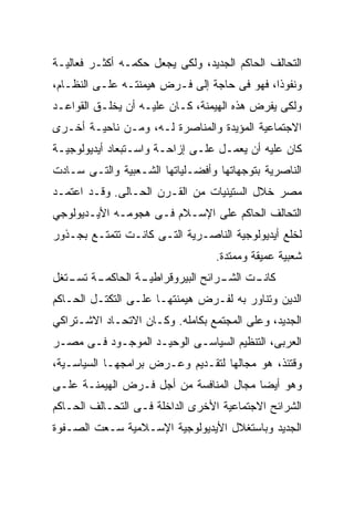 ‫ﺍﻟﺘﺤﺎﻟﻑ ﺍﻟﺤﺎﻜﻡ ﺍﻟﺠﺩﻴﺩ، ﻭﻟﻜﻰ ﻴﺠﻌل ﺤﻜﻤـﻪ ﺃﻜﺜـﺭ ﻓﻌﺎﻟﻴـﺔ‬
‫ﻭﻨﻔﻭﺫﹰ، ﻓﻬﻭ ﻓﻰ ﺤﺎﺠﺔ ﺇﻟﻰ ﻓـﺭﺽ ﻫﻴﻤﻨﺘـﻪ ﻋﻠـﻰ ﺍﻟﻨﻅـﺎﻡ،‬
                                            ‫ﹰ‬
                                            ‫ﺍ‬
‫ﻭﻟﻜﻰ ﻴﻔﺭﺽ ﻫﺫﻩ ﺍﻟﻬﻴﻤﻨﺔ، ﻜـﺎﻥ ﻋﻠﻴـﻪ ﺃﻥ ﻴﺨﻠـﻕ ﺍﻟﻘﻭﺍﻋـﺩ‬
‫ﺍﻻﺠﺘﻤﺎﻋﻴﺔ ﺍﻟﻤﺅﻴﺩﺓ ﻭﺍﻟﻤﻨﺎﺼﺭﺓ ﻟـﻪ، ﻭﻤـﻥ ﻨﺎﺤﻴـﺔ ﺃﺨـﺭﻯ‬
‫ﻜﺎﻥ ﻋﻠﻴﻪ ﺃﻥ ﻴﻌﻤـل ﻋﻠـﻰ ﺇﺯﺍﺤـﺔ ﻭﺍﺴـﺘﺒﻌﺎﺩ ﺃﻴﺩﻴﻭﻟﻭﺠﻴـﺔ‬
‫ﺍﻟﻨﺎﺼﺭﻴﺔ ﺒﺘﻭﺠﻬﺎﺘﻬﺎ ﻭﺃﻓﻀـﻠﻴﺎﺘﻬﺎ ﺍﻟﺸـﻌﺒﻴﺔ ﻭﺍﻟﺘـﻰ ﺴـﺎﺩﺕ‬
‫ﻤﺼﺭ ﺨﻼل ﺍﻟﺴﺘﻴﻨﻴﺎﺕ ﻤﻥ ﺍﻟﻘـﺭﻥ ﺍﻟﺤـﺎﻟﻰ. ﻭﻗـﺩ ﺍﻋﺘﻤـﺩ‬
‫ﺍﻟﺘﺤﺎﻟﻑ ﺍﻟﺤﺎﻜﻡ ﻋﻠﻰ ﺍﻹﺴـﻼﻡ ﻓـﻰ ﻫﺠﻭﻤـﻪ ﺍﻷﻴـﺩﻴﻭﻟﻭﺠﻲ‬
‫ﻟﺨﻠﻊ ﺃﻴﺩﻴﻭﻟﻭﺠﻴﺔ ﺍﻟﻨﺎﺼـﺭﻴﺔ ﺍﻟﺘـﻰ ﻜﺎﻨـﺕ ﺘﺘﻤﺘـﻊ ﺒﺠـﺫﻭﺭ‬
                                  ‫ﺸﻌﺒﻴﺔ ﻋﻤﻴﻘﺔ ﻭﻤﻤﺘﺩﺓ.‬
‫ـﺔ ـﺘﻐل‬
   ‫ـﺔ ﺍﻟﺤﺎﻜﻤـ ﺘﺴـ‬
                ‫ـﺕ ـﺭﺍﺌﺢ ﺍﻟﺒﻴﺭﻭﻗﺭﺍﻁﻴـ‬
                                 ‫ﻜﺎﻨـ ﺍﻟﺸـ‬
‫ﺍﻟﺩﻴﻥ ﻭﺘﻨﺎﻭﺭ ﺒﻪ ﻟﻔـﺭﺽ ﻫﻴﻤﻨﺘﻬـﺎ ﻋﻠـﻰ ﺍﻟﺘﻜﺘـل ﺍﻟﺤـﺎﻜﻡ‬
‫ﺍﻟﺠﺩﻴﺩ، ﻭﻋﻠﻰ ﺍﻟﻤﺠﺘﻤﻊ ﺒﻜﺎﻤﻠﻪ. ﻭﻜـﺎﻥ ﺍﻻﺘﺤـﺎﺩ ﺍﻻﺸـﺘﺭﺍﻜﻲ‬
‫ﺍﻟﻌﺭﺒﻰ، ﺍﻟﺘﻨﻅﻴﻡ ﺍﻟﺴﻴﺎﺴـﻰ ﺍﻟﻭﺤﻴـﺩ ﺍﻟﻤﻭﺠـﻭﺩ ﻓـﻰ ﻤﺼـﺭ‬
‫ﻭﻗﺘﺌﺫ، ﻫﻭ ﻤﺠﺎﻟﻬﺎ ﻟﺘﻘـﺩﻴﻡ ﻭﻋـﺭﺽ ﺒﺭﺍﻤﺠﻬـﺎ ﺍﻟﺴﻴﺎﺴـﻴﺔ،‬
‫ﻭﻫﻭ ﺃﻴﻀﺎ ﻤﺠﺎل ﺍﻟﻤﻨﺎﻓﺴﺔ ﻤﻥ ﺃﺠل ﻓـﺭﺽ ﺍﻟﻬﻴﻤﻨـﺔ ﻋﻠـﻰ‬
                                        ‫ﹰ‬
‫ﺍﻟﺸﺭﺍﺌﺢ ﺍﻻﺠﺘﻤﺎﻋﻴﺔ ﺍﻷﺨﺭﻯ ﺍﻟﺩﺍﺨﻠﺔ ﻓـﻰ ﺍﻟﺘﺤـﺎﻟﻑ ﺍﻟﺤـﺎﻜﻡ‬
‫ﺍﻟﺠﺩﻴﺩ ﻭﺒﺎﺴﺘﻐﻼل ﺍﻷﻴﺩﻴﻭﻟﻭﺠﻴﺔ ﺍﻹﺴـﻼﻤﻴﺔ ﺴـﻌﺕ ﺍﻟﺼـﻔﻭﺓ‬
 