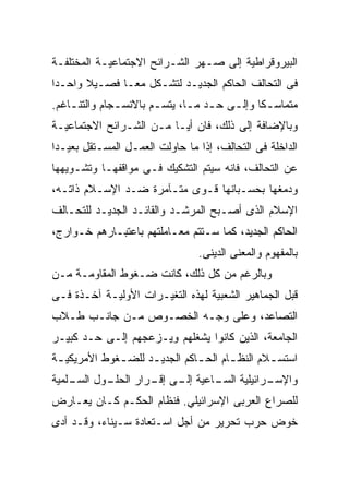 ‫ﺍﻟﺒﻴﺭﻭﻗﺭﺍﻁﻴﺔ ﺇﻟﻰ ﺼـﻬﺭ ﺍﻟﺸـﺭﺍﺌﺢ ﺍﻻﺠﺘﻤﺎﻋﻴـﺔ ﺍﻟﻤﺨﺘﻠﻔـﺔ‬
‫ﻓﻰ ﺍﻟﺘﺤﺎﻟﻑ ﺍﻟﺤﺎﻜﻡ ﺍﻟﺠﺩﻴـﺩ ﻟﺘﺸـﻜل ﻤﻌـﺎ ﻓﺼـﻴﻼ ﻭﺍﺤـﺩﺍ‬
       ‫ﹰ‬
‫ﻤﺘﻤﺎﺴ ـﻜﺎ ﻭﺇﻟ ـﻰ ﺤ ـﺩ ﻤ ـﺎ، ﻴﺘﺴ ـﻡ ﺒﺎﻻﻨﺴ ـﺠﺎﻡ ﻭﺍﻟﺘﻨ ـﺎﻏﻡ.‬
    ‫ـ‬          ‫ـ‬        ‫ـ‬       ‫ـ ﹰ ـ ـ ـ‬
‫ﻭﺒﺎﻹﻀﺎﻓﺔ ﺇﻟﻰ ﺫﻟﻙ، ﻓﺎﻥ ﺃﻴـﺎ ﻤـﻥ ﺍﻟﺸـﺭﺍﺌﺢ ﺍﻻﺠﺘﻤﺎﻋﻴـﺔ‬
                        ‫ﹰ‬
‫ﺍﻟﺩﺍﺨﻠﺔ ﻓﻰ ﺍﻟﺘﺤﺎﻟﻑ، ﺇﺫﺍ ﻤﺎ ﺤﺎﻭﻟﺕ ﺍﻟﻌﻤـل ﺍﻟﻤﺴـﺘﻘل ﺒﻌﻴـﺩﺍ‬
‫ﻋﻥ ﺍﻟﺘﺤﺎﻟﻑ، ﻓﺎﻨﻪ ﺴﻴﺘﻡ ﺍﻟﺘﺸﻜﻴﻙ ﻓـﻰ ﻤﻭﺍﻗﻔﻬـﺎ ﻭﺘﺸـﻭﻴﻬﻬﺎ‬
‫ﻭﺩﻤﻐﻬﺎ ﺒﺤﺴـﺒﺎﻨﻬﺎ ﻗـﻭﻯ ﻤﺘـﺂﻤﺭﺓ ﻀـﺩ ﺍﻹﺴـﻼﻡ ﺫﺍﺘـﻪ،‬
‫ﺍﻹﺴﻼﻡ ﺍﻟﺫﻯ ﺃﺼـﺒﺢ ﺍﻟﻤﺭﺸـﺩ ﻭﺍﻟﻘﺎﺌـﺩ ﺍﻟﺠﺩﻴـﺩ ﻟﻠﺘﺤـﺎﻟﻑ‬
‫ﺍﻟﺤﺎﻜﻡ ﺍﻟﺠﺩﻴﺩ، ﻜﻤﺎ ﺴـﺘﺘﻡ ﻤﻌـﺎﻤﻠﺘﻬﻡ ﺒﺎﻋﺘﺒـﺎﺭﻫﻡ ﺨـﻭﺍﺭﺝ،‬
                                  ‫ﺒﺎﻟﻤﻔﻬﻭﻡ ﻭﺍﻟﻤﻌﻨﻰ ﺍﻟﺩﻴﻨﻰ.‬
‫ﻭﺒﺎﻟﺭﻏﻡ ﻤﻥ ﻜل ﺫﻟﻙ، ﻜﺎﻨﺕ ﻀـﻐﻭﻁ ﺍﻟﻤﻘﺎﻭﻤـﺔ ﻤـﻥ‬
‫ﻗﺒل ﺍﻟﺠﻤﺎﻫﻴﺭ ﺍﻟﺸﻌﺒﻴﺔ ﻟﻬﺫﻩ ﺍﻟﺘﻐﻴـﺭﺍﺕ ﺍﻷﻭﻟﻴـﺔ ﺁﺨـﺫﺓ ﻓـﻰ‬
‫ﺍﻟﺘﺼﺎﻋﺩ، ﻭﻋﻠﻰ ﻭﺠـﻪ ﺍﻟﺨﺼـﻭﺹ ﻤـﻥ ﺠﺎﻨـﺏ ﻁـﻼﺏ‬
‫ﺍﻟﺠﺎﻤﻌﺔ، ﺍﻟﺫﻴﻥ ﻜﺎﻨﻭﺍ ﻴﺸﻐﻠﻬﻡ ﻭﻴـﺯﻋﺠﻬﻡ ﺇﻟـﻰ ﺤـﺩ ﻜﺒﻴـﺭ‬
‫ﺍﺴﺘﺴ ـﻼﻡ ﺍﻟﻨﻅ ـﺎﻡ ﺍﻟﺤ ـﺎﻜﻡ ﺍﻟﺠﺩﻴ ـﺩ ﻟﻠﻀ ـﻐﻭﻁ ﺍﻷﻤﺭﻴﻜﻴ ـﺔ‬
 ‫ـ‬            ‫ـ‬      ‫ـ‬          ‫ـ‬       ‫ـ‬        ‫ـ‬
‫ـﻭل ـﻠﻤﻴﺔ‬
    ‫ـﺭﺍﺌﻴﻠﻴﺔ ـﺎﻋﻴﺔ ـﻰ ـﺭﺍﺭ ﺍﻟﺤﻠـ ﺍﻟﺴـ‬
                  ‫ﺇﻟـ ﺇﻗـ‬  ‫ﺍﻟﺴـ‬     ‫ﻭﺍﻹﺴـ‬
‫ﻟﻠﺼﺭﺍﻉ ﺍﻟﻌﺭﺒﻰ ﺍﻹﺴﺭﺍﺌﻴﻠﻲ. ﻓﻨﻅﺎﻡ ﺍﻟﺤﻜـﻡ ﻜـﺎﻥ ﻴﻌـﺎﺭﺽ‬
‫ﺨﻭﺽ ﺤﺭﺏ ﺘﺤﺭﻴﺭ ﻤﻥ ﺃﺠل ﺍﺴـﺘﻌﺎﺩﺓ ﺴـﻴﻨﺎﺀ، ﻭﻗـﺩ ﺃﺩﻯ‬
 