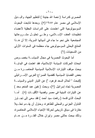 ‫-٠١-‬
‫ﺍﻟﻤﺼﺭﻯ ﻜﺩﺭﺍﺴﺔ ) ﻨﻌﻤﺔ ﺍﷲ ﺠﻨﻴﻨﺔ ( ﻟﺘﻨﻅﻴﻡ ﺍﻟﺠﻬﺎﺩ ﻭﺍﻟﺒـﺩﻴل‬
‫ﺍﻹﺴﻼﻤﻰ ﻓﻰ ﻤﺼﺭ ﻋﺎﻡ ٥٨٩١)٥(. ﻭﺒﻌﺩﻫﺎ ﺘﺘﺎﺒﻌﺕ ﺍﻟﺒﺤﻭﺙ‬
‫ﺍﻟﺴﻭﺴﻴﻭﻟﻭﺠﻴﺔ ﺍﻟﺘﻰ ﺍﻋﺘﻤﺩﺕ ﻋﻠﻰ ﺍﻟﺩﺭﺍﺴﺎﺕ ﺍﻟﺤﻘﻠﻴﺔ ﻷﻋﻀﺎﺀ‬
‫ﺘﻨﻅﻴﻤﺎﺕ ﺍﻟﻌﻨﻑ ﺍﻹﺴـﻼﻤﻰ، ﻭﻋﻠـﻰ ﺘﺤﻠﻴـل ﻤﺸـﺭﻭﻋﺎﺘﻬﺎ‬
‫ﺍﻟﻤﺠﺘﻤﻌﻴﺔ ﻋﻠﻰ ﻨﺤﻭ ﻤﺎ ﺠﺎﺀ ﻓﻰ ﺃﺩﺒﻴﺎﺘﻬﺎ ﺍﻟﺴﺭﻴﺔ، ﺇﻻ ﺃﻥ ﻫـﺫﺍ‬
‫ﺍﻟﻤﻨﺘﺞ ﺍﻟﺒﺤﺜﻰ ﺍﻟﺴﻭﺴﻴﻭﻟﻭﺠﻰ ﺠﺎﺀ ﻤﻌﻅﻤﻪ ﻓﻰ ﺍﻟﺴﻨﻭﺍﺕ ﺍﻷﻭﻟﻰ‬
                                      ‫ﻤﻥ ﺍﻟﺘﺴﻌﻴﻨﺎﺕ.)٦(‬
‫ﺃﻤﺎ ﺍﻟﺒﺤﻭﺙ ﺍﻟﻤﺼﺭﻴﺔ ﻓﻰ ﻤﺠﺎل ﺍﻟﺴﻴﺎﺴـﺔ ﺒﺨﺼـﻭﺹ‬
‫ﺍﻨﺒﻌﺎﺙ ﺍﻟﺤﺭﻜﺎﺕ ﺍﻟﺴﻴﺎﺴﺔ ﺍﻹﺴﻼﻤﻴﺔ، ﻓﻘﺩ ﺍﻫﺘﻤﺕ ﻓﻰ ﺍﻟﺒﺩﺍﻴـﺔ‬
‫ﺒﺒﺤﺙ ﻤﻭﻗﻑ ﺍﻟﺘﻴﺎﺭﺍﺕ ﺍﻹﺴﻼﻤﻴﺔ ﺍﻟﺴﻴﺎﺴﻴﺔ ﺍﻟﻤﻌﺎﺼـﺭﺓ ﻤـﻥ‬
‫ﺒﻌﺽ ﺍﻟﻘﻀﺎﻴﺎ ﺍﻟﺴﻴﺎﺴﻴﺔ ﻜﻘﻀﻴﺔ ﺍﻟﺼﺭﺍﻉ ﺍﻟﻌﺭﺒﻰ ﺍﻹﺴـﺭﺍﺌﻴﻠﻰ‬
‫)ﻜﺒﺤﺙ " ﺃﺤﻼﻡ ﺍﻟﺴﻌﺩ ﻓﺭﻫﻭﺩ "( ﻋﻥ ﺍﻟﺘﻴﺎﺭ ﺍﻟﺩﻴﻨﻰ ﻭﺍﻟﺴﻴﺎﺴـﺔ‬
‫ﺍﻟﻤﺼﺭﻴﺔ ﺘﺠﺎﻩ ﺇﺴﺭﺍﺌﻴل )٧(، ﻭﺒﺤﺙ ) ﻨﻔﻴﻥ ﻋﺒﺩ ﺍﻟﻤﻨﻌﻡ ﺴﻌﺩ (‬
‫ﻋﻥ ﺍﻟﺘﻴﺎﺭﺍﺕ ﺍﻟﺩﻴﻨﻴﺔ ﻓﻰ ﻤﺼﺭ ﻭﻗﻀﻴﺔ ﺍﻷﻗﻠﻴـﺎﺕ )٨(. ﺃﻤـﺎ‬
‫ﺍﻟﺒﺤﺙ ﺍﻟﺫﻯ ﻗﺩﻤﻪ ) ﺭﻓﻌﺕ ﺴﻴﺩ ﺃﺤﻤﺩ ( ﻓﻘﺩ ﺴﻌﻰ ﺇﻟﻰ ﺘﺠـﺎﻭﺯ‬
‫ﺍﻟﺘﻨﺎﻭل ﺍﻟﺠﺯﺌﻰ ﻭﺍﻟﻤﺤﻠﻰ ﻟﻠﻅﺎﻫﺭﺓ، ﻭﺤﺎﻭل ﺃﻥ ﻴﻘـﺩﻡ ﺘﺤﻠـﻴ ﹰ‬
‫ﻼ‬
‫ﻤﻘﺎﺭﻨﺎ ﻓﻰ ﺴﻴﺎﻕ ﺘﺎﺭﻴﺨﻰ ﻟﺤﺭﻜﺔ ﺍﻹﺤﻴﺎﺀ ﺍﻹﺴﻼﻤﻰ ﺍﻟﻤﻌﺎﺼﺭﺓ،‬
                                             ‫ﹰ‬
‫ﻭﺫﻟﻙ ﺒﺒﺤﺙ ﺤﺎﻟﺘﻰ ﻤﺼﺭ ﻭﺇﻴﺭﺍﻥ ﺨﻼل ﺍﻟﻔﺘـﺭﺓ ﻤـﻥ ﻋـﺎﻡ‬
 