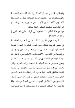 ‫ـﺔ‬
 ‫ـﺔ ـﻰ ـﺎﻡ ٣٧٩١. ـﻙ ـﺕ ﺍﻟﻤﻘﺩﻤـ‬
          ‫ﻭﺘﻠـ ﻜﺎﻨـ‬    ‫ﻭﺍﻟﻭﻁﻨﻴـ ﻓـ ﻋـ‬
‫ﻭﺍﻻﺴﺘﻬﻼل ﻟﻔﺭﺽ ﻭﺘﺸﻐﻴل ﺍﺴـﺘﺭﺍﺘﻴﺠﻴﺎﺕ ﺍﻟﻨﻅـﺎﻡ ﺍﻟﺠﺩﻴـﺩﺓ‬
‫ﻟﻠﺘﻁ ـﻭﺭ ﺍﻻﻗﺘﺼ ـﺎﺩﻯ ﺍﻻﺠﺘﻤ ـﺎﻋﻰ ﺤ ـﺭﺏ ﻤﺤ ـﺩﻭﺩﺓ ﻤ ـﻊ‬
 ‫ـ‬       ‫ـ‬      ‫ـ‬      ‫ـ‬          ‫ـ‬         ‫ـ‬
               ‫ﺇﺴﺭﺍﺌﻴل ﻟﺒﺩﺀ ﻋﻤﻠﻴﺎﺕ ﺍﻟﺴﻼﻡ ﻭﺍﻟﻤﻔﺎﻭﻀﺎﺕ.‬
‫ﺝ- ﻤﺭﺤﻠﺔ ﺍﻟﻨﻅﺎﻡ ﺍﻻﻨـﺩﻤﺎﺝ ﻓـﻰ ﺍﻟﺭﺃﺴـﻤﺎﻟﻲ ﺍﻟﻌـﺎﻟﻤﻰ )‬
                                     ‫٤٧٩١- ٧٧٩١(‬
‫ﺃﺴﺒﻐﺕ ﺤﺭﺏ ﺃﻜﺘﻭﺒﺭ ٣٧٩١ ﻋﻠـﻰ ﺍﻟﻨﺨـﺏ ﺍﻟﺤﺎﻜﻤـﺔ‬
‫ﻓﻰ ﻤﺼﺭ ﺸﺭﻋﻴﺔ ﻜﺎﻨﺕ ﻓـﻰ ﺃﺸـﺩ ﺍﻟﺤﺎﺠـﺔ ﺇﻟﻴﻬـﺎ، ﻜﻤـﺎ‬
‫ﺃﺘﺎﺤﺕ ﻟﻬﺎ ﺍﻟﻔﺭﺼـﺔ ﻟﻜـﻰ ﺘﺸـﺭﻉ ﻓـﻰ ﺘﺸـﻐﻴل ﻭﺇﻨﺠـﺎﺯ‬
‫ﺒﺭﻨﺎﻤﺠﻬﺎ ﻓﻰ ﺍﻟﺘﻁـﻭﺭ ﺍﻻﻗﺘﺼـﺎﺩﻯ ﺍﻻﺠﺘﻤـﺎﻋﻰ، ﻓﺄﻋﻠﻨـﺕ‬
‫ﺴﻴﺎﺴﺔ ﺍﻻﻨﻔﺘﺎﺡ ﺍﻻﻗﺘﺼﺎﺩﻯ ﻓﻰ ﺃﻜﺘـﻭﺒﺭ ﻤـﻥ ﻋـﺎﻡ ٤٧٩١.‬
‫ﻭﻋﻠﻰ ﻫﺩﻯ ﻤﻥ ﻫـﺫﻩ ﺍﻟﺴﻴﺎﺴـﺔ ﻗـﺩﻤﺕ ﺒﻭﺍﻋـﺙ ﻭﺤـﻭﺍﻓﺯ‬
‫ﻭﺍﺴﻌﺔ، ﻭﻭﺍﻓﺭﺓ ﻟـﺭﺃﺱ ﺍﻟﻤـﺎل ﺍﻟﻌﺭﺒـﻰ ﻭﺍﻷﺠﻨﺒـﻲ، ﻜﻤـﺎ‬
‫ﺃﻨﺸﺌﺕ ﻤﻨﺎﻁﻕ ﺍﻗﺘﺼـﺎﺩﻴﺔ ﺤـﺭﺓ ﺘـﻡ ﺇﻋﻔﺎﺌﻬـﺎ ﺘﻤﺎﻤـﺎ ﻤـﻥ‬
    ‫ﹰ‬
‫ﺍﻟﺘﺸﺭﻴﻌﺎﺕ ﺍﻟﻤﻨﻅﻤﺔ ﻟﻌﻼﻗﺎﺕ ﺍﻟﻌﻤل ﻭﺒﺎﻹﻀـﺎﻓﺔ ﺇﻟـﻰ ﺫﻟـﻙ‬
‫ﺃﻜﺩﺕ ﻗﻭﺍﻨﻴﻥ ﺍﻻﺴﺘﺜﻤﺎﺭ ﺍﻟﺠﺩﻴـﺩﺓ ﻋﻠـﻰ ﺍﻟﻤﻁﺎﻟـﺏ ﺍﻟﺴـﺎﺒﻘﺔ‬
‫ﻟﻸﻏﻠﺒﻴﺔ ﻤﻥ ﺍﻟﻤﻼﻙ ﺍﻟﻤﺤﻠﻴﻴﻥ، ﺇﺫ ﺘﻀـﻤﻨﺕ ﻫـﺫﻩ ﺍﻟﻘـﻭﺍﻨﻴﻥ‬
 