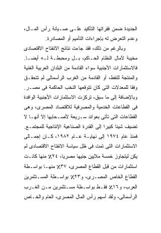 ‫ﺍﻟﺠﺩﻴﺩﺓ ﻀﻤﻥ ﻓﻘﺭﺍﺘﻬﺎ ﺍﻟﺘﺄﻜﻴﺩ ﻋﻠـﻰ ﺼـﻴﺎﻨﺔ ﺭﺃﺱ ﺍﻟﻤـﺎل،‬
           ‫ﻭﻋﺩﻡ ﺍﻟﺘﻌﺭﺽ ﻟﻪ ﺒﺈﺠﺭﺍﺀﺍﺕ ﺍﻟﺘﺄﻤﻴﻡ ﺃﻭ ﺍﻟﻤﺼﺎﺩﺭﺓ.‬
‫ﻭﺒﺎﻟﺭﻏﻡ ﻤﻥ ﺫﻟﻙ، ﻓﻘﺩ ﺠﺎﺀﺕ ﻨﺘﺎﺌﺞ ﺍﻻﻨﻔﺘﺎﺡ ﺍﻻﻗﺘﺼﺎﺩﻯ‬
‫ﻤﺨﻴﺒﺔ ﻵﻤﺎل ﺍﻟﻨﻅﺎﻡ ﺍﻟﺤـﺎﻜﻡ، ﺒـل ﻭﻤﺤﺒﻁـﺔ ﻟـﻪ ﺃﻴﻀـﺎ.‬
 ‫ﹰ‬
‫ﻓﺎﻻﺴﺘﺜﻤﺎﺭﺍﺕ ﺍﻷﺠﻨﺒﻴﺔ ﺴﻭﺍﺀ ﺍﻟﻘﺎﺩﻤﺔ ﻤﻥ ﺍﻟﺒﻠﺩﺍﻥ ﺍﻟﻌﺭﺒﻴﺔ ﺍﻟﻐﻨﻴﺔ‬
‫ﻭﺍﻟﻤﻨﺘﺠﺔ ﻟﻠﻨﻔﻁ، ﺃﻭ ﺍﻟﻘﺎﺩﻤﺔ ﻤﻥ ﺍﻟﻐﺭﺏ ﺍﻟﺭﺃﺴﻤﺎﻟﻰ ﻟﻡ ﺘﺘﺤﻘـﻕ‬
‫ﻭﻓﻘﺎ ﻟﻠﻤﻌﺩﻻﺕ ﺍﻟﺘﻰ ﻜﺎﻥ ﺘﺘﻭﻗﻌﻬﺎ ﺍﻟﻨﺨﺏ ﺍﻟﺤﺎﻜﻤﺔ ﻓﻰ ﻤﺼـﺭ.‬
                                                ‫ﹰ‬
‫ﻭﺒﺎﻹﻀﺎﻓﺔ ﺇﻟﻰ ﻤﺎ ﺴﺒﻕ، ﺘﺭﻜﺯﺕ ﺍﻻﺴﺘﺜﻤﺎﺭﺍﺕ ﺍﻷﺠﻨﺒﻴﺔ ﺍﻟﻭﺍﻓﺩﺓ‬
‫ﻓﻰ ﺍﻟﻘﻁﺎﻋﺎﺕ ﺍﻟﺨﺩﻤﻴﺔ ﻭﺍﻟﻤﺼﺭﻓﻴﺔ ﻟﻼﻗﺘﺼﺎﺩ ﺍﻟﻤﺼﺭﻯ، ﻭﻫﻰ‬
‫ﺍﻟﻘﻁﺎﻋﺎﺕ ﺍﻟﺘﻰ ﺘﺄﺘﻰ ﺒﻌﻭﺍﺌﺩ ﺴـﺭﻴﻌﺔ ﻷﺼـﺤﺎﺒﻬﺎ ﺇﻻ ﺃﻨﻬـﺎ ﻻ‬
‫ﺘﻀﻴﻑ ﺸﻴﺌﺎ ﻜﺒﻴﺭﺍ ﺇﻟﻰ ﺍﻟﻘﺩﺭﺓ ﺍﻟﺼﻨﺎﻋﻴﺔ ﺍﻹﻨﺘﺎﺠﻴﺔ ﻟﻠﻤﺠﺘﻤـﻊ.‬
                                       ‫ﹰ‬     ‫ﹰ‬
‫ﻓﻤﻨﺫ ﻋﺎﻡ ٤٧٩١ ﺇﻟﻰ ﻨﻬﺎﻴـﺔ ﻋـﺎﻡ ٢٨٩١، ﻜـﺎﻥ ﺇﺠﻤـﺎﻟﻰ‬
‫ﺍﻻﺴﺘﺜﻤﺎﺭﺍﺕ ﺍﻟﺘﻰ ﺘﻤﺕ ﻓﻰ ﻅل ﺴﻴﺎﺴﺔ ﺍﻻﻨﻔﺘﺎﺡ ﺍﻻﻗﺘﺼﺎﺩﻯ ﻟﻡ‬
‫ﻴﻜﻥ ﻟﻴﺘﺠﺎﻭﺯ ﺨﻤﺴﺔ ﻤﻼﻴﻴﻥ ﺠﻨﻴﻬﺎ ﻤﺼﺭﻴﹰ، ٤٢٪ ﻤﻨﻬﺎ ﻜﺎﻨـﺕ‬
                ‫ﺎ‬
                ‫ﹰ‬     ‫ﹰ‬
‫ﺍﺴﺘﺜﻤﺎﺭﺍﺕ ﻤﻥ ﻗﺒل ﺍﻟﻘﻁﺎﻉ ﺍﻟﻤﺼﺭﻯ، ٧٣٪ ﻤﻨﻬـﺎ ﺒﻭﺍﺴـﻁﺔ‬
‫ﺍﻟﻘﻁﺎﻉ ﺍﻟﺨﺎﺹ ﺍﻟﻤﺼـﺭﻯ، ﻭ٣٢٪ ﺒﻭﺍﺴـﻁﺔ ﺍﻟﻤﺴـﺘﺜﻤﺭﻴﻥ‬
‫ﺍﻟﻌﺭﺏ، ﻭ٦١٪ ﻓﻘـﻁ ﺒﻭﺍﺴـﻁﺔ ﻤﺴـﺘﺜﻤﺭﻴﻥ ﻤـﻥ ﺍﻟﻐـﺭﺏ‬
‫ﺍﻟﺭﺃﺴﻤﺎﻟﻰ، ﻭﻟﻘﺩ ﺃﺴﻬﻡ ﺭﺃﺱ ﺍﻟﻤﺎل ﺍﻟﻤﺼﺭﻯ، ﺍﻟﻌﺎﻡ ﻭﺍﻟﺨـﺎﺹ‬
 