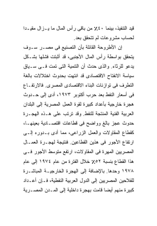 ‫ﻗﻴﺩ ﺍﻟﺘﻨﻔﻴﺫ، ﺒﻴﻨﻤﺎ ٠٤٪ ﻤﻥ ﺒﺎﻗﻰ ﺭﺃﺱ ﺍﻟﻤﺎل ﻤﺎ ﻴـﺯﺍل ﻤﻘﻴـﺩﺍ‬
‫ﹰ‬
                         ‫ﻟﺤﺴﺎﺏ ﻤﺸﺭﻭﻋﺎﺕ ﻟﻡ ﺘﺘﺤﻘﻕ ﺒﻌﺩ.‬
‫ﺇﻥ ﺍﻷﻁﺭﻭﺤﺔ ﺍﻟﻘﺎﺌﻠﺔ ﺒﺄﻥ ﺍﻟﺘﺼﻨﻴﻊ ﻓﻰ ﻤﺼـﺭ ﺴـﻭﻑ‬
‫ﻴﺘﺤﻘﻕ ﺒﻭﺍﺴﻁﺔ ﺭﺃﺱ ﺍﻟﻤﺎل ﺍﻷﺠﻨﺒﻰ، ﻗﺩ ﺃﺜﺒﺘﺕ ﻓﺸﻠﻬﺎ ﺒﺸـﻜل‬
‫ﻴﺩﻋﻭ ﻟﻠﺭﺜﺎﺀ. ﻭﺍﻟﺫﻯ ﺤﺩﺙ ﺃﻥ ﺍﻟﺘﻨﻤﻴﺔ ﺍﻟﺘﻰ ﺘﻤﺕ ﻓـﻰ ﺴـﻴﺎﻕ‬
‫ﺴﻴﺎﺴﺔ ﺍﻻﻨﻔﺘﺎﺡ ﺍﻻﻗﺘﺼﺎﺩﻯ ﻗﺩ ﺍﻨﺘﻬﺕ ﺒﺤﺩﻭﺙ ﺍﺨﺘﻼﻻﺕ ﺒﺎﻟﻐﺔ‬
‫ﺍﻟﺘﻁﺭﻑ ﻓﻰ ﺘﻭﺍﺯﻨﺎﺕ ﺍﻟﺒﻨﺎﺀ ﺍﻻﻗﺘﺼﺎﺩﻯ ﺍﻟﻤﺼﺭﻯ. ﻓﺎﻻﺭﺘﻔـﺎﻉ‬
‫ﻓﻰ ﺃﺴﻌﺎﺭ ﺍﻟﻨﻔﻁ ﺒﻌﺩ ﺤﺭﺏ ﺃﻜﺘﻭﺒﺭ ٣٧٩١، ﺃﺩﻯ ﺇﻟﻰ ﺤـﺩﻭﺙ‬
‫ﻫﺠﺭﺓ ﺨﺎﺭﺠﻴﺔ ﺒﺄﻋﺩﺍﺩ ﻜﺒﻴﺭﺓ ﻟﻘﻭﺓ ﺍﻟﻌﻤل ﺍﻟﻤﺼﺭﻴﺔ ﺇﻟﻰ ﺍﻟﺒﻠﺩﺍﻥ‬
‫ﺍﻟﻌﺭﺒﻴﺔ ﺍﻟﻔﻨﻴﺔ ﺍﻟﻤﻨﺘﺠﺔ ﻟﻠﻨﻔﻁ. ﻭﻗﺩ ﺘﺭﺘﺏ ﻋﻠﻰ ﻫـﺫﻩ ﺍﻟﻬﺠـﺭﺓ‬
‫ﺤﺩﻭﺙ ﻋﺠﺯ ﺒﺎﻟﻎ ﻭﻭﺍﻀﺢ ﻓﻰ ﻗﻁﺎﻋﺎﺕ ﺍﻗﺘﺼـﺎﺩﻴﺔ ﺒﻌﻴﻨﻬـﺎ،‬
‫ﻜﻘﻁﺎﻉ ﺍﻟﻤﻘﺎﻭﻻﺕ ﻭﺍﻟﻌﻤل ﺍﻟﺯﺭﺍﻋﻰ، ﻤﻤﺎ ﺃﺩﻯ ﺒـﺩﻭﺭﻩ ﺇﻟـﻰ‬
‫ﺍﺭﺘﻔﺎﻉ ﺍﻷﺠﻭﺭ ﻓﻰ ﻫﺫﻴﻥ ﺍﻟﻘﻁﺎﻋﻴﻥ. ﻓﻨﺘﻴﺠﺔ ﻟﻬﺠـﺭﺓ ﺍﻟﻌﻤـﺎل‬
‫ﺍﻟﻤﺼﺭﻴﻴﻥ ﺍﻟﻤﻬﺭﺓ ﻓﻰ ﺍﻟﻤﻘﺎﻭﻻﺕ، ﺍﺭﺘﻔﻊ ﻤﺘﻭﺴﻁ ﺍﻷﺠﻭﺭ ﻓـﻰ‬
‫ﻫﺫﺍ ﺍﻟﻘﻁﺎﻉ ﺒﻨﺴﺒﺔ ٢٥٪ ﺨﻼل ﺍﻟﻔﺘﺭﺓ ﻤﻥ ﻋﺎﻡ ٤٧٩١ ﺇﻟﻰ ﻋﺎﻡ‬
‫٨٧٩١ ﻭﺤﺩﻫﺎ. ﺒﺎﻹﻀﺎﻓﺔ ﺇﻟﻰ ﺍﻟﻬﺠﺭﺓ ﺍﻟﺨﺎﺭﺠﻴـﺔ ﺍﻟﻤﺒﺎﺸـﺭﺓ‬
‫ﻟﻠﻔﻼﺤﻴﻥ ﺍﻟﻤﺼﺭﻴﻴﻥ ﺇﻟﻰ ﺍﻟﺩﻭل ﺍﻟﻌﺭﺒﻴﺔ ﺍﻟﻨﻔﻁﻴﺔ، ﻓـﺈﻥ ﺃﻋـﺩﺍﺩ‬
‫ﻜﺒﻴﺭﺓ ﻤﻨﻬﻡ ﺃﻴﻀﺎ ﻗﺎﻤﺕ ﺒﻬﺠﺭﺓ ﺩﺍﺨﻠﻴﺔ ﺇﻟﻰ ﺍﻟﻤـﺩﻥ ﺍﻟﻤﺼـﺭﻴﺔ‬
                                      ‫ﹰ‬
 