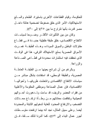 ‫ﻟﻠﺤﻜﻭﻤﺔ، ﻭﻗﻴﺎﻡ ﺍﻟﻘﻁﺎﻋﺎﺕ ﺍﻷﺨﺭﻯ ﺒﺎﺴﺘﻴﺭﺍﺩ ﺍﻟﻁﻌﺎﻡ ﻭﺍﻟﺴـﻠﻊ‬
‫ﺍﻻﺴﺘﻬﻼﻜﻴﺔ، ﺍﻷﻤﺭ ﺍﻟﺫﻯ ﺨﻠﻕ ﻀﻐﻭﻁﺎ ﺘﻀﺨﻤﻴﺔ ﻫﺎﺌﻠﺔ ﺩﺍﺨـل‬
                   ‫ﹰ‬
         ‫ﻤﺼﺭ ﻗﺩﺭﺕ ﺒﺄﻨﻬﺎ ﺘﺘﺭﺍﻭﺡ ﻤﺎ ﺒﻴﻥ ٥٢٪ ﺇﻟﻰ ٠٣٪.‬
‫ﻭﻜﺎﻥ ﻤﻥ ﺒﻴﻥ ﺍﻟﺘﺄﺜﻴﺭﺍﺕ ﺍﻷﻜﺜـﺭ ﻭﻀـﻭﺤﺎ ﻟﺴﻴﺎﺴـﺎﺕ‬
         ‫ﹰ‬
‫ﺍﻻﻨﻔﺘﺎﺡ ﺍﻻﻗﺘﺼﺎﺩﻯ، ﺨﻠﻕ ﻁﺒﻘﺔ ﻁﻔﻴﻠﻴﺔ ﺠﺩﻴـﺩﺓ ﻓـﻰ ﻗﻁـﺎﻉ‬
‫ﻤﻘﺎﻭﻻﺕ ﺍﻟﺒﺎﻁﻥ ﻭﺍﻟﺴﻭﻕ ﺍﻟﺴﻭﺩﺍﺀ، ﻭﻫـﺫﻩ ﺍﻟﻁﺒﻘـﺔ ﻏﻤـﺭﺕ‬
‫ﺍﻷﺴﻭﺍﻕ ﺍﻟﻤﺼﺭﻴﺔ ﺒﺴﻠﻊ ﺍﻻﺴﺘﻬﻼﻙ ﺍﻟﺘﺭﻓﻰ، ﻫﺫﺍ ﻓﻰ ﺍﻟﻭﻗـﺕ‬
‫ﺍﻟﺫﻯ ﺘﺤﻘﻘﺕ ﻓﻴﻪ ﺍﺴﺘﺜﻤﺎﺭﺍﺕ ﻤﺤﺩﻭﺩﺓ ﻓﻰ ﻗﻁـﺎﻋﻰ ﺍﻟﺼـﻨﺎﻋﺔ‬
                                               ‫ﻭﺍﻟﺯﺭﺍﻋﺔ.‬
‫ﻭﺒﺎﻟﺭﻏﻡ ﻤﻥ ﺃﻥ ﺸﺭﺍﺌﺢ ﺒﻌﻴﻨﻬﺎ ﻤـﻥ ﺍﻟﻁﺒﻘـﺔ ﺍﻟﻌﺎﻤﻠـﺔ‬
‫ﺍﻟﻤﺼﺭﻴﺔ، ﻭﺍﻟﻁﺒﻘﺔ ﺍﻟﻭﺴﻁﻰ، ﻗﺩ ﺍﺴﺘﻔﺎﺩﺕ ﺒﺸﻜل ﻤﺒﺎﺸﺭ ﻤـﻥ‬
‫ﺴﻴﺎﺴﺎﺕ ﺍﻻﻨﻔﺘﺎﺡ ﺍﻻﻗﺘﺼﺎﺩﻯ ﻭﺍﻨﺘﻌﺸﺕ ﻅﺭﻭﻓﻬـﺎ ﻭﺃﺤﻭﺍﻟﻬـﺎ‬
‫ﺍﻻﻗﺘﺼﺎﺩﻴﺔ، ﻓﺈﻥ ﻋﻤﺎل ﺍﻟﺼﻨﺎﻋﺔ ﻭﻤﻭﻅﻔﻰ ﺍﻟﺤﻜﻭﻤﺔ ﻭﺍﻷﻏﻠﺒﻴﺔ‬
‫ﻤﻥ ﻓﻘﺭﺍﺀ ﺍﻟﺤﻀﺭ ﻭﺍﻟﺭﻴﻑ، ﻗﺩ ﺴﺎﺀﺕ ﻭﺘـﺩﻫﻭﺭﺕ ﺃﺤـﻭﺍﻟﻬﻡ‬
‫ﺍﻟﻤﻌﻴﺸﻴﺔ ﻭﺘﻔﺎﻗﻤﺕ ﻤﻌﺎﻨﺎﺘﻬﻡ ﻤـﻥ ﻭﻁـﺄﺓ ﺍﺭﺘﻔـﺎﻉ ﻤﻌـﺩﻻﺕ‬
‫ﺍﻟﺘﻀﺨﻡ، ﻭﺍﻻﺭﺘﻔﺎﻉ ﺍﻟﻤﺤﺩﻭﺩ ﻟﻠﻐﺎﻴﺔ ﻟﺩﺨﻭﻟﻬﻡ ﺍﻟﺜﺎﺒﺘﺔ ﻭﺍﻟﻤﺤﺩﻭﺩﺓ‬
‫ﺃﻴﻀﺎ. ﻭﻋﻠﻰ ﺴﺒﻴل ﺍﻟﻤﺜﺎل، ﻨﺠﺩ ﺃﻨﻪ ﺒﻴﻨﻤﺎ ﺍﺭﺘﻔﻌﺕ ﻤﺘﻭﺴـﻁﺎﺕ‬
                                                 ‫ﹰ‬
‫ﺃﺠﻭﺭ ﻋﻤﺎل ﺍﻟﺒﻨﺎﺀ ﺇﻟﻰ ٢٥٪، ﻜﻤﺎ ﺃﺸﺭﻨﺎ ﻟﺫﻟﻙ ﺴـﻠﻔﹰ، ﻓـﺈﻥ‬
      ‫ﺎ‬
      ‫ﹰ‬
 