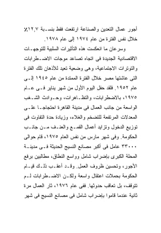 ‫ﺃﺠﻭﺭ ﻋﻤﺎل ﺍﻟﺘﻌﺩﻴﻥ ﻭﺍﻟﺼﻨﺎﻋﺔ ﺍﺭﺘﻔﻌﺕ ﻓﻘﻁ ﺒﻨﺴـﺒﺔ ٧,٢١٪‬
         ‫ﺨﻼل ﻨﻔﺱ ﺍﻟﻔﺘﺭﺓ ﻤﻥ ﻋﺎﻡ ٤٧٩١ ﺇﻟﻰ ﻋﺎﻡ ٨٧٩١.‬
‫ﻭﺴﺭﻋﺎﻥ ﻤﺎ ﺍﻨﻌﻜﺴﺕ ﻫﺫﻩ ﺍﻟﺘﺄﺜﻴﺭﺍﺕ ﺍﻟﺴﻠﺒﻴﺔ ﻟﻠﺘﻭﺠﻬـﺎﺕ‬
‫ﺍﻻﻗﺘﺼﺎﺩﻴﺔ ﺍﻟﺠﺩﻴﺩﺓ ﻓﻰ ﺍﺘﺠﺎﻩ ﺘﺼﺎﻋﺩ ﻤﻭﺠﺎﺕ ﺍﻻﻀـﻁﺭﺍﺒﺎﺕ‬
‫ﻭﺍﻟﺘﻭﺘﺭﺍﺕ ﺍﻻﺠﺘﻤﺎﻋﻴﺔ، ﻭﻫﻰ ﻭﻀﻌﻴﺔ ﺘﻌﻴﺩ ﻟﻸﺫﻫﺎﻥ ﺘﻠﻙ ﺍﻟﻔﺘﺭﺓ‬
‫ﺍﻟﺘﻰ ﻋﺎﺸﺘﻬﺎ ﻤﺼﺭ ﺨﻼل ﺍﻟﻔﺘﺭﺓ ﺍﻟﻤﻤﺘﺩﺓ ﻤﻥ ﻋﺎﻡ ٥٤٩١ ﺇﻟـﻰ‬
‫ﻋﺎﻡ ٢٥٩١. ﻓﻠﻘﺩ ﺤﻔل ﺍﻟﻴﻭﻡ ﺍﻷﻭل ﻤﻥ ﺸﻬﺭ ﻴﻨﺎﻴﺭ ﻓـﻰ ﻋـﺎﻡ‬
‫٥٧٩١، ﺒﺎﻻﻀﻁﺭﺍﺒﺎﺕ، ﻭﺍﻟﺘﻅـﺎﻫﺭﺍﺕ، ﻭﺤـﻭﺍﺩﺙ ﺍﻟﺸـﻐﺏ‬
‫ﺍﻟﻭﺍﺴﻌﺔ ﻤﻥ ﺠﺎﻨﺏ ﺍﻟﻌﻤﺎل ﻓﻰ ﻤﺩﻴﻨﺔ ﺍﻟﻘﺎﻫﺭﺓ ﺍﺤﺘﺠﺎﺠـﺎ ﻋﻠـﻰ‬
     ‫ﹰ‬
‫ﺍﻟﻤﻌﺩﻻﺕ ﺍﻟﻤﺭﺘﻔﻌﺔ ﻟﻠﺘﻀﺨﻡ ﻭﺍﻟﻐﻼﺀ، ﻭﺯﻴﺎﺩﺓ ﺤﺩﺓ ﺍﻟﺘﻔﺎﻭﺕ ﻓﻰ‬
‫ﺘﻭﺯﻴﻊ ﺍﻟﺩﺨﻭل ﻭﺘﺯﺍﻴﺩ ﺃﻋﻤﺎل ﺍﻟﻘﻤـﻊ ﻭﺍﻟﻌﻨـﻑ ﻤـﻥ ﺠﺎﻨـﺏ‬
‫ﺍﻟﺤﻜﻭﻤﺔ. ﻭﻓﻰ ﺸﻬﺭ ﻤﺎﺭﺱ ﻤﻥ ﻨﻔﺱ ﺍﻟﻌﺎﻡ ٥٧٩١، ﻗﺎﻡ ﺤﻭﺍﻟﻰ‬
‫٠٠٠٣٣ ﻋﺎﻤل ﻓﻰ ﺃﻜﺒﺭ ﻤﺼﺎﻨﻊ ﺍﻟﻨﺴﻴﺞ ﺍﻟﺤﺩﻴﺜﺔ ﻓـﻰ ﻤﺩﻴﻨـﺔ‬
‫ﺍﻟﻤﺤﻠﺔ ﺍﻟﻜﺒﺭﻯ ﺒﺈﻀﺭﺍﺏ ﺸﺎﻤل ﻭﻭﺍﺴﻊ ﺍﻟﻨﻁﺎﻕ، ﻤﻁﺎﻟﺒﻴﻥ ﺒﺭﻓﻊ‬
‫ﺍﻷﺠﻭﺭ، ﻭﺘﺤﺴﻴﻥ ﻅﺭﻭﻑ ﺍﻟﻌﻤل. ﻭﻗـﺩ ﺃﻋﻘـﺏ ﺫﻟـﻙ ﻗﻴـﺎﻡ‬
‫ﺍﻟﺤﻜﻭﻤﺔ ﺒﺤﻤﻼﺕ ﺍﻋﺘﻘﺎل ﻭﺍﺴﻌﺔ ﻭﻟﻜـﻥ ﺍﻻﻀـﻁﺭﺍﺒﺎﺕ ﻟـﻡ‬
‫ﺘﺘﻭﻗﻑ، ﺒل ﺘﻌﺎﻗﺏ ﺤﺩﻭﺜﻬﺎ. ﻓﻔﻰ ﻋﺎﻡ ٦٧٩١، ﺜﺎﺭ ﺍﻟﻌﻤﺎل ﻤﺭﺓ‬
‫ﺜﺎﻨﻴﺔ ﻋﻨﺩﻤﺎ ﻗﺎﻤﻭﺍ ﺒﺈﻀﺭﺍﺏ ﺸﺎﻤل ﻓﻰ ﻤﺼﺎﻨﻊ ﺍﻟﻨﺴﻴﺞ ﻓﻰ ﺸﻬﺭ‬
 