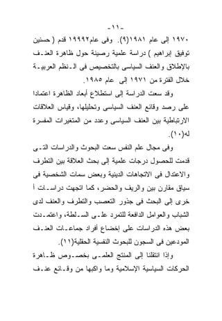 ‫-١١-‬
‫٠٧٩١ ﺇﻟﻰ ﻋﺎﻡ ١٨٩١)٩(. ﻭﻓﻰ ﻋﺎﻡ٢٩٩٩١ ﻗﺩﻡ ) ﺤﺴﻨﻴﻥ‬
‫ﺘﻭﻓﻴﻕ ﺇﺒﺭﺍﻫﻴﻡ ( ﺩﺭﺍﺴﺔ ﻋﻠﻤﻴﺔ ﺭﺼﻴﻨﺔ ﺤﻭل ﻅﺎﻫﺭﺓ ﺍﻟﻌﻨـﻑ‬
‫ﺒﺎﻹﻁﻼﻕ ﻭﺍﻟﻌﻨﻑ ﺍﻟﺴﻴﺎﺴﻰ ﺒﺎﻟﺘﺨﺼﻴﺹ ﻓﻰ ﺍﻟـﻨﻅﻡ ﺍﻟﻌﺭﺒﻴـﺔ‬
                 ‫ﺨﻼل ﺍﻟﻔﺘﺭﺓ ﻤﻥ ١٧٩١ ﺇﻟﻰ ﻋﺎﻡ ٥٨٩١.‬
‫ﻭﻗﺩ ﺴﻌﺕ ﺍﻟﺩﺭﺍﺴﺔ ﺇﻟﻰ ﺍﺴﺘﻁﻼﻉ ﺃﺒﻌﺎﺩ ﺍﻟﻅﺎﻫﺭﺓ ﺍﻋﺘﻤﺎﺩﺍ‬
‫ﻋﻠﻰ ﺭﺼﺩ ﻭﻗﺎﺌﻊ ﺍﻟﻌﻨﻑ ﺍﻟﺴﻴﺎﺴﻰ ﻭﺘﺤﻠﻴﻠﻬﺎ، ﻭﻗﻴﺎﺱ ﺍﻟﻌﻼﻗﺎﺕ‬
‫ﺍﻻﺭﺘﺒﺎﻁﻴﺔ ﺒﻴﻥ ﺍﻟﻌﻨﻑ ﺍﻟﺴﻴﺎﺴﻰ ﻭﻋﺩﺩ ﻤﻥ ﺍﻟﻤﺘﻐﻴﺭﺍﺕ ﺍﻟﻤﻔﺴﺭﺓ‬
                                              ‫ﻟﻪ)٠١(.‬
‫ﻭﻓﻰ ﻤﺠﺎل ﻋﻠﻡ ﺍﻟﻨﻔﺱ ﺴﻌﺕ ﺍﻟﺒﺤﻭﺙ ﻭﺍﻟﺩﺭﺍﺴﺎﺕ ﺍﻟﺘـﻰ‬
‫ﻗﺩﻤﺕ ﻟﻠﺤﺼﻭل ﺩﺭﺠﺎﺕ ﻋﻠﻤﻴﺔ ﺇﻟﻰ ﺒﺤﺙ ﺍﻟﻌﻼﻗﺔ ﺒﻴﻥ ﺍﻟﺘﻁﺭﻑ‬
‫ﻭﺍﻻﻋﺘﺩﺍل ﻓﻰ ﺍﻻﺘﺠﺎﻫﺎﺕ ﺍﻟﺩﻴﻨﻴﺔ ﻭﺒﻌﺽ ﺴﻤﺎﺕ ﺍﻟﺸﺨﺼﻴﺔ ﻓﻰ‬
‫ﺴﻴﺎﻕ ﻤﻘﺎﺭﻥ ﺒﻴﻥ ﻭﺍﻟﺭﻴﻑ ﻭﺍﻟﺤﻀﺭ، ﻜﻤﺎ ﺍﺘﺠﻬﺕ ﺩﺭﺍﺴـﺎﺕ ﺃ‬
‫ﺨﺭﻯ ﺇﻟﻰ ﺍﻟﺒﺤﺙ ﻓﻰ ﺠﺫﻭﺭ ﺍﻟﺘﻌﺼﺏ ﻭﺍﻟﺘﻁﺭﻑ ﻭﺍﻟﻌﻨﻑ ﻟﺩﻯ‬
‫ﺍﻟﺸﺒﺎﺏ ﻭﺍﻟﻌﻭﺍﻤل ﺍﻟﺩﺍﻓﻌﺔ ﻟﻠﺘﻤﺭﺩ ﻋﻠـﻰ ﺍﻟﺴـﻠﻁﺔ، ﻭﺍﻋﺘﻤـﺩﺕ‬
‫ﺒﻌﺽ ﻫﺫﻩ ﺍﻟﺩﺭﺍﺴﺎﺕ ﻋﻠﻰ ﺇﺨﻀﺎﻉ ﺃﻓﺭﺍﺩ ﺠﻤﺎﻋـﺎﺕ ﺍﻟﻌﻨـﻑ‬
        ‫ﺍﻟﻤﻭﺩﻋﻴﻥ ﻓﻰ ﺍﻟﺴﺠﻭﻥ ﻟﻠﺒﺤﻭﺙ ﺍﻟﻨﻔﺴﻴﺔ ﺍﻟﺤﻘﻠﻴﺔ)١١(.‬
‫ﻭﺇﺫﺍ ﺍﻨﺘﻘﻠﻨﺎ ﺇﻟﻰ ﺍﻟﻤﻨﺘﺞ ﺍﻟﻌﻠﻤـﻰ ﺒﺨﺼـﻭﺹ ﻅـﺎﻫﺭﺓ‬
‫ﺍﻟﺤﺭﻜﺎﺕ ﺍﻟﺴﻴﺎﺴﻴﺔ ﺍﻹﺴﻼﻤﻴﺔ ﻭﻤﺎ ﻭﺍﻜﺒﻬﺎ ﻤﻥ ﻭﻗـﺎﺌﻊ ﻋﻨـﻑ‬
 
