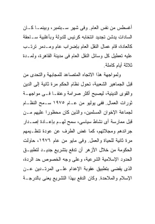 ‫ﺃﻏﺴﻁﺱ ﻤﻥ ﻨﻔﺱ ﺍﻟﻌﺎﻡ. ﻭﻓﻰ ﺸﻬﺭ ﺴـﺒﺘﻤﺒﺭ، ﻭﺒﻴﻨﻤـﺎ ﻜـﺎﻥ‬
‫ﺍﻟﺴﺎﺩﺍﺕ ﻴﺩﺸﻥ ﺘﺠﺩﻴﺩ ﺍﻨﺘﺨﺎﺒﻪ ﻜﺭﺌﻴﺱ ﻟﻠﺩﻭﻟﺔ ﻭﺒﺄﻏﻠﺒﻴﺔ ﺴـﺎﺤﻘﺔ‬
‫ﻜﺎﻟﻌﺎﺩﺓ، ﻗﺎﻡ ﻋﻤﺎل ﺍﻟﻨﻘل ﺍﻟﻌﺎﻡ ﺒﺈﻀﺭﺍﺏ ﻋﺎﻡ ﻭﻤـﺩﻤﺭ ﺘﺭﺘـﺏ‬
‫ﻋﻠﻴﻪ ﺘﻌﻁﻴل ﻜل ﻭﺴﺎﺌل ﺍﻟﻨﻘل ﺍﻟﻌﺎﻡ ﻓﻰ ﻤﺩﻴﻨﺔ ﺍﻟﻘﺎﻫﺭﺓ، ﻭﻟﻤـﺩﺓ‬
                                          ‫ﺜﻼﺜﺔ ﺃﻴﺎﻡ ﻜﺎﻤﻠﺔ.‬
‫ﻭﻟﻤﻭﺍﺠﻬﺔ ﻫﺫﺍ ﺍﻻﺘﺠﺎﻩ ﺍﻟﻤﺘﺼﺎﻋﺩ ﻟﻠﻤﺠﺎﺒﻬﺔ ﻭﺍﻟﺘﺤﺩﻯ ﻤﻥ‬
‫ﻗﺒل ﺍﻟﺠﻤﺎﻫﻴﺭ ﺍﻟﺸﻌﺒﻴﺔ، ﺘﺤﻭل ﻨﻅﺎﻡ ﺍﻟﺤﻜﻡ ﻤﺭﺓ ﺜﺎﻨﻴﺔ ﺇﻟﻰ ﺍﻟﺩﻴﻥ‬
‫ﻭﺍﻟﻘﻭﻯ ﺍﻟﺩﻴﻨﻴﺔ، ﻟﻴﺼﺒﺢ ﺃﻜﺜﺭ ﺼﺭﺍﻤﺔ ﻭﻋﻨﻔـﺎ ﻓـﻰ ﻤﻭﺍﺠﻬـﺔ‬
            ‫ﹰ‬
‫ﺜﻭﺭﺍﺕ ﺍﻟﻌﻤﺎل. ﻓﻔﻰ ﻴﻭﻟﻴﻭ ﻤﻥ ﻋـﺎﻡ ٥٧٩١ ﺴـﻤﺢ ﺍﻟﻨﻅـﺎﻡ‬
‫ﻟﺠﻤﺎﻋﺔ ﺍﻹﺨﻭﺍﻥ ﺍﻟﻤﺴﻠﻤﻴﻥ، ﻭﺍﻟﺫﻴﻥ ﻜﺎﻥ ﻤﺤﻅﻭﺭﺍ ﻋﻠﻴﻬﻡ ﻤـﻥ‬
          ‫ﹰ‬
‫ﻗﺒل ﻤﻤﺎﺭﺴﺔ ﺃﻯ ﻨﺸﺎﻁ ﺴﻴﺎﺴﻰ، ﺴﻤﺢ ﻟﻬـﻡ ﺒﺈﻋـﺎﺩﺓ ﺇﺼـﺩﺍﺭ‬
‫ﺠﺭﺍﺌﺩﻫﻡ ﻭﻤﺠﻼﺘﻬﻡ، ﻜﻤﺎ ﻏﺽ ﺍﻟﻁﺭﻑ ﻋﻥ ﻋﻭﺩﺓ ﺘﻨﻅـﻴﻤﻬﻡ‬
‫ﻤﺭﺓ ﺜﺎﻨﻴﺔ ﻟﻠﺤﻴﺎﺓ ﻭﺍﻟﻌﻤل. ﻭﻓﻰ ﻤﺎﻴﻭ ﻤﻥ ﻋﺎﻡ ٦٧٩١، ﺤﺎﻭﻟﺕ‬
‫ﺍﻟﺤﻜﻭﻤﺔ ﻤﻥ ﺨﻼل ﺍﻷﺯﻫﺭ ﺃﻥ ﺘﺩﻓﻊ ﺒﺘﺸﺭﻴﻊ ﺠﺩﻴـﺩ ﻟﺘﻁﺒﻴـﻕ‬
‫ﺍﻟﺤﺩﻭﺩ ﺍﻹﺴﻼﻤﻴﺔ ﺍﻟﺸﺭﻋﻴﺔ، ﻭﻋﻠﻰ ﻭﺠﻪ ﺍﻟﺨﺼﻭﺹ ﺤﺩ ﺍﻟﺭﺩﺓ،‬
‫ﺍﻟﺫﻯ ﻴﻘﻀﻰ ﺒﺘﻁﺒﻴﻕ ﻋﻘﻭﺒﺔ ﺍﻹﻋﺩﺍﻡ ﻋﻠـﻰ ﺍﻟﻤﺭﺘـﺩﻴﻥ ﻋـﻥ‬
‫ﺍﻹﺴﻼﻡ ﻭﺍﻟﻤﻼﺤﺩﺓ. ﻭﻜﺎﻥ ﺍﻟﺩﻓﻊ ﺒﻬﺫﺍ ﺍﻟﺘﺸﺭﻴﻊ ﻴﻌﻨﻰ ﺒﺎﻟﺩﺭﺠـﺔ‬
 