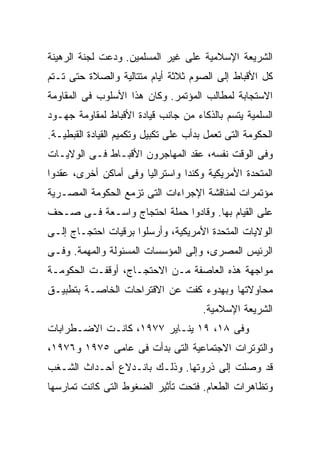 ‫ﺍﻟﺸﺭﻴﻌﺔ ﺍﻹﺴﻼﻤﻴﺔ ﻋﻠﻰ ﻏﻴﺭ ﺍﻟﻤﺴﻠﻤﻴﻥ. ﻭﺩﻋﺕ ﻟﺠﻨﺔ ﺍﻟﺭﻫﻴﻨﺔ‬
‫ﻜل ﺍﻷﻗﺒﺎﻁ ﺇﻟﻰ ﺍﻟﺼﻭﻡ ﺜﻼﺜﺔ ﺃﻴﺎﻡ ﻤﺘﺘﺎﻟﻴﺔ ﻭﺍﻟﺼﻼﺓ ﺤﺘﻰ ﺘـﺘﻡ‬
‫ﺍﻻﺴﺘﺠﺎﺒﺔ ﻟﻤﻁﺎﻟﺏ ﺍﻟﻤﺅﺘﻤﺭ. ﻭﻜﺎﻥ ﻫﺫﺍ ﺍﻷﺴﻠﻭﺏ ﻓﻰ ﺍﻟﻤﻘﺎﻭﻤﺔ‬
‫ﺍﻟﺴﻠﻤﻴﺔ ﻴﺘﺴﻡ ﺒﺎﻟﺫﻜﺎﺀ ﻤﻥ ﺠﺎﻨﺏ ﻗﻴﺎﺩﺓ ﺍﻷﻗﺒﺎﻁ ﻟﻤﻘﺎﻭﻤﺔ ﺠﻬـﻭﺩ‬
‫ﺍﻟﺤﻜﻭﻤﺔ ﺍﻟﺘﻰ ﺘﻌﻤل ﺒﺩﺃﺏ ﻋﻠﻰ ﺘﻜﺒﻴل ﻭﺘﻜﻤﻴﻡ ﺍﻟﻘﻴﺎﺩﺓ ﺍﻟﻘﺒﻁﻴـﺔ.‬
‫ﻭﻓﻰ ﺍﻟﻭﻗﺕ ﻨﻔﺴﻪ، ﻋﻘﺩ ﺍﻟﻤﻬﺎﺠﺭﻭﻥ ﺍﻷﻗﺒـﺎﻁ ﻓـﻰ ﺍﻟﻭﻻﻴـﺎﺕ‬
‫ﺍﻟﻤﺘﺤﺩﺓ ﺍﻷﻤﺭﻴﻜﻴﺔ ﻭﻜﻨﺩﺍ ﻭﺍﺴﺘﺭﺍﻟﻴﺎ ﻭﻓﻰ ﺃﻤﺎﻜﻥ ﺃﺨﺭﻯ، ﻋﻘﺩﻭﺍ‬
‫ﻤﺅﺘﻤﺭﺍﺕ ﻟﻤﻨﺎﻗﺸﺔ ﺍﻹﺠﺭﺍﺀﺍﺕ ﺍﻟﺘﻰ ﺘﺯﻤﻊ ﺍﻟﺤﻜﻭﻤﺔ ﺍﻟﻤﺼـﺭﻴﺔ‬
‫ﻋﻠﻰ ﺍﻟﻘﻴﺎﻡ ﺒﻬﺎ. ﻭﻗﺎﺩﻭﺍ ﺤﻤﻠﺔ ﺍﺤﺘﺠﺎﺝ ﻭﺍﺴـﻌﺔ ﻓـﻰ ﺼـﺤﻑ‬
‫ﺍﻟﻭﻻﻴﺎﺕ ﺍﻟﻤﺘﺤﺩﺓ ﺍﻷﻤﺭﻴﻜﻴﺔ، ﻭﺃﺭﺴﻠﻭﺍ ﺒﺭﻗﻴﺎﺕ ﺍﺤﺘﺠـﺎﺝ ﺇﻟـﻰ‬
‫ﺍﻟﺭﺌﻴﺱ ﺍﻟﻤﺼﺭﻯ، ﻭﺇﻟﻰ ﺍﻟﻤﺅﺴﺴﺎﺕ ﺍﻟﻤﺴﺌﻭﻟﺔ ﻭﺍﻟﻤﻬﻤﺔ. ﻭﻓـﻰ‬
‫ﻤﻭﺍﺠﻬﺔ ﻫﺫﻩ ﺍﻟﻌﺎﺼﻔﺔ ﻤـﻥ ﺍﻻﺤﺘﺠـﺎﺝ، ﺃﻭﻗﻔـﺕ ﺍﻟﺤﻜﻭﻤـﺔ‬
‫ﻤﺤﺎﻭﻻﺘﻬﺎ ﻭﺒﻬﺩﻭﺀ ﻜﻔﺕ ﻋﻥ ﺍﻻﻗﺘﺭﺍﺤﺎﺕ ﺍﻟﺨﺎﺼـﺔ ﺒﺘﻁﺒﻴـﻕ‬
                                       ‫ﺍﻟﺸﺭﻴﻌﺔ ﺍﻹﺴﻼﻤﻴﺔ.‬
‫ﻭﻓﻰ ٨١، ٩١ ﻴﻨـﺎﻴﺭ ٧٧٩١، ﻜﺎﻨـﺕ ﺍﻻﻀـﻁﺭﺍﺒﺎﺕ‬
‫ﻭﺍﻟﺘﻭﺘﺭﺍﺕ ﺍﻻﺠﺘﻤﺎﻋﻴﺔ ﺍﻟﺘﻰ ﺒﺩﺃﺕ ﻓﻰ ﻋﺎﻤﻰ ٥٧٩١ ﻭ٦٧٩١،‬
‫ﻗﺩ ﻭﺼﻠﺕ ﺇﻟﻰ ﺫﺭﻭﺘﻬﺎ. ﻭﺫﻟـﻙ ﺒﺎﻨـﺩﻻﻉ ﺃﺤـﺩﺍﺙ ﺍﻟﺸـﻐﺏ‬
‫ﻭﺘﻅﺎﻫﺭﺍﺕ ﺍﻟﻁﻌﺎﻡ. ﻓﺘﺤﺕ ﺘﺄﺜﻴﺭ ﺍﻟﻀﻐﻭﻁ ﺍﻟﺘﻰ ﻜﺎﻨﺕ ﺘﻤﺎﺭﺴﻬﺎ‬
 