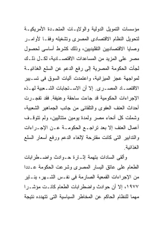 ‫ﻤﺅﺴﺴﺎﺕ ﺍﻟﺘﻤﻭﻴل ﺍﻟﺩﻭﻟﻴﺔ ﻭﺍﻟﻭﻻﻴـﺎﺕ ﺍﻟﻤﺘﺤـﺩﺓ ﺍﻷﻤﺭﻴﻜﻴـﺔ‬
‫ﻟﺘﺤﻭﻴل ﺍﻟﻨﻅﺎﻡ ﺍﻻﻗﺘﺼﺎﺩﻯ ﺍﻟﻤﺼﺭﻯ ﻭﺘﺸﻐﻴﻠﻪ ﻭﻓﻘـﺎ ﻷﻭﺍﻤـﺭ‬
       ‫ﹰ‬
‫ﻭﺼﺎﻴﺎ ﺍﻻﻗﺘﺼﺎﺩﻴﻴﻥ ﺍﻟﺘﻘﻠﻴﺩﻴﻴﻥ، ﻭﺫﻟﻙ ﻜﺸﺭﻁ ﺃﺴﺎﺴﻰ ﻟﺤﺼﻭل‬
‫ﻤﺼﺭ ﻋﻠﻰ ﺍﻟﻤﺯﻴﺩ ﻤﻥ ﺍﻟﻤﺴﺎﻋﺩﺍﺕ ﺍﻻﻗﺘﺼـﺎﺩﻴﺔ، ﻟﻜـل ﺫﻟـﻙ‬
‫ﻟﺠﺄﺕ ﺍﻟﺤﻜﻭﻤﺔ ﺍﻟﻤﺼﺭﻴﺔ ﺇﻟﻰ ﺭﻓﻊ ﺍﻟﺩﻋﻡ ﻋﻥ ﺍﻟﺴﻠﻊ ﺍﻟﻐﺫﺍﺌﻴـﺔ‬
‫ﻟﻤﻭﺍﺠﻬﺔ ﻋﺠﺯ ﺍﻟﻤﻴﺯﺍﻨﻴﺔ، ﻭﺍﻋﺘﻤﺩﺕ ﺁﻟﻴﺎﺕ ﺍﻟﺴﻭﻕ ﻓﻰ ﺘﺴـﻴﻴﺭ‬
‫ﺍﻻﻗﺘﺼـﺎﺩ ﺍﻟﻤﺼـﺭﻯ. ﺇﻻ ﺃﻥ ﺍﻻﺴـﺘﺠﺎﺒﺎﺕ ﺍﻟﺸـﻌﺒﻴﺔ ﻟﻬـﺫﻩ‬
  ‫ـ‬       ‫ـ‬                        ‫ـ‬
‫ﺍﻹﺠﺭﺍﺀﺍﺕ ﺍﻟﺤﻜﻭﻤﻴﺔ ﻗﺩ ﺠﺎﺀﺕ ﺴﺎﺤﻘﺔ ﻭﻋﻨﻴﻔﺔ. ﻓﻘﺩ ﺘﻔﺠـﺭﺕ‬
‫ﺃﺤﺩﺍﺙ ﺍﻟﻌﻨﻑ ﺍﻟﻌﻔﻭﻯ ﻭﺍﻟﺘﻠﻘﺎﺌﻰ ﻤﻥ ﺠﺎﻨﺏ ﺍﻟﺠﻤﺎﻫﻴﺭ ﺍﻟﺸﻌﺒﻴﺔ،‬
‫ﻭﺸﻤﻠﺕ ﻜل ﺃﻨﺤﺎﺀ ﻤﺼﺭ ﻭﻟﻤﺩﺓ ﻴﻭﻤﻴﻥ ﻤﺘﺘﺎﻟﻴﻴﻥ، ﻭﻟﻡ ﺘﺘﻭﻗـﻑ‬
‫ﺃﻋﻤﺎل ﺍﻟﻌﻨﻑ ﺇﻻ ﺒﻌﺩ ﺘﺭﺍﺠـﻊ ﺍﻟﺤﻜﻭﻤـﺔ ﻋـﻥ ﺍﻹﺠـﺭﺍﺀﺍﺕ‬
‫ﻭﺍﻟﺘﺩﺍﺒﻴﺭ ﺍﻟﺘﻰ ﻜﺎﻨﺕ ﻤﻘﺘﺭﺤﺔ ﻹﻟﻐﺎﺀ ﺍﻟﺩﻋﻡ ﻭﺭﻓﻊ ﺃﺴﻌﺎﺭ ﺍﻟﺴﻠﻊ‬
                                                ‫ﺍﻟﻐﺫﺍﺌﻴﺔ.‬
‫ﻭﺃﻟﻘﻰ ﺍﻟﺴﺎﺩﺍﺕ ﺒﺘﻬﻤﺔ ﺇﺜـﺎﺭﺓ ﺤـﻭﺍﺩﺙ ﻭﺍﻀـﻁﺭﺍﺒﺎﺕ‬
‫ﺍﻟﻁﻌﺎﻡ ﻋﻠﻰ ﻋﺎﺘﻕ ﺍﻟﻴﺴﺎﺭ ﺍﻟﻤﺼﺭﻯ ﻭﺸﺭﻋﺕ ﺍﻟﺤﻜﻭﻤﺔ ﻋـﺩﺩﹰ‬
‫ﺍ‬
‫ﻤﻥ ﺍﻹﺠﺭﺍﺀﺍﺕ ﺍﻟﻘﻤﻌﻴﺔ ﺍﻟﺼﺎﺭﻤﺔ ﻓﻰ ﻨﻔـﺱ ﺍﻟﺸـﻬﺭ، ﻴﻨـﺎﻴﺭ‬
‫٧٧٩١، ﺇﻻ ﺃﻥ ﺤﻭﺍﺩﺙ ﻭﺍﻀﻁﺭﺍﺒﺎﺕ ﺍﻟﻁﻌﺎﻡ ﻜﺎﻨـﺕ ﻤﺅﺸـﺭﺍ‬
‫ﹰ‬
‫ﻤﻬﻤﺎ ﻟﻠﻨﻅﺎﻡ ﺍﻟﺤﺎﻜﻡ ﻋﻥ ﺍﻟﻤﺨﺎﻁﺭ ﺍﻟﺴﻴﺎﺴﻴﺔ ﺍﻟﺘﻰ ﺘﺘﻬﺩﺩﻩ ﻨﺘﻴﺠﺔ‬
                                                    ‫ﹰ‬
 