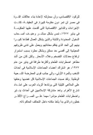 ‫ﻟﻠﺭﻜﻭﺩ ﺍﻻﻗﺘﺼﺎﺩﻯ، ﻭﺃﻥ ﻤﺤﺎﻭﻟﺘﻪ ﻹﻋﺎﺩﺓ ﺒﻨﺎﺀ ﻋﻼﻗﺎﺕ ﺍﻟﻘـﻭﺓ‬
‫ﻓﻰ ﻤﺼﺭ ﻟﻥ ﺘﻤﺭ ﺩﻭﻥ ﻤﻘﺎﻭﻤﺔ ﻜﺒﻴﺭﺓ. ﻓﻰ ﺍﻟﺤﻘﻴﻘـﺔ، ﻜﺎﻨـﺕ‬
‫ﺍﻹﺠﺭﺍﺀﺍﺕ ﻭﺍﻟﺘﺩﺍﺒﻴﺭ ﺍﻻﻗﺘﺼﺎﺩﻴﺔ ﺍﻟﺘﻰ ﺃﻗﺩﻤﺕ ﻋﻠﻴﻬﺎ ﺍﻟﺤﻜﻭﻤـﺔ‬
‫ﻓﻰ ﻴﻨﺎﻴﺭ ٧٧٩١، ﺘﻤﺱ ﺒﺸﻜل ﻤﺒﺎﺸـﺭ ﻭﻋﻨﻴـﻑ ﺃﺼـﺤﺎﺏ‬
‫ﺍﻟﺩﺨﻭل ﺍﻟﻤﺤﺩﻭﺩﺓ ﻭﺍﻟﺜﺎﺒﺘﺔ ﻭﺍﻟﺫﻴﻥ ﻴﺸﻜل ﺍﻟﻌﻤﺎل ﻗﻁﺎﻋﺎ ﻜﺒﻴـﺭﺍ‬
‫ﹰ‬      ‫ﹰ‬
‫ﺒﻴﻨﻬﻡ ﺇﻟﻰ ﺍﻟﺤﺩ ﺍﻟﺫﻯ ﻴﻔﺎﻗﻡ ﻤﻌﺎﻨﺎﺘﻬﻡ ﻭﻴﻌﻤل ﻋﻠﻰ ﺘﺩﻨﻰ ﻅﺭﻭﻓﻬﻡ‬
‫ﺍﻟﻤﻌﻴﺸﻴﺔ ﺇﻟﻰ ﺃﻗﺼﻰ ﺤﺩ ﻤﻤﻜﻥ ﻭﺒﺸﻜل ﻤﻁﺭﺩ ﺒﺴﺒﺏ ﺍﺴﺘﻤﺭﺍﺭ‬
‫ﺍﺭﺘﻔﺎﻉ ﻤﻌﺩﻻﺕ ﺍﻟﺘﻀﺨﻡ ﻭﻏﻼﺀ ﺍﻷﺴﻌﺎﺭ. ﻭﻟﻜﻥ ﻜﺎﻥ ﻤﻥ ﺃﺸﺩ‬
‫ﻤﻅﺎﻫﺭ ﺍﻀﻁﺭﺍﺒﺎﺕ ﺍﻟﻁﻌﺎﻡ ﻭﺃﻜﺜﺭﻫﺎ ﻁﺭﺍﻓﺔ ﻓﻰ ﻴﻨﺎﻴﺭ ﻤﻥ ﻋﺎﻡ‬
‫٧٧٩١، ﻫﻭ ﺍﺸﺘﺭﺍﻙ ﺃﻋﻀﺎﺀ ﺍﻟﺠﻤﺎﻋﺎﺕ ﺍﻹﺴﻼﻤﻴﺔ ﻓﻰ ﺃﺤﺩﺍﺙ‬
‫ﺍﻟﺸﻐﺏ ﻭﻟﻠﻤﺭﺓ ﺍﻷﻭﻟﻰ، ﻭﺇﻟﻰ ﺠﺎﻨﺏ ﻗﻭﻯ ﺍﻟﻤﻌﺎﺭﻀﺔ ﺍﻟﺸـﻌﺒﻴﺔ‬
‫ﺍﻟﻭﻁﻨﻴﺔ. ﻭﻟﻘﺩ ﺼﺒﺕ ﺍﻟﺠﻤﺎﻋﺎﺕ ﺍﻹﺴﻼﻤﻴﺔ ﻜل ﻏﻀﺒﻬﺎ ﻭﺤﻨﻘﻬﺎ‬
‫ﻋﻠﻰ ﺍﻟﻤﻼﻫﻰ ﺍﻟﻠﻴﻠﻴﺔ ﺍﻟﺘﻰ ﻴﺭﺘﺎﺩﻫﺎ ﺃﺜﺭﻴﺎﺀ ﺍﻟﻌﺭﺏ ﻋﻠﻰ ﺍﻤﺘـﺩﺍﺩ‬
‫ﺸﺎﺭﻉ ﺍﻷﻫﺭﺍﻡ. ﻭﺘﻌﺩ ﻤﺸﺎﺭﻜﺔ ﺍﻹﺴﻼﻤﻴﻴﻥ ﻓﻰ ﺃﺤﺩﺍﺙ ﻴﻨـﺎﻴﺭ‬
‫ﻭﺍﻀﻁﺭﺍﺒﺎﺕ ﺍﻟﻁﻌﺎﻡ ﻤﺅﺸﺭﺍ ﻤﻬﻤﺎ ﻋﻠـﻰ ﺍﻟﺼـﺭﺍﻉ ﺍﻷﻜﺜـﺭ‬
                    ‫ﹰ‬    ‫ﹰ‬
    ‫ﺨﻁﻭﺭﺓ ﻭﺍﻟﺫﻯ ﺒﺩﺃ ﻴﺄﺨﺫ ﻤﻜﺎﻨﻪ ﺩﺍﺨل ﺍﻟﺘﺤﺎﻟﻑ ﺍﻟﺤﺎﻜﻡ ﺫﺍﺘﻪ.‬
 