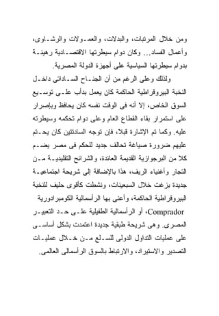 ‫ﻭﻤﻥ ﺨﻼل ﺍﻟﻤﺭﺘﺒﺎﺕ، ﻭﺍﻟﺒﺩﻻﺕ، ﻭﺍﻟﻌﻤـﻭﻻﺕ ﻭﺍﻟﺭﺸـﺎﻭﻯ،‬
‫ﻭﺃﻋﻤﺎل ﺍﻟﻔﺴﺎﺩ… ﻭﻜﺎﻥ ﺩﻭﺍﻡ ﺴﻴﻁﺭﺘﻬﺎ ﺍﻻﻗﺘﺼـﺎﺩﻴﺔ ﺭﻫﻴﻨـﺔ‬
       ‫ﺒﺩﻭﺍﻡ ﺴﻴﻁﺭﺘﻬﺎ ﺍﻟﺴﻴﺎﺴﻴﺔ ﻋﻠﻰ ﺃﺠﻬﺯﺓ ﺍﻟﺩﻭﻟﺔ ﺍﻟﻤﺼﺭﻴﺔ.‬
‫ﻭﻟﺫﻟﻙ ﻭﻋﻠﻰ ﺍﻟﺭﻏﻡ ﻤﻥ ﺃﻥ ﺍﻟﺠﻨـﺎﺡ ﺍﻟﺴـﺎﺩﺍﺘﻰ ﺩﺍﺨـل‬
‫ﺍﻟﻨﺨﺒﺔ ﺍﻟﺒﻴﺭﻭﻗﺭﺍﻁﻴﺔ ﺍﻟﺤﺎﻜﻤﺔ ﻜﺎﻥ ﻴﻌﻤل ﺒﺩﺃﺏ ﻋﻠـﻰ ﺘﻭﺴـﻴﻊ‬
‫ﺍﻟﺴﻭﻕ ﺍﻟﺨﺎﺹ، ﺇﻻ ﺃﻨﻪ ﻓﻰ ﺍﻟﻭﻗﺕ ﻨﻔﺴﻪ ﻜﺎﻥ ﻴﺤﺎﻓﻅ ﻭﺒﺈﺼﺭﺍﺭ‬
‫ﻋﻠﻰ ﺍﺴﺘﻤﺭﺍﺭ ﺒﻘﺎﺀ ﺍﻟﻘﻁﺎﻉ ﺍﻟﻌﺎﻡ ﻭﻋﻠﻰ ﺩﻭﺍﻡ ﺘﺤﻜﻤﻪ ﻭﺴﻴﻁﺭﺘﻪ‬
‫ﻋﻠﻴﻪ. ﻭﻜﻤﺎ ﺘﻡ ﺍﻹﺸﺎﺭﺓ ﻗﺒ ﹰ، ﻓﺈﻥ ﺘﻭﺠﻪ ﺍﻟﺴﺎﺩﺘﺘﻴﻥ ﻜﺎﻥ ﻴﺤـﺘﻡ‬
                              ‫ﻼ‬
                              ‫ﹰ‬
‫ﻋﻠﻴﻬﻡ ﻀﺭﻭﺭﺓ ﺼﻴﺎﻏﺔ ﺘﺤﺎﻟﻑ ﺠﺩﻴﺩ ﻟﻠﺤﻜﻡ ﻓﻰ ﻤﺼﺭ ﻴﻀـﻡ‬
‫ﻜﻼ ﻤﻥ ﺍﻟﺒﺭﺠﻭﺍﺯﻴﺔ ﺍﻟﻘﺩﻴﻤﺔ ﺍﻟﻌﺎﺌﺩﺓ، ﻭﺍﻟﺸﺭﺍﺌﺢ ﺍﻟﺘﻘﻠﻴﺩﻴـﺔ ﻤـﻥ‬
‫ﺍﻟﺘﺠﺎﺭ ﻭﺃﻏﻨﻴﺎﺀ ﺍﻟﺭﻴﻑ، ﻫﺫﺍ ﺒﺎﻹﻀﺎﻓﺔ ﺇﻟﻰ ﺸﺭﻴﺤﺔ ﺍﺠﺘﻤﺎﻋﻴـﺔ‬
‫ﺠﺩﻴﺩﺓ ﺒﺯﻏﺕ ﺨﻼل ﺍﻟﺴﺒﻌﻴﻨﺎﺕ، ﻭﻨﺸﻁﺕ ﻜﺄﻗﻭﻯ ﺤﻠﻴﻑ ﻟﻠﻨﺨﺒﺔ‬
 ‫ﺍﻟﺒﻴﺭﻭﻗﺭﺍﻁﻴﺔ ﺍﻟﺤﺎﻜﻤﺔ، ﻭﺃﻋﻨﻰ ﺒﻬﺎ ﺍﻟﺭﺃﺴﻤﺎﻟﻴﺔ ﺍﻟﻜﻭﻤﺒﺭﺍﺩﻭﺭﻴﺔ‬
‫‪ ،Comprador‬ﺃﻭ ﺍﻟﺭﺃﺴﻤﺎﻟﻴﺔ ﺍﻟﻁﻔﻴﻠﻴﺔ ﻋﻠـﻰ ﺤـﺩ ﺍﻟﺘﻌﺒﻴـﺭ‬
‫ﺍﻟﻤﺼﺭﻯ. ﻭﻫﻰ ﺸﺭﻴﺤﺔ ﻁﺒﻘﻴﺔ ﺠﺩﻴﺩﺓ ﺍﻋﺘﻤﺩﺕ ﺒﺸﻜل ﺃﺴﺎﺴـﻰ‬
‫ﻋﻠﻰ ﻋﻤﻠﻴﺎﺕ ﺍﻟﺘﺩﺍﻭل ﺍﻟﺩﻭﻟﻰ ﻟﻠﺴـﻠﻊ ﻤـﻥ ﺨـﻼل ﻋﻤﻠﻴـﺎﺕ‬
  ‫ﺍﻟﺘﺼﺩﻴﺭ ﻭﺍﻻﺴﺘﻴﺭﺍﺩ، ﻭﺍﻻﺭﺘﺒﺎﻁ ﺒﺎﻟﺴﻭﻕ ﺍﻟﺭﺃﺴﻤﺎﻟﻰ ﺍﻟﻌﺎﻟﻤﻰ.‬
 