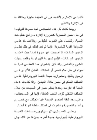 ‫ﻜﺎﺫﺒﺎ ﻤﻥ ﺍﻻﺤﺘﺭﺍﻡ ﻷﻨﻅﻤﺔ ﻫﻰ ﻓﻰ ﺍﻟﺤﻘﻴﻘﺔ ﻋﺎﺠﺯﺓ ﻭﻤﺘﺨﻠﻔـﺔ‬
                                              ‫ﹰ‬
                                     ‫ﻓﻰ ﺍﻹﺩﺍﺭﺓ ﻭﺍﻟﺘﻨﻅﻴﻡ‬
‫ﻭﺒﻴﻨﻤﺎ ﻜﺎﻨﺕ ﻜل ﻫﺫﻩ ﺍﻟﺨﺼﺎﺌﺹ ﺘﺠﺩ ﻤﺴﻭﻏﺎ ﻟﻘﺒﻭﻟﻬـﺎ‬
         ‫ﹰ‬
‫ﻓﻰ ﻅل ﻤﺼﺭ ﺍﻟﻨﺎﺼﺭﻴﺔ ﻜﻀﺭﻭﺭﺓ ﻹﺩﺍﺭﺓ ﺒـﺭﺍﻤﺞ ﻋﻤﻠﻴـﺎﺕ‬
‫ﺍﻟﺘﻨﻤﻴﺔ، ﻭﻟﻠﻘﻀﺎﺀ ﻋﻠﻰ ﺍﻟﺘﻔﺎﻭﺕ ﺍﻟﻁﺒﻘـﻰ ﻭﺒﺎﻻﻋﺘﻤـﺎﺩ ﻋﻠـﻰ‬
‫ﺍﻟﺸﻤﻭﻟﻴﺔ ﺍﻟﻘﻭﻴﺔ ﻟﻠﻨﺎﺼﺭﻴﺔ، ﻓﺈﻨﻬﺎ ﻟﻡ ﺘﻌﺩ ﻜﺫﻟﻙ ﻓﻰ ﻅل ﻨﻅـﺎﻡ‬
‫ﺍﻟﺭﺌﻴﺱ ﺍﻟﺴﺎﺩﺍﺕ، ﺇﺫ ﺃﺼﺒﺤﺕ ﻏﻴﺭ ﻤﺒﺭﺭﺓ ﺘﻤﺎﻤﺎ ﺤﻴﺙ ﺍﻋﺘﻤـﺩ‬
           ‫ﹰ‬
‫ﺍﻟﺭﺌﻴﺱ ﺍﻟﺴـﺎﺩﺍﺕ، ﺍﻷﻴﺩﻴﻭﻟﻭﺠﻴـﺔ ﺍﻟﻠﻴﺒﺭﺍﻟﻴـﺔ ﻭﺍﻗﺘﺼـﺎﺩﻴﺎﺕ‬
‫ﺍﻟﻤﺸﺭﻭﻉ ﺍﻟﺨﺎﺹ. ﻭﻟﻘﺩ ﻜﺎﻥ ﻻﺴﺘﻤﺭﺍﺭ ﻫﺫﺍ ﺍﻟﻨﻤﻁ ﻤﻥ ﺍﻟﺩﻭﻟـﺔ‬
‫ﺴﻭﺍﺀ ﻓﻰ ﻅل ﺤﻜﻡ ﻨﺎﺼﺭ ﺃﻭ ﺍﻟﺴﺎﺩﺍﺕ، ﺍﻟﻔﻀل ﺍﻷﻜﺒـﺭ ﻓـﻰ‬
‫ﺘﺭﺴﻴﺦ ﻭﺘﺄﻜﻴﺩ ﻭﺍﺴﺘﻤﺭﺍﺭﻴﺔ ﻫﻴﻤﻨﺔ ﺍﻟﻨﺨﺒﺔ ﺍﻟﺒﻴﺭﻭﻗﺭﺍﻁﻴﺔ ﻋﻠـﻰ‬
‫ﺍﻟﺘﺤﺎﻟﻑ ﺍﻟﺤﺎﻜﻡ ﻓﻰ ﻤﺼﺭ ﺨﻼل ﺍﻟﻌﻬﺩﻴﻥ. ﻭﺇﺫﺍ ﻜﺎﻨـﺕ ﻫـﺫﻩ‬
‫ﺍﻟﻨﺨﺒﺔ ﻗﺩ ﺍﻨﻔﺭﺩﺕ ﻭﺤﺩﻫﺎ ﺒﺤﻜﻡ ﻤﺼﺭ ﻓﻰ ﺍﻟﺴﺘﻴﻨﺎﺕ ﻤﻥ ﺨﻼل‬
‫ﺍﻟﺘﺤﺎﻟﻑ ﺍﻟﺸﻜﻠﻰ ﻟﻘﻭﻯ ﺍﻟﺸﻌﺏ ﺍﻟﻌﺎﻤﻠﺔ، ﻓﺈﻨﻬﺎ ﻓﻰ ﺍﻟﺴـﺒﻌﻴﻨﺎﺕ،‬
‫ﻭﻋﻠﻰ ﻭﺠﻪ ﺍﻟﺩﻗﺔ ﺍﻟﻌﻨﺎﺼﺭ ﺍﻟﻴﻤﻴﻨﻴﺔ ﻤﻨﻬﺎ، ﺘﺤﺎﻟﻔﺕ ﻤﻊ ﺨﺼـﻭﻡ‬
  ‫ﻭﺃﻋﺩﺍﺀ ﺍﻟﻨﺎﺼﺭﻴﺔ ﻭﺍﺴﺘﻤﺭﺕ ﻓﻰ ﺍﺤﺘﻜﺎﺭ ﺴﻠﻁﺔ ﺍﻟﺩﻭﻟﺔ ﺃﻴﻀﺎ.‬
   ‫ﹰ‬
‫ﻭﻋﻠ ـﻰ ﺍﻟﻤﺴ ـﺘﻭﻯ ﺍﻷﻴ ـﺩﻴﻭﻟﻭﺠﻰ ﺼ ـﺎﻏﺕ ﺍﻟﻨﺨﺒ ـﺔ‬
 ‫ـ‬          ‫ـ‬          ‫ـ‬        ‫ـ‬       ‫ـ‬
‫ﺍﻟﺒﻴﺭﻭﻗﺭﺍﻁﻴﺔ ﺃﻴﺩﻴﻭﻟﻭﺠﻴﺔ ﺠﺩﻴﺩﺓ ﺃﻫﻡ ﻤﺎ ﻴﻤﻴﺯﻫﺎ ﻫﻭ ﺍﻟﺘﺸـﻭﺵ‬
 