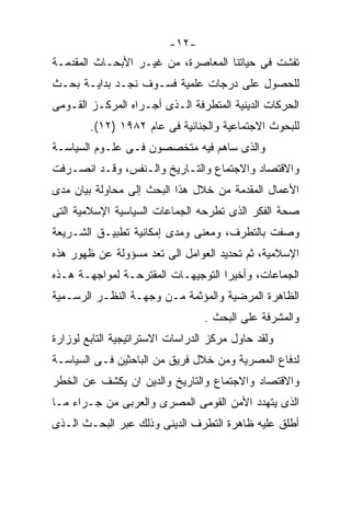 ‫-٢١-‬
‫ﺘﻔﺸﺕ ﻓﻰ ﺤﻴﺎﺘﻨﺎ ﺍﻟﻤﻌﺎﺼﺭﺓ، ﻤﻥ ﻏﻴـﺭ ﺍﻷﺒﺤـﺎﺙ ﺍﻟﻤﻘﺩﻤـﺔ‬
‫ﻟﻠﺤﺼﻭل ﻋﻠﻰ ﺩﺭﺠﺎﺕ ﻋﻠﻤﻴﺔ ﻓﺴـﻭﻑ ﻨﺠـﺩ ﺒﺩﺍﻴـﺔ ﺒﺤـﺙ‬
‫ﺍﻟﺤﺭﻜﺎﺕ ﺍﻟﺩﻴﻨﻴﺔ ﺍﻟﻤﺘﻁﺭﻓﺔ ﺍﻟـﺫﻯ ﺃﺠـﺭﺍﻩ ﺍﻟﻤﺭﻜـﺯ ﺍﻟﻘـﻭﻤﻰ‬
        ‫ﻟﻠﺒﺤﻭﺙ ﺍﻻﺠﺘﻤﺎﻋﻴﺔ ﻭﺍﻟﺠﻨﺎﺌﻴﺔ ﻓﻰ ﻋﺎﻡ ٢٨٩١ )٢١(.‬
‫ﻭﺍﻟﺫﻯ ﺴﺎﻫﻡ ﻓﻴﻪ ﻤﺘﺨﺼﺼﻭﻥ ﻓـﻰ ﻋﻠـﻭﻡ ﺍﻟﺴﻴﺎﺴـﺔ‬
‫ﻭﺍﻻﻗﺘﺼﺎﺩ ﻭﺍﻻﺠﺘﻤﺎﻉ ﻭﺍﻟﺘـﺎﺭﻴﺦ ﻭﺍﻟـﻨﻔﺱ، ﻭﻗـﺩ ﺍﻨﺼـﺭﻓﺕ‬
‫ﺍﻷﻋﻤﺎل ﺍﻟﻤﻘﺩﻤﺔ ﻤﻥ ﺨﻼل ﻫﺫﺍ ﺍﻟﺒﺤﺙ ﺇﻟﻰ ﻤﺤﺎﻭﻟﺔ ﺒﻴﺎﻥ ﻤﺩﻯ‬
‫ﺼﺤﺔ ﺍﻟﻔﻜﺭ ﺍﻟﺫﻯ ﺘﻁﺭﺤﻪ ﺍﻟﺠﻤﺎﻋﺎﺕ ﺍﻟﺴﻴﺎﺴﻴﺔ ﺍﻹﺴﻼﻤﻴﺔ ﺍﻟﺘﻰ‬
‫ﻭﺼﻔﺕ ﺒﺎﻟﺘﻁﺭﻑ، ﻭﻤﻌﻨﻰ ﻭﻤﺩﻯ ﺇﻤﻜﺎﻨﻴﺔ ﺘﻁﺒﻴـﻕ ﺍﻟﺸـﺭﻴﻌﺔ‬
‫ﺍﻹﺴﻼﻤﻴﺔ، ﺜﻡ ﺘﺤﺩﻴﺩ ﺍﻟﻌﻭﺍﻤل ﺍﻟﻰ ﺘﻌﺩ ﻤﺴﺅﻭﻟﺔ ﻋﻥ ﻅﻬﻭﺭ ﻫﺫﻩ‬
‫ﺍﻟﺠﻤﺎﻋﺎﺕ، ﻭﺃﺨﻴﺭﺍ ﺍﻟﺘﻭﺠﻴﻬـﺎﺕ ﺍﻟﻤﻘﺘﺭﺤـﺔ ﻟﻤﻭﺍﺠﻬـﺔ ﻫـﺫﻩ‬
                                   ‫ﹰ‬
‫ﺍﻟﻅﺎﻫﺭﺓ ﺍﻟﻤﺭﻀﻴﺔ ﻭﺍﻟﻤﺅﺜﻤﺔ ﻤـﻥ ﻭﺠﻬـﺔ ﺍﻟﻨﻅـﺭ ﺍﻟﺭﺴـﻤﻴﺔ‬
                                 ‫ﻭﺍﻟﻤﺸﺭﻓﺔ ﻋﻠﻰ ﺍﻟﺒﺤﺙ .‬
‫ﻭﻟﻘﺩ ﺤﺎﻭل ﻤﺭﻜﺯ ﺍﻟﺩﺭﺍﺴﺎﺕ ﺍﻻﺴﺘﺭﺍﺘﻴﺠﻴﺔ ﺍﻟﺘﺎﺒﻊ ﻟﻭﺯﺍﺭﺓ‬
‫ﻟﺩﻓﺎﻉ ﺍﻟﻤﺼﺭﻴﺔ ﻭﻤﻥ ﺨﻼل ﻓﺭﻴﻕ ﻤﻥ ﺍﻟﺒﺎﺤﺜﻴﻥ ﻓـﻰ ﺍﻟﺴﻴﺎﺴـﺔ‬
‫ﻭﺍﻻﻗﺘﺼﺎﺩ ﻭﺍﻻﺠﺘﻤﺎﻉ ﻭﺍﻟﺘﺎﺭﻴﺦ ﻭﺍﻟﺩﻴﻥ ﺍﻥ ﻴﻜﺸﻑ ﻋﻥ ﺍﻟﺨﻁﺭ‬
‫ﺍﻟﺫﻯ ﻴﺘﻬﺩﺩ ﺍﻷﻤﻥ ﺍﻟﻘﻭﻤﻰ ﺍﻟﻤﺼﺭﻯ ﻭﺍﻟﻌﺭﺒﻰ ﻤﻥ ﺠـﺭﺍﺀ ﻤـﺎ‬
‫ﺃﻁﻠﻕ ﻋﻠﻴﻪ ﻅﺎﻫﺭﺓ ﺍﻟﺘﻁﺭﻑ ﺍﻟﺩﻴﻨﻰ ﻭﺫﻟﻙ ﻋﺒﺭ ﺍﻟﺒﺤـﺙ ﺍﻟـﺫﻯ‬
 