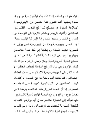 ‫ﻭﺍﻻﻀﻁﺭﺍﺏ ﻭﺍﻟﺨﻠﻁ، ﺇﺫ ﺘﺸﻜﻠﺕ ﻫﺫﻩ ﺍﻷﻴﺩﻴﻭﻟﻭﺠﻴﺔ ﻤﻥ ﺭﻭﺍﻓﺩ‬
‫ﻋﺩﻴﺩﺓ ﻭﻤﺘﺒﺎﻴﻨﺔ ﺃﺸﺩ ﺍﻟﺘﺒﺎﻴﻥ. ﻓﺜﻤﺔ ﻋﻨﺎﺼﺭ ﻤﻥ ﺍﻷﻴﺩﻴﻭﻟﻭﺠﻴـﺔ‬
‫ﺍﻹﺴﻼﻤﻴﺔ ﺍﻟﻤﻌﺒﺭﺓ ﻋﻥ ﻤﺼﺎﻟﺢ ﺸـﺭﺍﺌﺢ ﺍﻟﺘﺠـﺎﺭ ﺍﻟﺘﻘﻠﻴـﺩﻴﻴﻥ‬
‫ﺍﻟﻤﺤﺎﻓﻅﻴﻥ ﻭﺃﻏﻨﻴﺎﺀ ﺍﻟﺭﻴﻑ. ﻭﺒﺎﻟﻨﻅﺭ ﻟﻠﺘﻭﺠﻪ ﺇﻟﻰ ﺍﻟﺘﻭﺴﻊ ﻓـﻰ‬
‫ﺍﻟﻤﺸﺭﻭﻉ ﺍﻟﺨﺎﺹ ﻭﺘﻤﺠﻴﺩﻩ ﺘﺤﺕ ﺭﺍﻴﺔ ﺍﻟﻠﻴﺒﺭﺍﻟﻴﺔ ﺍﻻﻗﺘﺼـﺎﺩﻴﺔ،‬
‫ﻨﺠﺩ ﻋﻨﺎﺼﺭ ﺃﻴﺩﻴﻭﻟﻭﺠﻴﺔ ﻭﺍﻓﺩﺓ ﻤﻥ ﺃﻴﺩﻴﻭﻟﻭﺠﻴﺔ ﺍﻟﺒﻭﺭﺠﻭﺍﺯﻴـﺔ‬
‫ﺍﻟﻤﺼﺭﻴﺔ ﺍﻟﻘﺩﻴﻤﺔ ﺍﻟﻌﺎﺌﺩﺓ. ﻭﺒﺎﻹﻀﺎﻓﺔ ﺇﻟﻰ ﺫﻟﻙ ﺜﻤـﺔ ﻋﻨﺎﺼـﺭ‬
‫ﺃﻴﺩﻴﻭﻟﻭﺠﻴﺔ ﺘﻌﺒﺭ ﻋﻥ ﻨﺯﻋﺔ ﺍﻟﺤﺘﻤﻴﺔ ﺍﻟﺘﻜﻨﻭﻟﻭﺠﻴﺔ ﺍﻟﻤﻌﺒﺭﺓ ﻋـﻥ‬
‫ﻤﺼﺎﻟﺢ ﺍﻟﻨﺨﺒﺔ ﺍﻟﺒﻴﺭﻭﻗﺭﺍﻁﻴﺔ. ﻭﻟﻜﻥ ﻭﻋﻠﻰ ﺍﻟﺭﻏﻡ ﻤـﻥ ﺫﻟـﻙ‬
‫ﺍﻟﺘﺒﺎﻴﻥ ﺍﻷﻴﺩﻴﻭﻟﻭﺠﻰ ﺒﻴﻥ ﺍﻟﺸﺭﺍﺌﺢ ﺍﻟﻤﻜﻭﻨﺔ ﻟﻠﺘﺤﺎﻟﻑ ﺍﻟﺤﺎﻜﻡ، ﺇﻻ‬
‫ﺃﻨﻪ، ﺒﺎﻟﻨﻅﺭ ﺇﻟﻰ ﺸﻤﻭﻟﻴﺔ ﻭﺴﻴﻁﺭﺓ ﺍﻹﺴﻼﻡ ﻋﻠﻰ ﻤﺠﻤل ﺍﻟﻔﻀﺎﺀ‬
‫ﺍﻻﺠﺘﻤﺎﻋﻰ، ﻓﻘﺩ ﻜﺎﻨﺕ ﺃﻴﺩﻴﻭﻟﻭﺠﻴﺔ ﺸﺭﺍﺌﺢ ﺍﻟﺘﺠـﺎﺭ ﻭﺃﻏﻨﻴـﺎﺀ‬
‫ﺍﻟﺭﻴﻑ ﺍﻟﻤﺤﺎﻓﻅﻴﻥ ﻫﻰ ﺍﻷﻴﺩﻴﻭﻟﻭﺠﻴﺔ ﺍﻟﻤﻬﻴﻤﻨﺔ ﻋﻠﻰ ﺍﻟﻤﺠﺘﻤـﻊ‬
‫ﺍﻟﻤﺼﺭﻯ. ﺇﻻ ﺃﻥ ﺍﻟﻨﺨﺒﺔ ﺍﻟﺒﻴﺭﻭﻗﺭﺍﻁﻴﺔ ﺍﻟﺤﺎﻜﻤﺔ، ﻭﺭﻏﺒﺔ ﻓـﻰ‬
‫ﺇﺤﺩﺍﺙ ﻨﻭﻉ ﻤﻥ ﺍﻟﺘﻭﺍﺯﻥ ﻤﻊ ﺍﻟﻬﻴﻤﻨﺔ ﺍﻷﻴﺩﻴﻭﻟﻭﺠﻴﺔ ﻟﻺﺴﻼﻤﻴﻴﻥ،‬
‫ﻓﺈﻨﻬﺎ ﻟﺠﺄﺕ ﺇﻟﻰ ﺍﺴﺘﻌﺎﺭﺓ ﻋﻨﺎﺼﺭ ﻤـﻥ ﺃﻴـﺩﻴﻭﻟﻭﺠﻴﺎ ﺍﻟﻨﺨـﺏ‬
‫ﺍﻟﺘﻘﻠﻴﺩﻴﺔ ﺍﻟﻤﺼﺭﻴﺔ ﻜﺄﻴﺩﻴﻭﻟﻭﺠﻴﺎ ﻓﺭﻋﻴـﺔ، ﻭﻤـﻥ ﺜـﻡ ﻜﺎﻨـﺕ‬
‫ﺍﻟﺘﻭﺠﻬﺎﺕ ﺍﻟﺩﻴﻤﻘﺭﺍﻁﻴﺔ ﺍﻟﺸﻜﻠﻴﺔ ﻟﻨﻅـﺎﻡ ﺍﻟـﺭﺌﻴﺱ ﺍﻟﺴـﺎﺩﺍﺕ،‬
 