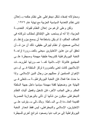 ‫ﻭﻤﺤﺎﻭﻻﺘﻪ ﺇﻀﻔﺎﺀ ﺸﻜل ﺩﻴﻤﻘﺭﺍﻁﻰ ﻋﻠﻰ ﻨﻅﺎﻡ ﺤﻜﻤﻪ ﺒـﺈﻋﻼﻥ‬
  ‫ﺘﺒﻨﻰ ﻨﻅﺎﻡ ﺍﻟﺘﻌﺩﺩﻴﺔ ﺍﻟﺴﻴﺎﺴﻴﺔ ﺍﻟﺤﺯﺒﻴﺔ ﻤﻊ ﻨﻬﺎﻴﺔ ﻋﺎﻡ ٦٧٩١.‬
‫ﻭﻟﻜﻥ ﻭﻋﻠﻰ ﺍﻟﺭﻏﻡ ﻤﻥ ﺇﻋﻼﻥ ﺍﻟﻨﻅﺎﻡ ﻟﻘﺒﻭﻟﻪ. ﺍﻟﺘﻌﺩﺩﻴـﺔ‬
‫ﺍﻟﺤﺯﺒﻴﺔ، ﺇﻻ ﺃﻨﻪ ﻟﻡ ﻴﺴﺘﺤﺏ ﻋﻠﻰ ﺍﻹﻁﻼﻕ ﻟﻤﻁﺎﻟﺏ ﺸﺭﻜﺎﺌﻪ ﻓﻰ‬
‫ﺍﻟﺘﺤﺎﻟﻑ ﺍﻟﺤﺎﻜﻡ، ﺇﺫ ﻟﻡ ﻴﻜﻥ ﺒﺎﺴﺘﻁﺎﻋﺔ ﺃﻥ ﻴﺴﻤﺢ ﺒﺒﺯﻭﻍ ﻨﻅـﺎﻡ‬
‫ﺇﺴﻼﻤﻰ ﺼﺤﻴﺢ، ﺃﻭ ﻨﻅﺎﻡ ﻟﻴﺒﺭﺍﻟﻰ ﺤﻘﻴﻘﻰ، ﺫﻟﻙ ﺃﻥ ﻤﻥ ﺸـﺄﻥ‬
‫ﺘﺤﻘﻕ ﺃﻯ ﻤﻥ ﻫﺫﻴﻥ ﺍﻻﺨﺘﻴﺎﺭﻴﻥ ﺴﻴﻌﻨﻰ ﺒﺎﻟﻀـﺭﻭﺭﺓ ﺇﺯﺍﺤـﺔ‬
‫ﺍﻟﻨﺨﺒﺔ ﺍﻟﺒﻴﺭﻭﻗﺭﺍﻁﻴﺔ ﻜﺸﺭﻴﺤﺔ ﻁﺒﻘﻴﺔ ﻤﻬﻴﻤﻨﺔ ﻭﻤﺴﻴﻁﺭﺓ ﻋﻠـﻰ‬
‫ﺍﻟﻤﺠﺘﻤﻊ. ﻓﺎﻟﺩﻭﻟﺔ ﺍﻹﺴـﻼﻤﻴﺔ ﻜﻤـﺎ ﺼـﻭﺭﺘﻬﺎ ﺃﻁﺭﻭﺤـﺎﺕ‬
‫ﺍﻹﺴﻼﻤﻴﻴﻥ ﻜﺎﻨﺕ ﺘﻌﻨﻰ ﺒﺎﻟﻀﺭﻭﺭﺓ ﺘﺭﻜﺯ ﺍﻟﺴﻠﻁﺔ ﻓـﻰ ﺃﻴـﺩﻯ‬
‫ﺍﻹﺨﻭﺍﻥ ﺍﻟﻤﺴﻠﻤﻴﻥ ﺃﻭ ﻤﻤﺜﻠﻴﻬﻡ ﻤﻥ ﺭﺠﺎل ﺍﻟﺩﻴﻥ ﺍﻹﺴﻼﻤﻰ. ﻭﺇﺫﺍ‬
‫ﻤﺎ ﺤﺩﺙ ﻫﺫﺍ ﻓﻌ ﹰ، ﻓﺈﻥ ﺍﻟﻨﺨﺒﺔ ﺍﻟﺒﻴﺭﻭﻗﺭﺍﻁﻴـﺔ ﺴـﺘﺘﺨﻠﻰ ﻓـﻰ‬
                                      ‫ﻼ‬
                                      ‫ﹰ‬
‫ﺍﻟﻨﻬﺎﻴﺔ ﻋﻥ ﻭﻀﻌﻴﺘﻬﺎ ﻜﻔﺌﺔ ﻤﻬﻴﻤﻨﺔ ﺴﻴﺎﺴﻴﺎ ﺩﺍﺨل ﺠﺒﻬﺔ ﺍﻟﺴﻠﻁﺔ‬
                 ‫ﹰ‬
‫ﺍﻟﺤﻜﻡ. ﻭﻋﻠﻰ ﺍﻟﺠﺎﻨﺏ ﺍﻵﺨﺭ، ﻓﺈﻥ ﺘﺸﻐﻴل ﻭﺘﻔﻌﻴل ﺁﻟﻴﺎﺕ ﺍﻟﻨﻅﺎﻡ‬
‫ﺍﻟﺩﻴﻤﻘﺭﺍﻁﻰ ﺴﻴﻜﻭﻥ ﻤﻥ ﺸﺄﻨﻬﺎ ﺃﻥ ﺘﺄﺘﻰ ﺒﺎﻟﺒﺭﺠﻭﺍﺯﻴﺔ ﺍﻟﻤﺼﺭﻴﺔ‬
‫ﺍﻟﻘﺩﻴﻤﺔ ﺍﻟﻌﺎﺌـﺩﺓ ﺇﻟـﻰ ﺍﻟﺴـﻠﻁﺔ. ﻭﺒﺎﻟﺘـﺎﻟﻰ ﺴـﻴﺘﺭﺘﺏ ﻋﻠـﻰ‬
‫ﺍﻻﺨﺘﻴﺎﺭﻴﻥ، ﺍﻹﺴﻼﻤﻰ ﻭﺍﻟﺩﻴﻤﻘﺭﺍﻁﻰ، ﻟﻴﺱ ﻓﻘﻁ ﺍﻨﺤﺩﺍﺭ ﺍﻟﻨﺨﺒﺔ‬
‫ﺍﻟﺒﻴﺭﻭﻗﺭﺍﻁﻴﺔ ﺇﻟﻰ ﻤﺭﺍﺘﺏ ﺩﻨﻴﺎ ﻭﺼﻌﻭﺩ ﺸﺭﺍﺌﺢ ﺃﺨﺭﻯ ﻟﻠﺴﻴﻁﺭﺓ‬
 