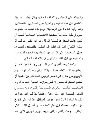 ‫ﻭﺍﻟﻬﻴﻤﻨﺔ ﻋﻠﻰ ﺍﻟﻤﺠﺘﻤﻊ ﻭﺍﻟﺘﺤﺎﻟﻑ ﺍﻟﺤﺎﻜﻡ، ﻭﻟﻜﻥ ﺃﻴﻀـﺎ ﺴـﻴﺘﻡ‬
      ‫ﹰ‬
‫ﺍﻟﺘﺨﻠﺹ ﻤﻥ ﻫﺫﻩ ﺍﻟﻨﺨﺒﺔ ﻭﺇﺯﺍﺤﺘﻬﺎ ﻋﻠﻰ ﺍﻟﻤﺴﺘﻭﻯ ﺍﻻﻗﺘﺼﺎﺩﻯ.‬
‫ﻭﻜﻤﺎ ﺭﺃﻴﻨﺎ ﻗﺒ ﹰ، ﻓـﺈﻥ ﺍﻟﻭﺴـﻴﻠﺔ ﺍﻟﻭﺤﻴـﺩﺓ ﺍﻟﻤﺘﺎﺤـﺔ ﻟﻠﻨﺨﺒـﺔ‬
                                         ‫ﻼ‬
                                         ‫ﹰ‬
‫ﺍﻟﺒﻴﺭﻭﻗﺭﺍﻁﻴﺔ ﻟﻤﻤﺎﺭﺴﺔ ﻤﻠﻜﻴﺘﻬﺎ ﺍﻻﻗﺘﺼﺎﺩﻴﺔ ﺍﻟﺠﻤﺎﻋﻴﺔ ﻟﻠﻘﻁـﺎﻉ‬
‫ﺍﻟﻌﺎﻡ، ﻜﺎﻨﺕ ﺍﺤﺘﻜﺎﺭﻫﺎ ﻟﺴﻠﻁﺔ ﺍﻟﺩﻭﻟﺔ ﻭﻫﻭ ﺃﻤﺭ ﻴﻔﺴﺭ ﻟﻨﺎ ﻟﻤـﺎﺫﺍ‬
‫ﺍﺴﺘﻤﺭ ﺍﻟﻘﻁﺎﻉ ﺍﻟﻌﺎﻡ ﻓﻰ ﺍﻟﺒﻘﺎﺀ ﻓﻰ ﺍﻟﻨﻅﺎﻡ ﺍﻻﻗﺘﺼﺎﺩﻯ ﺍﻟﻤﺼﺭﻯ‬
‫ﺨﻼل ﺍﻟﺴﺒﻌﻴﻨﺎﺕ ﻋﻠﻰ ﺍﻟﺭﻏﻡ ﻤﻥ ﺍﻟﻤﺤﺎﻭﻻﺕ ﺍﻟﻌﺩﻴﺩﺓ ﻟﺘـﺩﻤﻴﺭﻩ‬
        ‫ﻭﺘﺼﻔﻴﺘﻪ ﻤﻥ ﻗﺒل ﺍﻟﻔﺌﺎﺕ ﺍﻷﺨﺭﻯ ﻓﻰ ﺍﻟﺘﺤﺎﻟﻑ ﺍﻟﺤﺎﻜﻡ.‬
‫ﻭﺜﻤﺔ ﺸﻭﺍﻫﺩ ﺃﺨﺭﻯ ﺘﻔﺴﺭ ﻟﻨـﺎ ﻭﺒﺩﺭﺠـﺔ ﻜﺎﻓﻴـﺔ ﻤـﻥ‬
‫ﺍﻟﻭﻀﻭﺡ، ﺫﻟﻙ ﺍﻻﻀـﻁﺭﺍﺏ ﻭﺍﻟﺘﺸـﻭﺵ ﻭﻋـﺩﻡ ﺍﻟﻭﻀـﻭﺡ‬
‫ﺍﻷﻴﺩﻴﻭﻟﻭﺠﻰ ﺨﻼل ﻓﺘﺭﺓ ﺤﻜﻡ ﺍﻟﺭﺌﻴﺱ ﺍﻟﺴﺎﺩﺍﺕ. ﻤﻥ ﺃﻫﻤﻬﺎ ﺃﻥ‬
‫ﺍﻟﻨﻅﺎﻡ ﺍﻟﺤﺎﻜﻡ ﻟﻡ ﻴﺴﻤﺢ ﻻ ﻟﻠﺒﻭﺭﺠﻭﺍﺯﻴﺔ ﺍﻟﻘﺩﻴﻤﺔ ﺍﻟﻌﺎﺌـﺩﺓ، ﻭﻻ‬
‫ﻟﻺﺴﻼﻤﻴﻴﻥ ﺒﺘﺄﺴﻴﺱ ﻤﻨﺎﺒﺭﻫﻡ ﺍﻟﺴﻴﺎﺴـﻴﺔ ﻭﻟﻜـﻥ ﺩﻭﻥ ﻤﺴـﻭﻍ‬
‫ﻗﺎﻨﻭﻨﻰ ﻜﻤﻨﻅﻤﺔ ﻏﻴﺭ ﻤﺸﺭﻭﻋﺔ. ﻭﻋﻨﺩﻤﺎ ﺤﺎﻭﻟﺕ ﺍﻟﺒﻭﺭﺠﻭﺍﺯﻴﺔ‬
‫ﺍﻟﻘﺩﻴﻤﺔ ﺍﻟﻌﺎﺌﺩﺓ ﺃﻥ ﺘﺅﺴﺱ ﺤﺯﺒﻬﺎ ﺍﻟﻤﺴﺘﻘل ﺍﻋﺘﻤﺎﺩﺍ ﻋﻠﻰ ﺘﺎﺭﻴﺦ‬
          ‫ﹰ‬
‫ﺤﺯﺏ ﺍﻟﻭﻓﺩ ﻭﻨﻀﺎﻟﻪ ﻗﺒل ﻋﺎﻡ ٢٥٩١ ﻤـﻥ ﺃﺠـل ﺍﻻﺴـﺘﻘﻼل‬
‫ﺍﻟﻭﻁﻨﻰ، ﻨﺠﺤﺕ ﺒﺎﻟﻔﻌل، ﻭﻟﻜﻥ، ﻭﺒﻌﺩ ﻤﺭﻭﺭ ﺸﻬﺭﻴﻥ ﺍﺜﻨﻴﻥ ﻓﻘﻁ‬
 