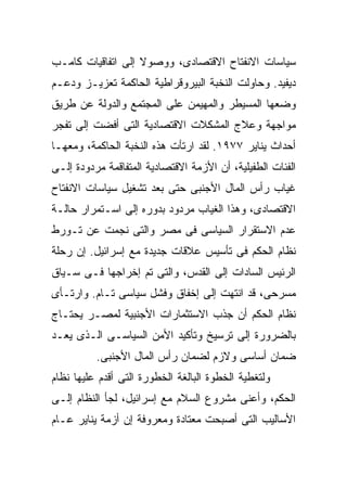 ‫ﺴﻴﺎﺴﺎﺕ ﺍﻻﻨﻔﺘﺎﺡ ﺍﻻﻗﺘﺼﺎﺩﻯ، ﻭﻭﺼﻭﻻ ﺇﻟﻰ ﺍﺘﻔﺎﻗﻴﺎﺕ ﻜﺎﻤـﺏ‬
                   ‫ﹰ‬
‫ﺩﻴﻔﻴﺩ. ﻭﺤﺎﻭﻟﺕ ﺍﻟﻨﺨﺒﺔ ﺍﻟﺒﻴﺭﻭﻗﺭﺍﻁﻴﺔ ﺍﻟﺤﺎﻜﻤﺔ ﺘﻌﺯﻴـﺯ ﻭﺩﻋـﻡ‬
‫ﻭﻀﻌﻬﺎ ﺍﻟﻤﺴﻴﻁﺭ ﻭﺍﻟﻤﻬﻴﻤﻥ ﻋﻠﻰ ﺍﻟﻤﺠﺘﻤﻊ ﻭﺍﻟﺩﻭﻟﺔ ﻋﻥ ﻁﺭﻴﻕ‬
‫ﻤﻭﺍﺠﻬﺔ ﻭﻋﻼﺝ ﺍﻟﻤﺸﻜﻼﺕ ﺍﻻﻗﺘﺼﺎﺩﻴﺔ ﺍﻟﺘﻰ ﺃﻓﻀﺕ ﺇﻟﻰ ﺘﻔﺠﺭ‬
‫ﺃﺤﺩﺍﺙ ﻴﻨﺎﻴﺭ ٧٧٩١. ﻟﻘﺩ ﺍﺭﺘﺄﺕ ﻫﺫﻩ ﺍﻟﻨﺨﺒﺔ ﺍﻟﺤﺎﻜﻤﺔ، ﻭﻤﻌﻬـﺎ‬
‫ﺍﻟﻔﺌﺎﺕ ﺍﻟﻁﻔﻴﻠﻴﺔ، ﺃﻥ ﺍﻷﺯﻤﺔ ﺍﻻﻗﺘﺼﺎﺩﻴﺔ ﺍﻟﻤﺘﻔﺎﻗﻤﺔ ﻤﺭﺩﻭﺩﺓ ﺇﻟـﻰ‬
‫ﻏﻴﺎﺏ ﺭﺃﺱ ﺍﻟﻤﺎل ﺍﻷﺠﻨﺒﻰ ﺤﺘﻰ ﺒﻌﺩ ﺘﺸﻐﻴل ﺴﻴﺎﺴﺎﺕ ﺍﻻﻨﻔﺘﺎﺡ‬
‫ﺍﻻﻗﺘﺼﺎﺩﻯ، ﻭﻫﺫﺍ ﺍﻟﻐﻴﺎﺏ ﻤﺭﺩﻭﺩ ﺒﺩﻭﺭﻩ ﺇﻟﻰ ﺍﺴـﺘﻤﺭﺍﺭ ﺤﺎﻟـﺔ‬
‫ﻋﺩﻡ ﺍﻻﺴﺘﻘﺭﺍﺭ ﺍﻟﺴﻴﺎﺴﻰ ﻓﻰ ﻤﺼﺭ ﻭﺍﻟﺘﻰ ﻨﺠﻤﺕ ﻋﻥ ﺘـﻭﺭﻁ‬
‫ﻨﻅﺎﻡ ﺍﻟﺤﻜﻡ ﻓﻰ ﺘﺄﺴﻴﺱ ﻋﻼﻗﺎﺕ ﺠﺩﻴﺩﺓ ﻤﻊ ﺇﺴﺭﺍﺌﻴل. ﺇﻥ ﺭﺤﻠﺔ‬
‫ﺍﻟﺭﺌﻴﺱ ﺍﻟﺴﺎﺩﺍﺕ ﺇﻟﻰ ﺍﻟﻘﺩﺱ، ﻭﺍﻟﺘﻰ ﺘﻡ ﺇﺨﺭﺍﺠﻬﺎ ﻓـﻰ ﺴـﻴﺎﻕ‬
‫ﻤﺴﺭﺤﻰ، ﻗﺩ ﺍﻨﺘﻬﺕ ﺇﻟﻰ ﺇﺨﻔﺎﻕ ﻭﻓﺸل ﺴﻴﺎﺴﻰ ﺘـﺎﻡ. ﻭﺍﺭﺘـﺄﻯ‬
‫ﻨﻅﺎﻡ ﺍﻟﺤﻜﻡ ﺃﻥ ﺠﺫﺏ ﺍﻻﺴﺘﺜﻤﺎﺭﺍﺕ ﺍﻷﺠﻨﺒﻴﺔ ﻟﻤﺼـﺭ ﻴﺤﺘـﺎﺝ‬
‫ﺒﺎﻟﻀﺭﻭﺭﺓ ﺇﻟﻰ ﺘﺭﺴﻴﺦ ﻭﺘﺄﻜﻴﺩ ﺍﻷﻤﻥ ﺍﻟﺴﻴﺎﺴـﻰ ﺍﻟـﺫﻯ ﻴﻌـﺩ‬
          ‫ﻀﻤﺎﻥ ﺃﺴﺎﺴﻰ ﻭﻻﺯﻡ ﻟﻀﻤﺎﻥ ﺭﺃﺱ ﺍﻟﻤﺎل ﺍﻷﺠﻨﺒﻰ.‬
‫ﻭﻟﺘﻐﻁﻴﺔ ﺍﻟﺨﻁﻭﺓ ﺍﻟﺒﺎﻟﻐﺔ ﺍﻟﺨﻁﻭﺭﺓ ﺍﻟﺘﻰ ﺃﻗﺩﻡ ﻋﻠﻴﻬﺎ ﻨﻅﺎﻡ‬
‫ﺍﻟﺤﻜﻡ، ﻭﺃﻋﻨﻰ ﻤﺸﺭﻭﻉ ﺍﻟﺴﻼﻡ ﻤﻊ ﺇﺴﺭﺍﺌﻴل، ﻟﺠﺄ ﺍﻟﻨﻅﺎﻡ ﺇﻟـﻰ‬
‫ﺍﻷﺴﺎﻟﻴﺏ ﺍﻟﺘﻰ ﺃﺼﺒﺤﺕ ﻤﻌﺘﺎﺩﺓ ﻭﻤﻌﺭﻭﻓﺔ ﺇﻥ ﺃﺯﻤﺔ ﻴﻨﺎﻴﺭ ﻋـﺎﻡ‬
 