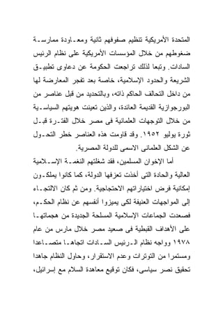 ‫ﺍﻟﻤﺘﺤﺩﺓ ﺍﻷﻤﺭﻴﻜﻴﺔ ﺘﻨﻅﻴﻡ ﺼﻔﻭﻓﻬﻡ ﺜﺎﻨﻴﺔ ﻭﻤﻌـﺎﻭﺩﺓ ﻤﻤﺎﺭﺴـﺔ‬
‫ﻀﻐﻭﻁﻬﻡ ﻤﻥ ﺨﻼل ﺍﻟﻤﺅﺴﺴﺎﺕ ﺍﻷﻤﺭﻴﻜﻴﺔ ﻋﻠﻰ ﻨﻅﺎﻡ ﺍﻟﺭﺌﻴﺱ‬
‫ﺍﻟﺴﺎﺩﺍﺕ. ﻭﺘﺒﻌﺎ ﻟﺫﻟﻙ ﺘﺭﺍﺠﻌﺕ ﺍﻟﺤﻜﻭﻤﺔ ﻋﻥ ﺩﻋﺎﻭﻯ ﺘﻁﺒﻴـﻕ‬
                                    ‫ﹰ‬
‫ﺍﻟﺸﺭﻴﻌﺔ ﻭﺍﻟﺤﺩﻭﺩ ﺍﻹﺴﻼﻤﻴﺔ، ﺨﺎﺼﺔ ﺒﻌﺩ ﺘﻔﺠﺭ ﺍﻟﻤﻌﺎﺭﻀﺔ ﻟﻬﺎ‬
‫ﻤﻥ ﺩﺍﺨل ﺍﻟﺘﺤﺎﻟﻑ ﺍﻟﺤﺎﻜﻡ ﺫﺍﺘﻪ، ﻭﺒﺎﻟﺘﺤﺩﻴﺩ ﻤﻥ ﻗﺒل ﻋﻨﺎﺼﺭ ﻤﻥ‬
‫ﺍﻟﺒﻭﺭﺠﻭﺍﺯﻴﺔ ﺍﻟﻘﺩﻴﻤﺔ ﺍﻟﻌﺎﺌﺩﺓ، ﻭﺍﻟﺫﻴﻥ ﺘﻌﻴﻨﺕ ﻫﻭﻴﺘﻬﻡ ﺍﻟﺴﻴﺎﺴـﻴﺔ‬
‫ﻤﻥ ﺨﻼل ﺍﻟﺘﻭﺠﻬﺎﺕ ﺍﻟﻌﻠﻤﺎﻨﻴﺔ ﻓﻰ ﻤﺼﺭ ﺨﻼل ﺍﻟﻔﺘـﺭﺓ ﻗﺒـل‬
‫ﺜﻭﺭﺓ ﻴﻭﻟﻴﻭ ٢٥٩١. ﻭﻗﺩ ﻗﺎﻭﻤﺕ ﻫﺫﻩ ﺍﻟﻌﻨﺎﺼﺭ ﺨﻁﺭ ﺍﻟﺘﺤـﻭل‬
               ‫ﻋﻥ ﺍﻟﺸﻜل ﺍﻟﻌﻠﻤﺎﻨﻰ ﺍﻻﺴﻤﻰ ﻟﻠﺩﻭﻟﺔ ﺍﻟﻤﺼﺭﻴﺔ.‬
‫ﺃﻤﺎ ﺍﻹﺨﻭﺍﻥ ﺍﻟﻤﺴﻠﻤﻴﻥ، ﻓﻘﺩ ﺸﻐﻠﺘﻬﻡ ﺍﻟﻨﻐﻤـﺔ ﺍﻹﺴـﻼﻤﻴﺔ‬
‫ﺍﻟﻌﺎﻟﻴﺔ ﻭﺍﻟﺤﺎﺩﺓ ﺍﻟﺘﻰ ﺃﺨﺫﺕ ﺘﻌﺯﻓﻬﺎ ﺍﻟﺩﻭﻟﺔ، ﻜﻤﺎ ﻜﺎﻨﻭﺍ ﻴﻤﻠﻜـﻭﻥ‬
‫ﺇﻤﻜﺎﻨﻴﺔ ﻓﺭﺽ ﺍﺨﺘﻴﺎﺭﺍﺘﻬﻡ ﺍﻻﺤﺘﺠﺎﺠﻴﺔ. ﻭﻤﻥ ﺜﻡ ﻜﺎﻥ ﺍﻻﻟﺘﺠـﺎﺀ‬
‫ﺇﻟﻰ ﺍﻟﻤﻭﺍﺠﻬﺎﺕ ﺍﻟﻌﻨﻴﻔﺔ ﻟﻜﻰ ﻴﻤﻴﺯﻭﺍ ﺃﻨﻔﺴﻬﻡ ﻋﻥ ﻨﻅﺎﻡ ﺍﻟﺤﻜـﻡ،‬
‫ﻓﺼﻌﺩﺕ ﺍﻟﺠﻤﺎﻋﺎﺕ ﺍﻹﺴﻼﻤﻴﺔ ﺍﻟﻤﺴﻠﺤﺔ ﺍﻟﺠﺩﻴﺩﺓ ﻤﻥ ﻫﺠﻤﺎﺘﻬـﺎ‬
‫ﻋﻠﻰ ﺍﻷﻫﺩﺍﻑ ﺍﻟﻘﺒﻁﻴﺔ ﻓﻰ ﺼﻌﻴﺩ ﻤﺼﺭ ﺨﻼل ﻤﺎﺭﺱ ﻤﻥ ﻋﺎﻡ‬
‫٨٧٩١ ﻭﻭﺍﺠﻪ ﻨﻅﺎﻡ ﺍﻟـﺭﺌﻴﺱ ﺍﻟﺴـﺎﺩﺍﺕ ﺍﺘﺠﺎﻫـﺎ ﻤﺘﺼـﺎﻋﺩﺍ‬
‫ﹰ‬        ‫ﹰ‬
‫ﻭﻤﺴﺘﻤﺭﺍ ﻤﻥ ﺍﻟﺘﻭﺘﺭﺍﺕ ﻭﻋﺩﻡ ﺍﻻﺴﺘﻘﺭﺍﺭ، ﻭﺤﺎﻭل ﺍﻟﻨﻅﺎﻡ ﺠﺎﻫﺩﺍ‬
‫ﹰ‬                                             ‫ﹰ‬
‫ﺘﺤﻘﻴﻕ ﻨﺼﺭ ﺴﻴﺎﺴﻰ، ﻓﻜﺎﻥ ﺘﻭﻗﻴﻊ ﻤﻌﺎﻫﺩﺓ ﺍﻟﺴﻼﻡ ﻤﻊ ﺇﺴﺭﺍﺌﻴل،‬
 