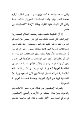 ‫ﻭﺍﻟﺘﻰ ﺴﻤﺤﺕ ﺒﺎﺴﺘﻌﺎﺩﺓ ﺸﺒﻪ ﺠﺯﻴﺭﺓ ﺴﻴﻨﺎﺀ. ﻭﻓﻰ ﺃﻋﻘﺎﺏ ﺘﻭﻗﻴﻊ‬
‫ﻤﻌﺎﻫﺩﺓ ﻜﺎﻤﺏ ﺩﻴﻔﻴﺩ ﺠﺎﺀﺕ ﺍﻟﻤﺴﺎﻋﺩﺍﺕ ﺍﻷﻤﺭﻴﻜﻴـﺔ ﺍﻟﻀـﺨﻤﺔ‬
‫ﻭﺍﻟﺘﻰ ﻜﺎﻥ ﺍﻟﻬﺩﻑ ﻤﻨﻬﺎ ﺘﺨﻔﻴﻑ ﻭﻁﺄﺓ ﺍﻷﺯﻤﺔ ﺍﻻﻗﺘﺼﺎﺩﻴﺔ ﻓـﻰ‬
                                                ‫ﻤﺼﺭ.‬
‫ﺇﻻ ﺃﻥ ﺍﺘﻔﺎﻗﻴﺎﺕ ﻜﺎﻤﺏ ﺩﻴﻔﻴﺩ ﻭﻤﻌﺎﻫﺩﺓ ﺍﻟﺴﻼﻡ ﺍﻟﻤﺼـﺭﻴﺔ‬
‫ﺍﻹﺴﺭﺍﺌﻴﻠﻴﺔ ﺍﻟﺘﻰ ﺘﻠﺘﻬﺎ، ﻜﺎﻨﺕ ﺴﺒﺒﺎ ﻓﻰ ﻋﺯل ﻤﺼﺭ ﻋﻥ ﺍﻟﻌـﺎﻟﻡ‬
                      ‫ﹰ‬
‫ﺍﻟﻌﺭﺒﻰ، ﻜﻤﺎ ﺘﺭﺘﺏ ﻋﻠﻴﻬﺎ ﺘﻨـﺎﻗﺹ ﻤﺴـﺘﻤﺭ ﻭﻤﻨـﺘﻅﻡ ﻓـﻰ‬
‫ﺍﻟﻤﺴﺎﻋﺩﺍﺕ ﺍﻟﻌﺭﺒﻴﺔ ﺍﻟﺘﻰ ﻜﺎﻨﺕ ﺘﺘﻠﻘﺎﻫﺎ ﻤﺼﺭ. ﻭﻋﻠﻰ ﺍﻟﺭﻏﻡ ﻤﻥ‬
‫ﺃﻥ ﺍﻟﻤﺴﺎﻋﺩﺍﺕ ﺍﻷﻤﺭﻴﻜﻴﺔ ﺤﻠﺕ ﻤﺤل ﺍﻟﻤﺴﺎﻋﺩﺍﺕ ﺍﻟﻌﺭﺒﻴﺔ، ﺇﻻ‬
‫ﺃﻨﻬﺎ ﻟﻡ ﺘﺤﻘﻕ ﻗﺩﺭﺍ ﻜﺒﻴﺭﺍ ﻤﻥ ﺍﻻﺴﺘﺜﻤﺎﺭﺍﺕ ﺍﻷﺠﻨﺒﻴﺔ ﻓﻰ ﻤﺼﺭ.‬
                              ‫ﹰ‬     ‫ﹰ‬
‫ﻭﻤﻥ ﺜﻡ ﺍﺯﺩﺍﺩ ﺍﻟﻭﻀﻊ ﺴﻭﺀﺍ. ﻭﺍﻷﻤﺭ ﺍﻷﻜﺜﺭ ﺃﻫﻤﻴﺔ ﻫﻨﺎ، ﻫﻭ ﺃﻥ‬
                              ‫ﹰ‬
‫ﺍﻟﻤﻘﺎﻁﻌﺔ ﺍﻟﻌﺭﺒﻴﺔ ﻟﻤﺼﺭ ﻗﺩ ﺃﺜﺭﺕ ﻭﺒﻌﻤـﻕ ﻋﻠـﻰ ﺍﻟﻤﺼـﺎﻟﺢ‬
‫ﺍﻻﻗﺘﺼﺎﺩﻴﺔ ﻟﺸﺭﺍﺌﺢ ﺍﻟﺘﺠﺎﺭ ﺍﻹﺴﻼﻤﻴﻴﻥ ﺍﻟﺫﻴﻥ ﺘﺠﻤﻌﻬﻡ ﺭﻭﺍﺒـﻁ‬
‫ﺍﻗﺘﺼﺎﺩﻴﺔ ﻗﻭﻴﺔ ﻤﻊ ﺍﻟﺩﻭل ﺍﻟﻌﺭﺒﻴﺔ، ﻭﺒﺼﻔﺔ ﺨﺎﺼـﺔ ﺍﻟﻌﺭﺒﻴـﺔ‬
                                             ‫ﺍﻟﺴﻌﻭﺩﻴﺔ.‬
‫ﻭﺘﺤﺭﻙ ﺍﻹﺴﻼﻤﻴﻭﻥ ﻤﻥ ﺨﻼل ﺠﺭﺍﺌـﺩﻫﻡ، ﺍﻻﻋﺘﺼـﺎﻡ‬
‫ﻭﺍﻟﺩﻋﻭﺓ، ﻭﻤﻥ ﺨﻼل ﻤﻤﺜﻠﻴﻪ ﻓﻰ ﺍﻷﺯﻫﺭ، ﻭﺃﺼﺒﺢ ﺍﻹﺴﻼﻤﻴﻭﻥ‬
‫ﻓﻰ ﻤﻭﻗﻊ ﺍﻟﻤﻌﺎﺭﻀﺔ ﺍﻷﻜﺜﺭ ﺘﺸﺩﺩﺍ ﻭﻋﻨﺎﺩﺍ ﻓﻰ ﻤﻭﺍﺠﻬﺔ ﻨﻅـﺎﻡ‬
                ‫ﹰ‬      ‫ﹰ‬
 