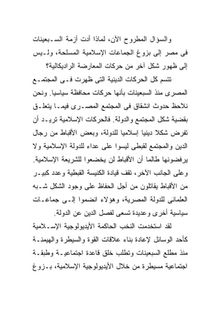 ‫ﻭﺍﻟﺴﺅﺍل ﺍﻟﻤﻁﺭﻭﺡ ﺍﻵﻥ، ﻟﻤﺎﺫﺍ ﺃﺩﺕ ﺃﺯﻤﺔ ﺍﻟﺴـﺒﻌﻴﻨﺎﺕ‬
‫ﻓﻰ ﻤﺼﺭ ﺇﻟﻰ ﺒﺯﻭﻍ ﺍﻟﺠﻤﺎﻋﺎﺕ ﺍﻹﺴﻼﻤﻴﺔ ﺍﻟﻤﺴﻠﺤﺔ، ﻭﻟـﻴﺱ‬
    ‫ﺇﻟﻰ ﻅﻬﻭﺭ ﺸﻜل ﺁﺨﺭ ﻤﻥ ﺤﺭﻜﺎﺕ ﺍﻟﻤﻌﺎﺭﻀﺔ ﺍﻟﺭﺍﺩﻴﻜﺎﻟﻴﺔ؟‬
‫ﺘﺘﺴﻡ ﻜل ﺍﻟﺤﺭﻜﺎﺕ ﺍﻟﺩﻴﻨﻴﺔ ﺍﻟﺘﻰ ﻅﻬﺭﺕ ﻓـﻰ ﺍﻟﻤﺠﺘﻤـﻊ‬
‫ﺍﻟﻤﺼﺭﻯ ﻤﻨﺫ ﺍﻟﺴﺒﻌﻴﻨﺎﺕ ﺒﺄﻨﻬﺎ ﺤﺭﻜﺎﺕ ﻤﺤﺎﻓﻅﺔ ﺴﻴﺎﺴﻴﺎ. ﻭﻨﺤﻥ‬
      ‫ﹰ‬
‫ﻨﻼﺤﻅ ﺤﺩﻭﺙ ﺍﻨﺸﻘﺎﻕ ﻓﻰ ﺍﻟﻤﺠﺘﻤﻊ ﺍﻟﻤﺼـﺭﻯ ﻓﻴﻤـﺎ ﻴﺘﻌﻠـﻕ‬
‫ﺒﻘﻀﻴﺔ ﺸﻜل ﺍﻟﻤﺠﺘﻤﻊ ﻭﺍﻟﺩﻭﻟﺔ. ﻓﺎﻟﺤﺭﻜﺎﺕ ﺍﻹﺴﻼﻤﻴﺔ ﺘﺭﻴـﺩ ﺃﻥ‬
‫ﺘﻔﺭﺽ ﺸﻜﻼ ﺩﻴﻨﻴﺎ ﺇﺴﻼﻤﻴﺎ ﻟﻠﺩﻭﻟﺔ، ﻭﺒﻌﺽ ﺍﻷﻗﺒﺎﻁ ﻤﻥ ﺭﺠﺎل‬
                            ‫ﹰ‬      ‫ﹰ ﹰ‬
‫ﺍﻟﺩﻴﻥ ﻭﺍﻟﻤﺠﺘﻤﻊ ﻟﻘﺒﻁﻰ ﻟﻴﺴﻭﺍ ﻋﻠﻰ ﻋﺩﺍﺀ ﻟﻠﺩﻭﻟﺔ ﺍﻹﺴﻼﻤﻴﺔ ﻭﻻ‬
‫ﻴﺭﻓﻀﻭﻨﻬﺎ ﻁﺎﻟﻤﺎ ﺃﻥ ﺍﻷﻗﺒﺎﻁ ﻟﻥ ﻴﺨﻀﻌﻭﺍ ﻟﻠﺸﺭﻴﻌﺔ ﺍﻹﺴﻼﻤﻴﺔ.‬
                                     ‫ﹰ‬
‫ﻭﻋﻠﻰ ﺍﻟﺠﺎﻨﺏ ﺍﻵﺨﺭ، ﺘﻘﻑ ﻗﻴﺎﺩﺓ ﺍﻟﻜﻨﻴﺴﺔ ﺍﻟﻘﺒﻁﻴﺔ ﻭﻋﺩﺩ ﻜﺒﻴـﺭ‬
‫ﻤﻥ ﺍﻷﻗﺒﺎﻁ ﻴﻘﺎﺘﻠﻭﻥ ﻤﻥ ﺃﺠل ﺍﻟﺤﻔﺎﻅ ﻋﻠﻰ ﻭﺠﻭﺩ ﺍﻟﺸﻜل ﺸـﺒﻪ‬
‫ﺍﻟﻌﻠﻤﺎﻨﻰ ﻟﻠﺩﻭﻟﺔ ﺍﻟﻤﺼﺭﻴﺔ، ﻭﻫﺅﻻﺀ ﺍﻨﻀﻤﻭﺍ ﺇﻟـﻰ ﺠﻤﺎﻋـﺎﺕ‬
       ‫ﺴﻴﺎﺴﻴﺔ ﺃﺨﺭﻯ ﻭﻋﺩﻴﺩﺓ ﺘﺴﻌﻰ ﻟﻔﺼل ﺍﻟﺩﻴﻥ ﻋﻥ ﺍﻟﺩﻭﻟﺔ.‬
‫ﻟﻘﺩ ﺍﺴﺘﺨﺩﻤﺕ ﺍﻟﻨﺨﺏ ﺍﻟﺤﺎﻜﻤﺔ ﺍﻷﻴﺩﻴﻭﻟﻭﺠﻴﺔ ﺍﻹﺴـﻼﻤﻴﺔ‬
‫ﻜﺄﺤﺩ ﺍﻟﻭﺴﺎﺌل ﻹﻋﺎﺩﺓ ﺒﻨﺎﺀ ﻋﻼﻗﺎﺕ ﺍﻟﻘﻭﺓ ﻭﺍﻟﺴﻴﻁﺭﺓ ﻭﺍﻟﻬﻴﻤﻨـﺔ‬
‫ﻤﻨﺫ ﻤﻁﻠﻊ ﺍﻟﺴﺒﻌﻴﻨﺎﺕ ﻭﺘﻁﻠﺏ ﺨﻠﻕ ﻗﺎﻋﺩﺓ ﺍﺠﺘﻤﺎﻋﻴـﺔ ﻭﻁﺒﻘـﺔ‬
‫ﺍﺠﺘﻤﺎﻋﻴﺔ ﻤﺴﻴﻁﺭﺓ ﻤﻥ ﺨﻼل ﺍﻷﻴﺩﻴﻭﻟﻭﺠﻴﺔ ﺍﻹﺴﻼﻤﻴﺔ، ﺒـﺯﻭﻍ‬
 