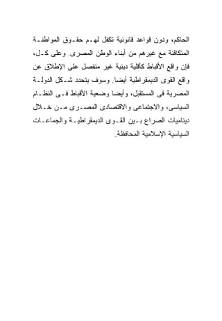 ‫ﺍﻟﺤﺎﻜﻡ، ﻭﺩﻭﻥ ﻗﻭﺍﻋﺩ ﻗﺎﻨﻭﻨﻴﺔ ﺘﻜﻔل ﻟﻬـﻡ ﺤﻘـﻭﻕ ﺍﻟﻤﻭﺍﻁﻨـﺔ‬
‫ﺍﻟﻤﺘﻜﺎﻓﺌﺔ ﻤﻊ ﻏﻴﺭﻫﻡ ﻤﻥ ﺃﺒﻨﺎﺀ ﺍﻟﻭﻁﻥ ﺍﻟﻤﺼﺭﻯ. ﻭﻋﻠﻰ ﻜـل،‬
‫ﻓﺈﻥ ﻭﺍﻗﻊ ﺍﻷﻗﺒﺎﻁ ﻜﺄﻗﻠﻴﺔ ﺩﻴﻨﻴﺔ ﻏﻴﺭ ﻤﻨﻔﺼل ﻋﻠﻰ ﺍﻹﻁﻼﻕ ﻋﻥ‬
‫ﻭﺍﻗﻊ ﺍﻟﻘﻭﻯ ﺍﻟﺩﻴﻤﻘﺭﺍﻁﻴﺔ ﺃﻴﻀﺎ. ﻭﺴﻭﻑ ﻴﺘﺤﺩﺩ ﺸـﻜل ﺍﻟﺩﻭﻟـﺔ‬
                         ‫ﹰ‬
‫ﺍﻟﻤﺼﺭﻴﺔ ﻓﻰ ﺍﻟﻤﺴﺘﻘﺒل، ﻭﺃﻴﻀﺎ ﻭﻀﻌﻴﺔ ﺍﻷﻗﺒﺎﻁ ﻓـﻰ ﺍﻟﻨﻅـﺎﻡ‬
                         ‫ﹰ‬
‫ﺍﻟﺴﻴﺎﺴﻰ، ﻭﺍﻻﺠﺘﻤﺎﻋﻰ ﻭﺍﻻﻗﺘﺼﺎﺩﻯ ﺍﻟﻤﺼـﺭﻯ ﻤـﻥ ﺨـﻼل‬
‫ﺩﻴﻨﺎﻤﻴﺎﺕ ﺍﻟﺼﺭﺍﻉ ﺒـﻴﻥ ﺍﻟﻘـﻭﻯ ﺍﻟﺩﻴﻤﻘﺭﺍﻁﻴـﺔ ﻭﺍﻟﺠﻤﺎﻋـﺎﺕ‬
                           ‫ﺍﻟﺴﻴﺎﺴﻴﺔ ﺍﻹﺴﻼﻤﻴﺔ ﺍﻟﻤﺤﺎﻓﻅﺔ.‬
 