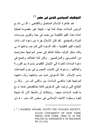 ‫)* (‬
                       ‫‪    ‬‬
‫ﹸﻌﺩ ﻅﺎﻫﺭﺓ ﺍﻹﺴﻼﻡ ﺍﻟﻤﻨﺎﻀل ﻭﺍﻟﻜﻔﺎﺤﻰ ، ﺍﻟﺘـﻰ ﺩﻓـﻊ‬
                                            ‫ﺘ‬
                                            ‫ﹸ‬
‫ﺍﻟﺭﺌﻴﺱ ﺍﻟﺴﺎﺩﺍﺕ ﺤﻴﺎﺘﻪ ﺜﻤﻨﺎ ﻟﻬﺎ ، ﻨﺘﻴﺠﺔ ﻏﻴﺭ ﻤﻘﺼﻭﺩﺓ ﻟﻌﻤﻠﻴﺔ‬
                              ‫ﹰ‬
‫ﺇﻋﺎﺩﺓ ﺒﻌﺙ ﺍﻟﻘﻴﻡ ﺍﻟﺘﻘﻠﻴﺩﻴﺔ ﻤﻥ ﺠﺩﻴﺩ ﻓﻰ ﺒﻨﻴﺔ ﻭﺘﻜﻭﻴﻥ ﻤﺅﺴﺴﺎﺕ‬
‫ﺍﻟﺩﻭﻟﺔ ﻭﺍﻟﻤﺠﺘﻤﻊ . ﻟﻘﺩ ﻜﺎﻥ ﺍﻹﺴﻼﻡ ﺠﺯﺀﺍ ﻤﻥ ﺩﻋﻭﺓ ﺍﻟﺴـﺎﺩﺍﺕ‬
                 ‫ﹰ‬
‫ﻹﺤﻴﺎﺀ ﺍﻟﻘﻴﻡ ﺍﻟﺘﻘﻠﻴﺩﻴﺔ ، ﺘﻠﻙ ﺍﻟﺩﻋﻭﺓ ﺍﻟﺘﻰ ﻗﺩﻡ ﺼـﻴﺎﻏﺘﻬﺎ ﻓـﻰ‬
‫ﻭﻗﺕ ﻤﺒﻜﺭ ﻟﺘﻭﻟﻴﻪ ﺴﻠﻁﺔ ﺍﻟﺤﻜﻡ ﻓﻰ ﻤﺼﺭ ﻟﻤﻭﺍﺠﻬﺔ ﻤﻌﺎﺭﻀﻴﻪ‬
‫ﻤﻥ ﺍﻟﻨﺎﺼﺭﻴﻴﻥ ﻭﺍﻟﻤﺎﺭﻜﺴﻴﻴﻥ . ﻭﻜﺎﻥ ﺜﻤﺔ ﺍﺨﺘﻼﻑ ﻭﺍﻀﺢ ﻓﻰ‬
‫ﺩﻋﻭﺓ ﺍﻟﺴﺎﺩﺍﺕ ﻟﻠﻌﻭﺩﺓ ﺇﻟﻰ ﺍﻹﻴﻤﺎﻥ ﺍﻟﺘﻘﻠﻴﺩﻯ ﺒﺎﺴﻡ ﻗـﻴﻡ ﺍﻟﻘﺭﻴـﺔ‬
‫ﻭﺃﺨﻼﻗﻬﺎ ، ﻭﺩﻋﻭﺘﻪ ﺇﻟﻰ ﺍﻟﺸﺒﺎﺏ ﺍﻟﻤﺼﺭﻯ ﻓﻰ ﺤﺭﻡ ﺍﻟﺠﻤﺎﻋﺎﺕ‬
‫ﺒﺎﺴﻡ ﺍﻹﺴﻼﻡ . ﻜﻼ ﺍﻟﺩﻋﻭﺘﻴﻥ ﺘﻤﺕ ﺼـﻴﺎﻏﺘﻬﻤﺎ ﻭﺇﺸـﺎﻋﺘﻬﻤﺎ‬
‫ﻟﻤﻭﺍﺠﻬﺔ ﻨﻔﻭﺫ ﻤﻨﺎﻓﺴﻰ ﺍﻟﺴﺎﺩﺍﺕ ﻤﻥ ﺴﺎﻜﻨﻰ ﺍﻟﻤـﺩﻥ . ﻭﻟﻜـﻥ‬
‫ﺍﻟﻨﺘﺎﺌﺞ ﺍﻟﺘﻰ ﺘﺭﺘﺒﺕ ﻋﻠﻰ ﺍﻟﺩﻋﻭﺘﻴﻥ ﻜﺎﻨﺘﺎ ﻤﺘﻨﺎﻗﻀﺘﻴﻥ ﺘﻤﺎﻤﺎ ﻤـﻊ‬
    ‫ﹰ‬
‫ﻤﺎ ﻗﺼﺩ ﺍﻟﺴﺎﺩﺍﺕ ﻤﻨﻬﻤﺎ . ﻭﺒﺈﻤﻜﺎﻨﻨﺎ ﺃﻥ ﻨﻼﺤﻅ ﺍﻵﻥ ﺃﻨﻪ ﻨﺘﻴﺠﺔ‬
‫ﻟﻨﻔﻭﺫ ﻭﺴﻁﻭﺓ ﺍﻻﺘﺠﺎﻩ ﺍﻹﺴﻼﻤﻰ ﻓﻰ ﻤﺠﻠﺱ ﺍﻟﺸـﻌﺏ ، ﻓـﺈﻥ‬


‫,‪( * ) HAMIED ANSARI: EGYPT THE STALIED SOCIETY‬‬
               ‫‪STATE UNIVERSITY OF NEW YORK‬‬
               ‫‪PRESS, NEW YORK. 1986C H. 10 THE‬‬
               ‫‪POLITICAL EXPEDIENCY OF RELIGION‬‬
               ‫.032-112 .‪PP‬‬
 