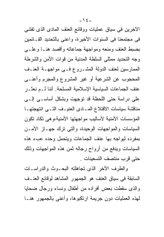 ‫-٤١-‬
‫ﺍﻵﺨﺭﻴﻥ ﻓﻰ ﺴﻴﺎﻕ ﻋﻤﻠﻴﺎﺕ ﻭﻭﻗﺎﺌﻊ ﺍﻟﻌﻨﻑ ﺍﻟﻤﺎﺩﻯ ﺍﻟﺫﻯ ﺘﻔﺸﻰ‬
‫ﻓﻰ ﻤﺠﺘﻤﻌﻨﺎ ﻓﻰ ﺍﻟﺴﻨﻭﺍﺕ ﺍﻷﺨﻴﺭﺓ، ﻭﺍﻋﻨﻰ ﺒﺎﻟﺘﺤﺩﻴﺩ ﺍﻟﻘـﺎﺌﻤﻴﻥ‬
‫ﺒﻀﺒﻁ ﺍﻟﻌﻨﻑ ﻭﻤﻨﻌﻪ ﻭﻤﻭﺍﺠﻬﺔ ﺠﻤﺎﻋﺎﺘﻪ ﻭﺃﻗﺼﺩ ﻫﻨـﺎ ﻭﻋﻠـﻰ‬
‫ﻭﺠﻪ ﺍﻟﺘﺤﺩﻴﺩ ﻤﻤﺜﻠﻰ ﺍﻟﺴﻠﻁﺔ ﺍﻟﻤﺩﻨﻴﺔ ﻤﻥ ﻗﻭﺍﺕ ﺍﻷﻤﻥ ﻭﺍﻟﺸﺭﻁﺔ‬
‫ﺍﻟﻤﻤﺎﺭﺴﻴﻥ ﻟﻌﻨﻑ ﺍﻟﺩﻭﻟﺔ ﺍﻟﻤﺸـﺭﻭﻉ ﻓـﻰ ﻤﻭﺍﺠﻬـﺔ ﺍﻟﻌﻨـﻑ‬
‫ﺍﻟﻤﺤﺠﻭﺏ ﻋﻥ ﺍﻟﺸﺭﻋﻴﺔ ﺃﻭ ﻏﻴﺭ ﺍﻟﻤﺸﺭﻭﻉ ﻭﺍﻟﻤﺠﺭﻡ ﻭﺃﻋﻨـﻰ‬
‫ﻋﻨﻑ ﺍﻟﺠﻤﺎﻋﺎﺕ ﺍﻟﺴﻴﺎﺴﻴﺔ ﺍﻹﺴﻼﻤﻴﺔ ﺍﻟﻤﺴﻠﺤﺔ. ﺃﻨﻨﺎ ﻟـﻡ ﻨﻌﺜـﺭ‬
‫ﻋﻠﻰ ﺩﺭﺍﺴﺔ ﺤﺘﻰ ﺍﻟﻠﺤﻅﺔ ﻗﺩ ﺘﻭﺠﻬﺕ ﻭﺒﺸﻜل ﺃﺴﺎﺴـﻰ ﺇﻟـﻰ‬
‫ﻤﻨﺎﻗﺸﺔ ﺴﻴﺎﺴﺎﺕ ﺍﻻﻗﺘﻼﻉ ﺍﻟﻤـﺎﺩﻯ ﺍﻟﻌﻨﻴـﻑ ﺍﻟﺘـﻰ ﺍﻨﺘﻬﺠﺘﻬـﺎ‬
‫ﺍﻟﻤﺅﺴﺴﺎﺕ ﺍﻷﻤﻨﻴﺔ ﻷﺴﺎﻟﻴﺏ ﻤﻭﺍﺠﻬﺘﻬﺎ ﺍﻷﻤﻨﻴﺔ،ﻭﻫﻰ ﺘﻜﺎﺩ ﺘﻜﻭﻥ‬
‫ﺍﻟﺴﻴﺎﺴﺎﺕ ﻭﺍﻟﻤﻭﺍﺠﻬﺎﺕ ﺍﻟﻭﺤﻴﺩﺓ، ﻭﺍﻟﺘﻰ ﺘﺭﻙ ﺠﻬـﺎﺯ ﺍﻷﻤـﻥ‬
‫ﺒﻤﻔﺭﺩﻩ ﻟﻴﻭﺍﺠﻪ ﺒﻬﺎ ﻋﻨﻑ ﺍﻟﺠﻤﺎﻋﺎﺕ ﻭﻴﺘﺤﻤل ﻭﺤﺩﻩ ﻋﺏﺀ ﻫﺫﻩ‬
‫ﺍﻟﺴﻴﺎﺴﺎﺕ ﻭﻴﺩﻓﻊ ﻤﻥ ﺃﺭﻭﺍﺡ ﺭﺠﺎﻟﻪ ﺜﻤﻥ ﻫﺫﻩ ﺍﻟﻤﻭﺍﺠﻬﺎﺕ ﻭﺫﻟﻙ‬
                          ‫ﺤﺘﻰ ﻗﺭﺏ ﻤﻨﺘﺼﻑ ﺍﻟﺘﺴﻌﻴﻨﺎﺕ .‬
‫ﻭﺍﻟﻁﺭﻑ ﺍﻵﺨﺭ ﺍﻟﺫﻯ ﺘﺠﺎﻫﻠﺘﻪ ﺍﻟﺒﺤـﻭﺙ ﻭﺍﻟﺩﺭﺍﺴـﺎﺕ‬
‫ﺍﻟﺴﺎﺒﻘﺔ ﻓﻰ ﺴﻴﺎﻕ ﺍﻟﻌﻨﻑ ﻫﻭ ﺍﻟﺠﻤﻬﻭﺭ ﺍﻟﻤﺸﺎﻫﺩ ﻟﻭﻗﺎﺌﻊ ﺍﻟﻌﻨـﻑ‬
‫ﻭﺍﻟﺫﻯ ﺴﻘﻁﺕ ﺒﻌﺽ ﺃﻓﺭﺍﺩﻩ ﻤﻥ ﺃﻁﻔﺎل ﻭﻨﺴﺎﺀ ﻭﺭﺠﺎل ﻀﺤﺎﻴﺎ‬
‫ﻟﻬﺫﻩ ﺍﻟﻌﻤﻠﻴﺎﺕ ﺩﻭﻥ ﺠﺭﻴﻤﺔ ﺍﺭﺘﻜﺒﻭﻫﺎ، ﻭﺃﻋﻨﻰ ﺒﺎﻟﺠﻤﻬﻭﺭ ﻫﻨـﺎ‬
 